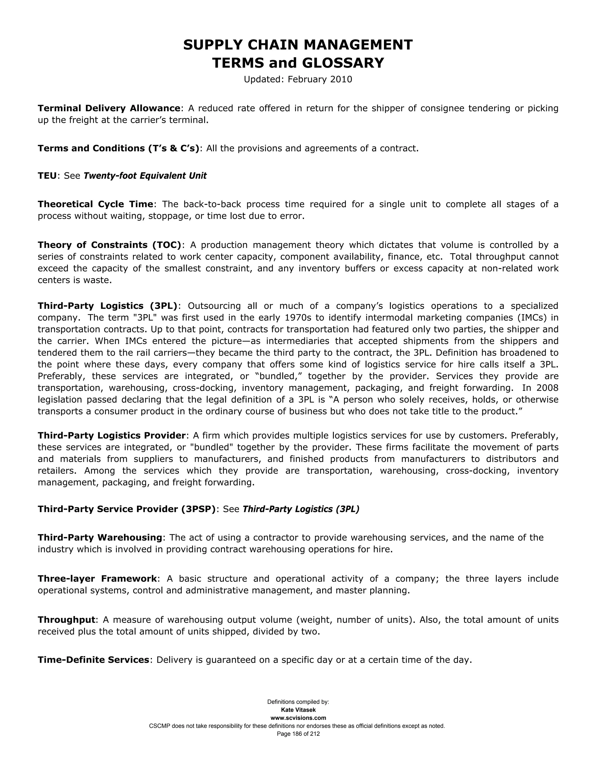 SUPPLY CHAIN MANAGEMENT
                                         TERMS and GLOSSARY
                                                              Updated: February 2010


Terminal Delivery Allowance: A reduced rate offered in return for the shipper of consignee tendering or picking
up the freight at the carrier’s terminal.


Terms and Conditions (T’s & C’s): All the provisions and agreements of a contract.


TEU: See Twenty-foot Equivalent Unit


Theoretical Cycle Time: The back-to-back process time required for a single unit to complete all stages of a
process without waiting, stoppage, or time lost due to error.


Theory of Constraints (TOC): A production management theory which dictates that volume is controlled by a
series of constraints related to work center capacity, component availability, finance, etc. Total throughput cannot
exceed the capacity of the smallest constraint, and any inventory buffers or excess capacity at non-related work
centers is waste.

Third-Party Logistics (3PL): Outsourcing all or much of a company’s logistics operations to a specialized
company. The term "3PL" was first used in the early 1970s to identify intermodal marketing companies (IMCs) in
transportation contracts. Up to that point, contracts for transportation had featured only two parties, the shipper and
the carrier. When IMCs entered the picture—as intermediaries that accepted shipments from the shippers and
tendered them to the rail carriers—they became the third party to the contract, the 3PL. Definition has broadened to
the point where these days, every company that offers some kind of logistics service for hire calls itself a 3PL.
Preferably, these services are integrated, or “bundled,” together by the provider. Services they provide are
transportation, warehousing, cross-docking, inventory management, packaging, and freight forwarding. In 2008
legislation passed declaring that the legal definition of a 3PL is “A person who solely receives, holds, or otherwise
transports a consumer product in the ordinary course of business but who does not take title to the product.”

Third-Party Logistics Provider: A firm which provides multiple logistics services for use by customers. Preferably,
these services are integrated, or "bundled" together by the provider. These firms facilitate the movement of parts
and materials from suppliers to manufacturers, and finished products from manufacturers to distributors and
retailers. Among the services which they provide are transportation, warehousing, cross-docking, inventory
management, packaging, and freight forwarding.


Third-Party Service Provider (3PSP): See Third-Party Logistics (3PL)


Third-Party Warehousing: The act of using a contractor to provide warehousing services, and the name of the
industry which is involved in providing contract warehousing operations for hire.


Three-layer Framework: A basic structure and operational activity of a company; the three layers include
operational systems, control and administrative management, and master planning.


Throughput: A measure of warehousing output volume (weight, number of units). Also, the total amount of units
received plus the total amount of units shipped, divided by two.


Time-Definite Services: Delivery is guaranteed on a specific day or at a certain time of the day.



                                                                     Definitions compiled by:
                                                                           Kate Vitasek
                                                                       www.scvisions.com
                         CSCMP does not take responsibility for these definitions nor endorses these as official definitions except as noted.
                                                                         Page 186 of 212
 