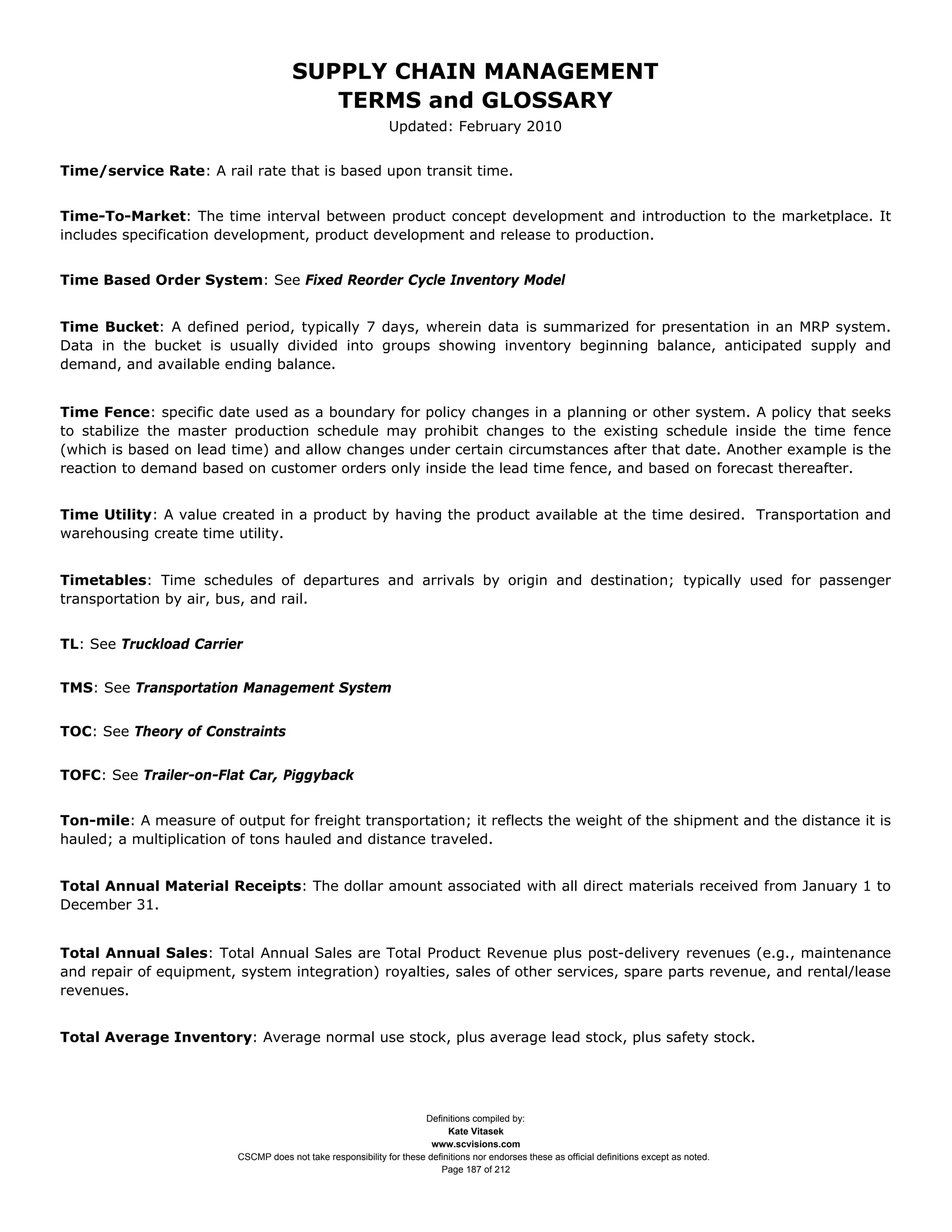 SUPPLY CHAIN MANAGEMENT
                                         TERMS and GLOSSARY
                                                              Updated: February 2010


Time/service Rate: A rail rate that is based upon transit time.


Time-To-Market: The time interval between product concept development and introduction to the marketplace. It
includes specification development, product development and release to production.


Time Based Order System: See Fixed Reorder Cycle Inventory Model


Time Bucket: A defined period, typically 7 days, wherein data is summarized for presentation in an MRP system.
Data in the bucket is usually divided into groups showing inventory beginning balance, anticipated supply and
demand, and available ending balance.


Time Fence: specific date used as a boundary for policy changes in a planning or other system. A policy that seeks
to stabilize the master production schedule may prohibit changes to the existing schedule inside the time fence
(which is based on lead time) and allow changes under certain circumstances after that date. Another example is the
reaction to demand based on customer orders only inside the lead time fence, and based on forecast thereafter.


Time Utility: A value created in a product by having the product available at the time desired. Transportation and
warehousing create time utility.


Timetables: Time schedules of departures and arrivals by origin and destination; typically used for passenger
transportation by air, bus, and rail.


TL: See Truckload Carrier


TMS: See Transportation Management System


TOC: See Theory of Constraints


TOFC: See Trailer-on-Flat Car, Piggyback


Ton-mile: A measure of output for freight transportation; it reflects the weight of the shipment and the distance it is
hauled; a multiplication of tons hauled and distance traveled.


Total Annual Material Receipts: The dollar amount associated with all direct materials received from January 1 to
December 31.


Total Annual Sales: Total Annual Sales are Total Product Revenue plus post-delivery revenues (e.g., maintenance
and repair of equipment, system integration) royalties, sales of other services, spare parts revenue, and rental/lease
revenues.


Total Average Inventory: Average normal use stock, plus average lead stock, plus safety stock.




                                                                     Definitions compiled by:
                                                                           Kate Vitasek
                                                                       www.scvisions.com
                         CSCMP does not take responsibility for these definitions nor endorses these as official definitions except as noted.
                                                                         Page 187 of 212
 