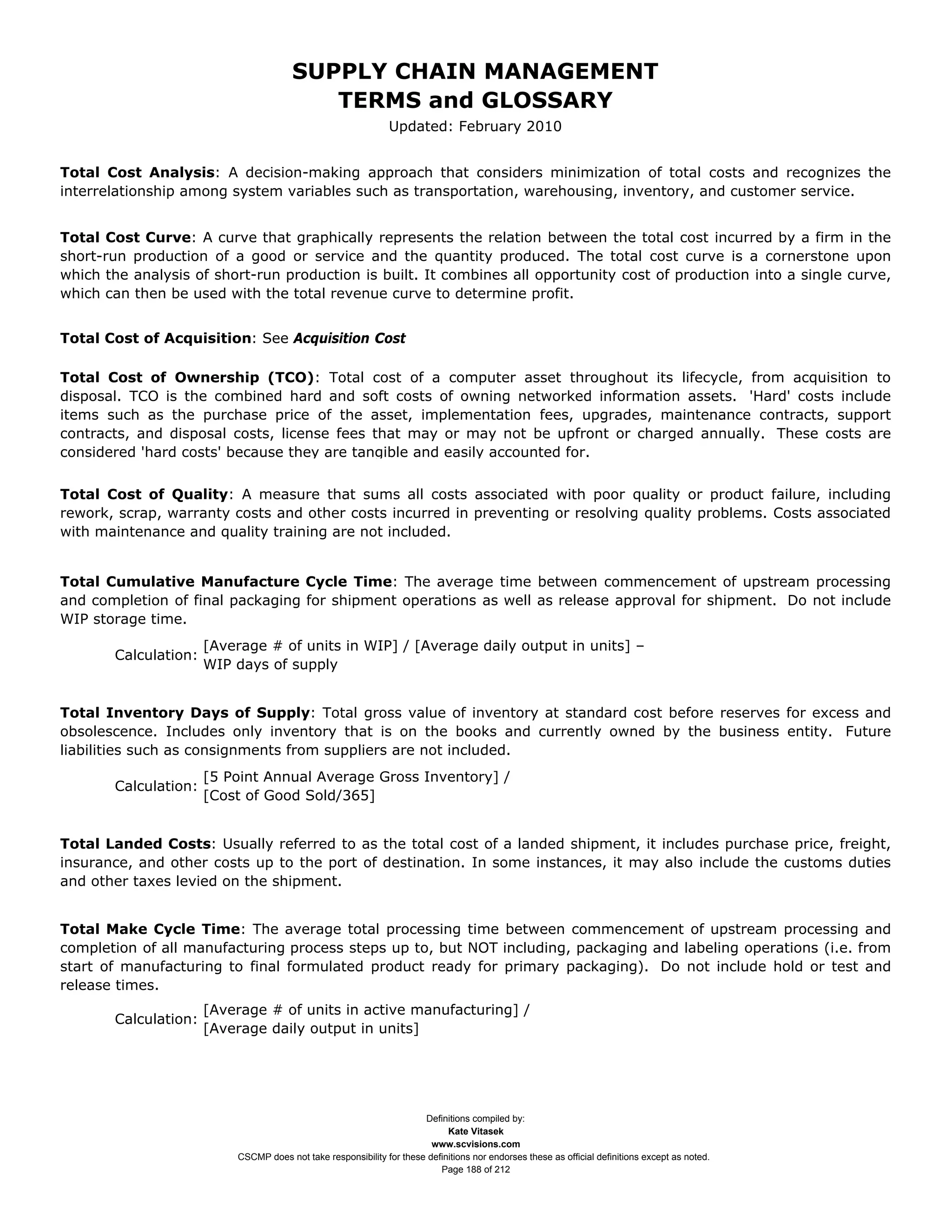 SUPPLY CHAIN MANAGEMENT
                                          TERMS and GLOSSARY
                                                               Updated: February 2010


Total Cost Analysis: A decision-making approach that considers minimization of total costs and recognizes the
interrelationship among system variables such as transportation, warehousing, inventory, and customer service.


Total Cost Curve: A curve that graphically represents the relation between the total cost incurred by a firm in the
short-run production of a good or service and the quantity produced. The total cost curve is a cornerstone upon
which the analysis of short-run production is built. It combines all opportunity cost of production into a single curve,
which can then be used with the total revenue curve to determine profit.


Total Cost of Acquisition: See Acquisition Cost

Total Cost of Ownership (TCO): Total cost of a computer asset throughout its lifecycle, from acquisition to
disposal. TCO is the combined hard and soft costs of owning networked information assets. 'Hard' costs include
items such as the purchase price of the asset, implementation fees, upgrades, maintenance contracts, support
contracts, and disposal costs, license fees that may or may not be upfront or charged annually. These costs are
considered 'hard costs' because they are tangible and easily accounted for.


Total Cost of Quality: A measure that sums all costs associated with poor quality or product failure, including
rework, scrap, warranty costs and other costs incurred in preventing or resolving quality problems. Costs associated
with maintenance and quality training are not included.


Total Cumulative Manufacture Cycle Time: The average time between commencement of upstream processing
and completion of final packaging for shipment operations as well as release approval for shipment. Do not include
WIP storage time.
                      [Average # of units in WIP] / [Average daily output in units] –
       Calculation:
                      WIP days of supply


Total Inventory Days of Supply: Total gross value of inventory at standard cost before reserves for excess and
obsolescence. Includes only inventory that is on the books and currently owned by the business entity. Future
liabilities such as consignments from suppliers are not included.
                      [5 Point Annual Average Gross Inventory] /
       Calculation:
                      [Cost of Good Sold/365]


Total Landed Costs: Usually referred to as the total cost of a landed shipment, it includes purchase price, freight,
insurance, and other costs up to the port of destination. In some instances, it may also include the customs duties
and other taxes levied on the shipment.


Total Make Cycle Time: The average total processing time between commencement of upstream processing and
completion of all manufacturing process steps up to, but NOT including, packaging and labeling operations (i.e. from
start of manufacturing to final formulated product ready for primary packaging). Do not include hold or test and
release times.
                      [Average # of units in active manufacturing] /
       Calculation:
                      [Average daily output in units]




                                                                      Definitions compiled by:
                                                                            Kate Vitasek
                                                                        www.scvisions.com
                          CSCMP does not take responsibility for these definitions nor endorses these as official definitions except as noted.
                                                                          Page 188 of 212
 