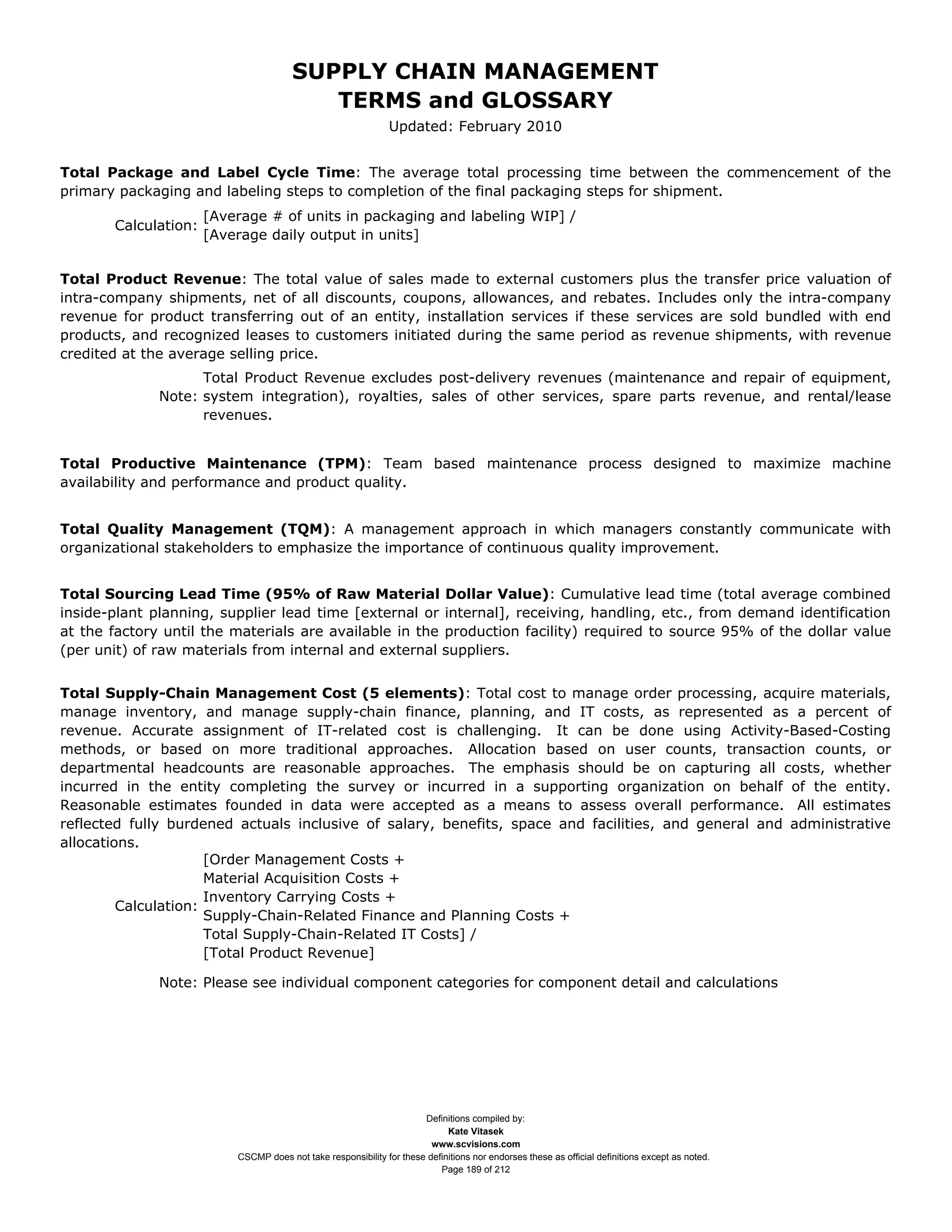 SUPPLY CHAIN MANAGEMENT
                                          TERMS and GLOSSARY
                                                               Updated: February 2010


Total Package and Label Cycle Time: The average total processing time between the commencement of the
primary packaging and labeling steps to completion of the final packaging steps for shipment.
                      [Average # of units in packaging and labeling WIP] /
       Calculation:
                      [Average daily output in units]


Total Product Revenue: The total value of sales made to external customers plus the transfer price valuation of
intra-company shipments, net of all discounts, coupons, allowances, and rebates. Includes only the intra-company
revenue for product transferring out of an entity, installation services if these services are sold bundled with end
products, and recognized leases to customers initiated during the same period as revenue shipments, with revenue
credited at the average selling price.
                    Total Product Revenue excludes post-delivery revenues (maintenance and repair of equipment,
              Note: system integration), royalties, sales of other services, spare parts revenue, and rental/lease
                    revenues.


Total Productive Maintenance (TPM): Team based maintenance process designed to maximize machine
availability and performance and product quality.


Total Quality Management (TQM): A management approach in which managers constantly communicate with
organizational stakeholders to emphasize the importance of continuous quality improvement.


Total Sourcing Lead Time (95% of Raw Material Dollar Value): Cumulative lead time (total average combined
inside-plant planning, supplier lead time [external or internal], receiving, handling, etc., from demand identification
at the factory until the materials are available in the production facility) required to source 95% of the dollar value
(per unit) of raw materials from internal and external suppliers.


Total Supply-Chain Management Cost (5 elements): Total cost to manage order processing, acquire materials,
manage inventory, and manage supply-chain finance, planning, and IT costs, as represented as a percent of
revenue. Accurate assignment of IT-related cost is challenging. It can be done using Activity-Based-Costing
methods, or based on more traditional approaches. Allocation based on user counts, transaction counts, or
departmental headcounts are reasonable approaches. The emphasis should be on capturing all costs, whether
incurred in the entity completing the survey or incurred in a supporting organization on behalf of the entity.
Reasonable estimates founded in data were accepted as a means to assess overall performance. All estimates
reflected fully burdened actuals inclusive of salary, benefits, space and facilities, and general and administrative
allocations.
                      [Order Management Costs +
                      Material Acquisition Costs +
                      Inventory Carrying Costs +
         Calculation:
                      Supply-Chain-Related Finance and Planning Costs +
                      Total Supply-Chain-Related IT Costs] /
                      [Total Product Revenue]

              Note: Please see individual component categories for component detail and calculations




                                                                      Definitions compiled by:
                                                                            Kate Vitasek
                                                                        www.scvisions.com
                          CSCMP does not take responsibility for these definitions nor endorses these as official definitions except as noted.
                                                                          Page 189 of 212
 