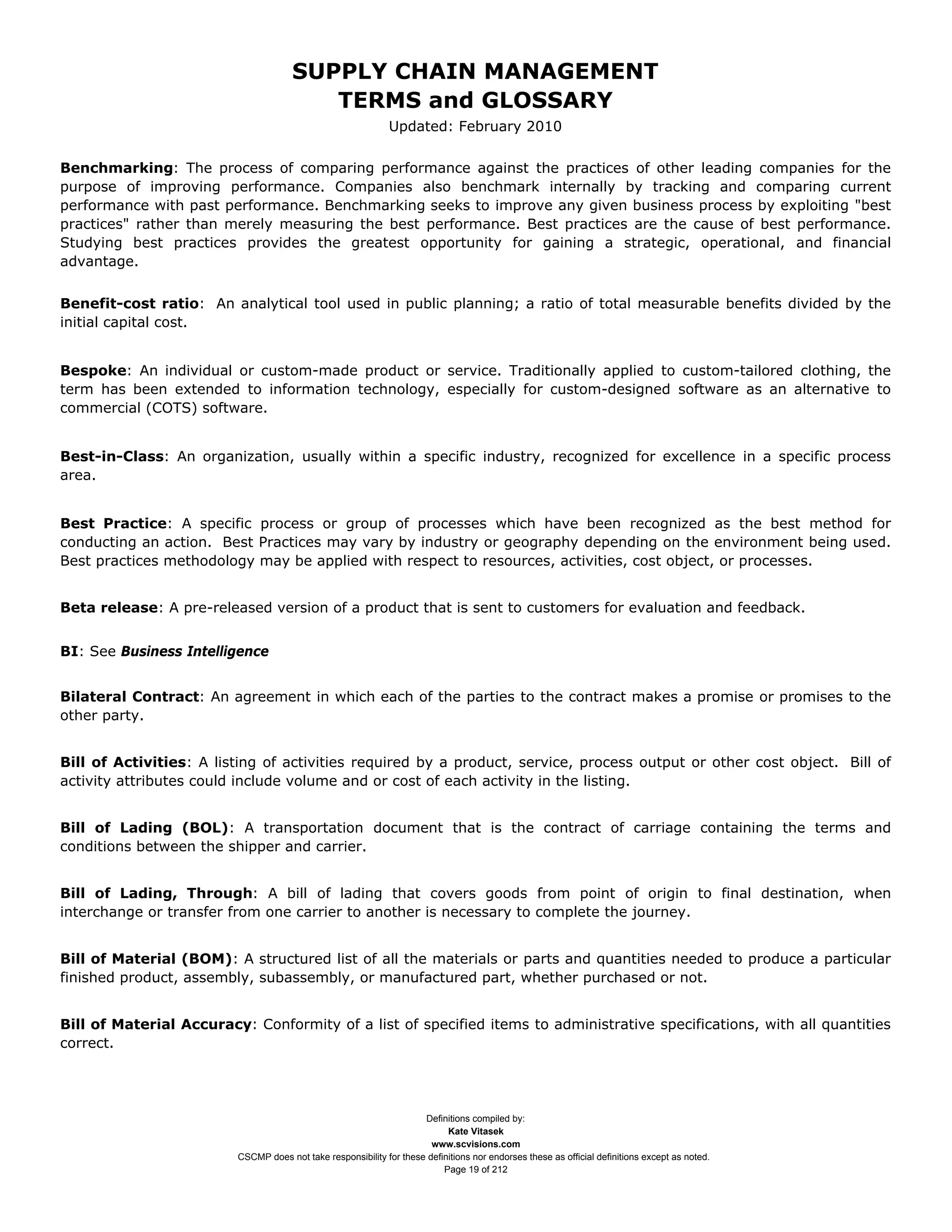 SUPPLY CHAIN MANAGEMENT
                                         TERMS and GLOSSARY
                                                              Updated: February 2010

Benchmarking: The process of comparing performance against the practices of other leading companies for the
purpose of improving performance. Companies also benchmark internally by tracking and comparing current
performance with past performance. Benchmarking seeks to improve any given business process by exploiting "best
practices" rather than merely measuring the best performance. Best practices are the cause of best performance.
Studying best practices provides the greatest opportunity for gaining a strategic, operational, and financial
advantage.


Benefit-cost ratio: An analytical tool used in public planning; a ratio of total measurable benefits divided by the
initial capital cost.


Bespoke: An individual or custom-made product or service. Traditionally applied to custom-tailored clothing, the
term has been extended to information technology, especially for custom-designed software as an alternative to
commercial (COTS) software.


Best-in-Class: An organization, usually within a specific industry, recognized for excellence in a specific process
area.


Best Practice: A specific process or group of processes which have been recognized as the best method for
conducting an action. Best Practices may vary by industry or geography depending on the environment being used.
Best practices methodology may be applied with respect to resources, activities, cost object, or processes.


Beta release: A pre-released version of a product that is sent to customers for evaluation and feedback.


BI: See Business Intelligence


Bilateral Contract: An agreement in which each of the parties to the contract makes a promise or promises to the
other party.


Bill of Activities: A listing of activities required by a product, service, process output or other cost object. Bill of
activity attributes could include volume and or cost of each activity in the listing.


Bill of Lading (BOL): A transportation document that is the contract of carriage containing the terms and
conditions between the shipper and carrier.


Bill of Lading, Through: A bill of lading that covers goods from point of origin to final destination, when
interchange or transfer from one carrier to another is necessary to complete the journey.


Bill of Material (BOM): A structured list of all the materials or parts and quantities needed to produce a particular
finished product, assembly, subassembly, or manufactured part, whether purchased or not.


Bill of Material Accuracy: Conformity of a list of specified items to administrative specifications, with all quantities
correct.




                                                                     Definitions compiled by:
                                                                           Kate Vitasek
                                                                       www.scvisions.com
                         CSCMP does not take responsibility for these definitions nor endorses these as official definitions except as noted.
                                                                          Page 19 of 212
 