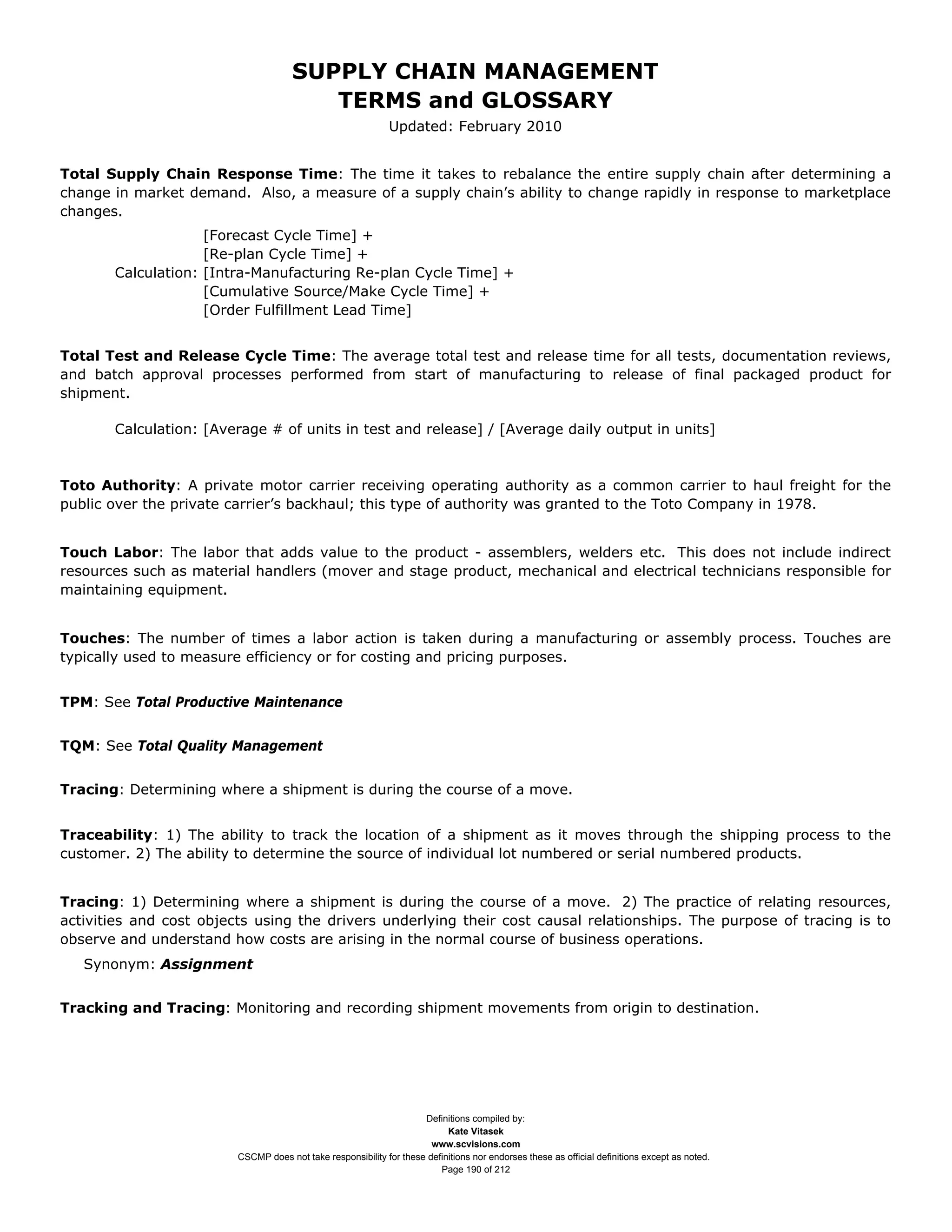 SUPPLY CHAIN MANAGEMENT
                                         TERMS and GLOSSARY
                                                              Updated: February 2010


Total Supply Chain Response Time: The time it takes to rebalance the entire supply chain after determining a
change in market demand. Also, a measure of a supply chain’s ability to change rapidly in response to marketplace
changes.
                    [Forecast Cycle Time] +
                    [Re-plan Cycle Time] +
       Calculation: [Intra-Manufacturing Re-plan Cycle Time] +
                    [Cumulative Source/Make Cycle Time] +
                    [Order Fulfillment Lead Time]


Total Test and Release Cycle Time: The average total test and release time for all tests, documentation reviews,
and batch approval processes performed from start of manufacturing to release of final packaged product for
shipment.

       Calculation: [Average # of units in test and release] / [Average daily output in units]



Toto Authority: A private motor carrier receiving operating authority as a common carrier to haul freight for the
public over the private carrier’s backhaul; this type of authority was granted to the Toto Company in 1978.


Touch Labor: The labor that adds value to the product - assemblers, welders etc. This does not include indirect
resources such as material handlers (mover and stage product, mechanical and electrical technicians responsible for
maintaining equipment.


Touches: The number of times a labor action is taken during a manufacturing or assembly process. Touches are
typically used to measure efficiency or for costing and pricing purposes.


TPM: See Total Productive Maintenance


TQM: See Total Quality Management


Tracing: Determining where a shipment is during the course of a move.


Traceability: 1) The ability to track the location of a shipment as it moves through the shipping process to the
customer. 2) The ability to determine the source of individual lot numbered or serial numbered products.


Tracing: 1) Determining where a shipment is during the course of a move. 2) The practice of relating resources,
activities and cost objects using the drivers underlying their cost causal relationships. The purpose of tracing is to
observe and understand how costs are arising in the normal course of business operations.
   Synonym: Assignment


Tracking and Tracing: Monitoring and recording shipment movements from origin to destination.




                                                                     Definitions compiled by:
                                                                           Kate Vitasek
                                                                       www.scvisions.com
                         CSCMP does not take responsibility for these definitions nor endorses these as official definitions except as noted.
                                                                         Page 190 of 212
 