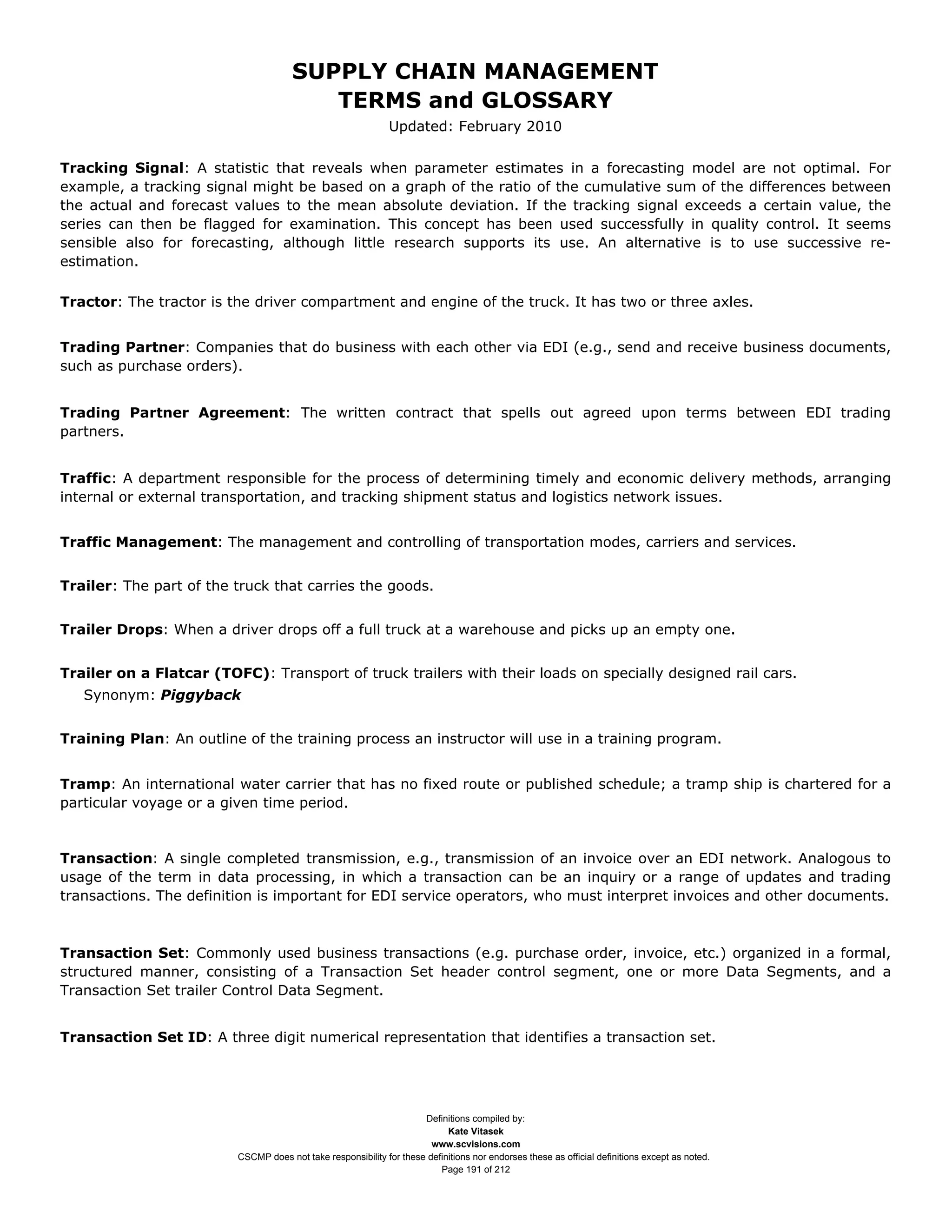 SUPPLY CHAIN MANAGEMENT
                                         TERMS and GLOSSARY
                                                              Updated: February 2010

Tracking Signal: A statistic that reveals when parameter estimates in a forecasting model are not optimal. For
example, a tracking signal might be based on a graph of the ratio of the cumulative sum of the differences between
the actual and forecast values to the mean absolute deviation. If the tracking signal exceeds a certain value, the
series can then be flagged for examination. This concept has been used successfully in quality control. It seems
sensible also for forecasting, although little research supports its use. An alternative is to use successive re-
estimation.

Tractor: The tractor is the driver compartment and engine of the truck. It has two or three axles.


Trading Partner: Companies that do business with each other via EDI (e.g., send and receive business documents,
such as purchase orders).


Trading Partner Agreement: The written contract that spells out agreed upon terms between EDI trading
partners.


Traffic: A department responsible for the process of determining timely and economic delivery methods, arranging
internal or external transportation, and tracking shipment status and logistics network issues.


Traffic Management: The management and controlling of transportation modes, carriers and services.


Trailer: The part of the truck that carries the goods.


Trailer Drops: When a driver drops off a full truck at a warehouse and picks up an empty one.


Trailer on a Flatcar (TOFC): Transport of truck trailers with their loads on specially designed rail cars.
   Synonym: Piggyback


Training Plan: An outline of the training process an instructor will use in a training program.


Tramp: An international water carrier that has no fixed route or published schedule; a tramp ship is chartered for a
particular voyage or a given time period.


Transaction: A single completed transmission, e.g., transmission of an invoice over an EDI network. Analogous to
usage of the term in data processing, in which a transaction can be an inquiry or a range of updates and trading
transactions. The definition is important for EDI service operators, who must interpret invoices and other documents.



Transaction Set: Commonly used business transactions (e.g. purchase order, invoice, etc.) organized in a formal,
structured manner, consisting of a Transaction Set header control segment, one or more Data Segments, and a
Transaction Set trailer Control Data Segment.


Transaction Set ID: A three digit numerical representation that identifies a transaction set.




                                                                     Definitions compiled by:
                                                                           Kate Vitasek
                                                                       www.scvisions.com
                         CSCMP does not take responsibility for these definitions nor endorses these as official definitions except as noted.
                                                                         Page 191 of 212
 