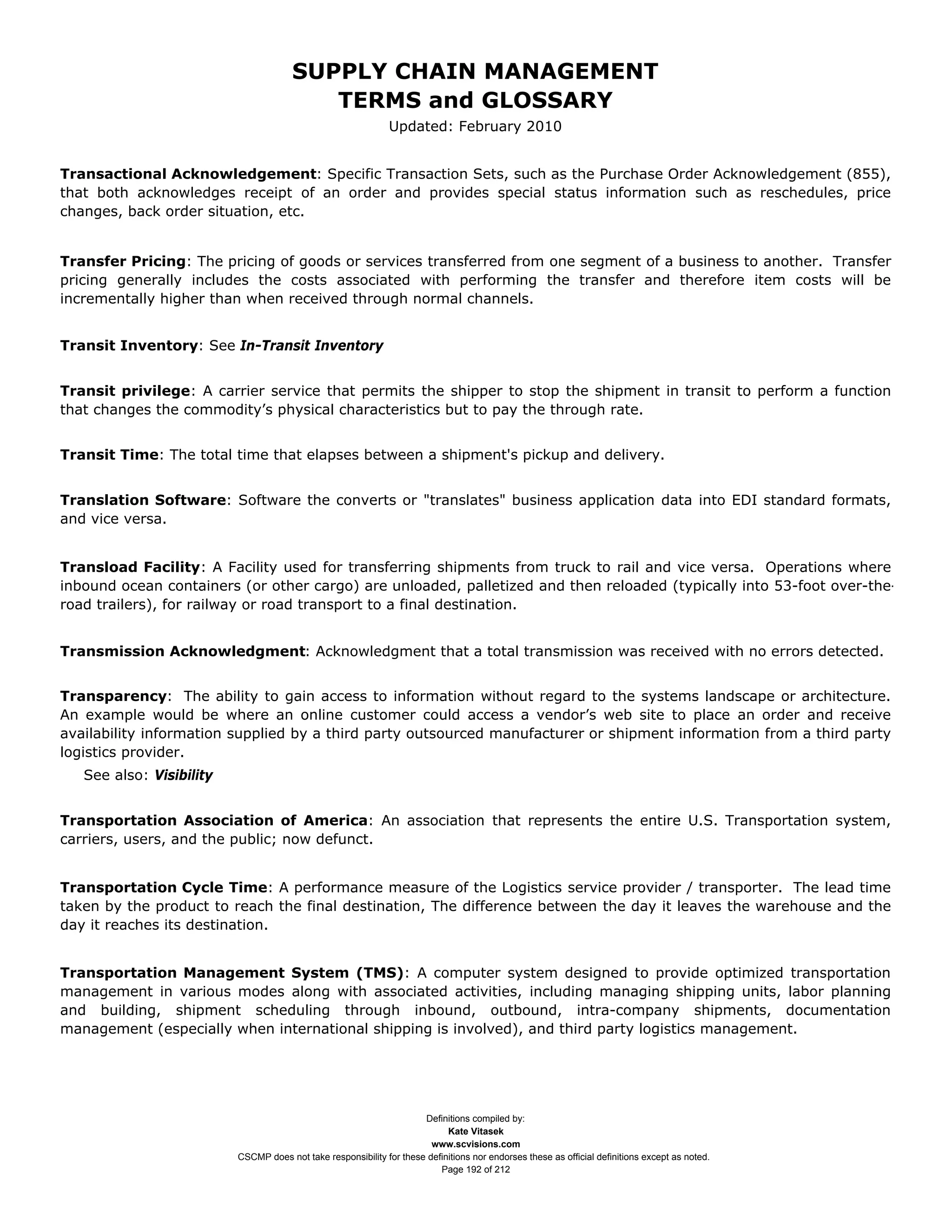 SUPPLY CHAIN MANAGEMENT
                                          TERMS and GLOSSARY
                                                               Updated: February 2010


Transactional Acknowledgement: Specific Transaction Sets, such as the Purchase Order Acknowledgement (855),
that both acknowledges receipt of an order and provides special status information such as reschedules, price
changes, back order situation, etc.


Transfer Pricing: The pricing of goods or services transferred from one segment of a business to another. Transfer
pricing generally includes the costs associated with performing the transfer and therefore item costs will be
incrementally higher than when received through normal channels.


Transit Inventory: See In-Transit Inventory


Transit privilege: A carrier service that permits the shipper to stop the shipment in transit to perform a function
that changes the commodity’s physical characteristics but to pay the through rate.


Transit Time: The total time that elapses between a shipment's pickup and delivery.


Translation Software: Software the converts or "translates" business application data into EDI standard formats,
and vice versa.


Transload Facility: A Facility used for transferring shipments from truck to rail and vice versa. Operations where
inbound ocean containers (or other cargo) are unloaded, palletized and then reloaded (typically into 53-foot over-the-
road trailers), for railway or road transport to a final destination.


Transmission Acknowledgment: Acknowledgment that a total transmission was received with no errors detected.


Transparency: The ability to gain access to information without regard to the systems landscape or architecture.
An example would be where an online customer could access a vendor’s web site to place an order and receive
availability information supplied by a third party outsourced manufacturer or shipment information from a third party
logistics provider.
   See also: Visibility


Transportation Association of America: An association that represents the entire U.S. Transportation system,
carriers, users, and the public; now defunct.


Transportation Cycle Time: A performance measure of the Logistics service provider / transporter. The lead time
taken by the product to reach the final destination, The difference between the day it leaves the warehouse and the
day it reaches its destination.


Transportation Management System (TMS): A computer system designed to provide optimized transportation
management in various modes along with associated activities, including managing shipping units, labor planning
and building, shipment scheduling through inbound, outbound, intra-company shipments, documentation
management (especially when international shipping is involved), and third party logistics management.




                                                                      Definitions compiled by:
                                                                            Kate Vitasek
                                                                        www.scvisions.com
                          CSCMP does not take responsibility for these definitions nor endorses these as official definitions except as noted.
                                                                          Page 192 of 212
 