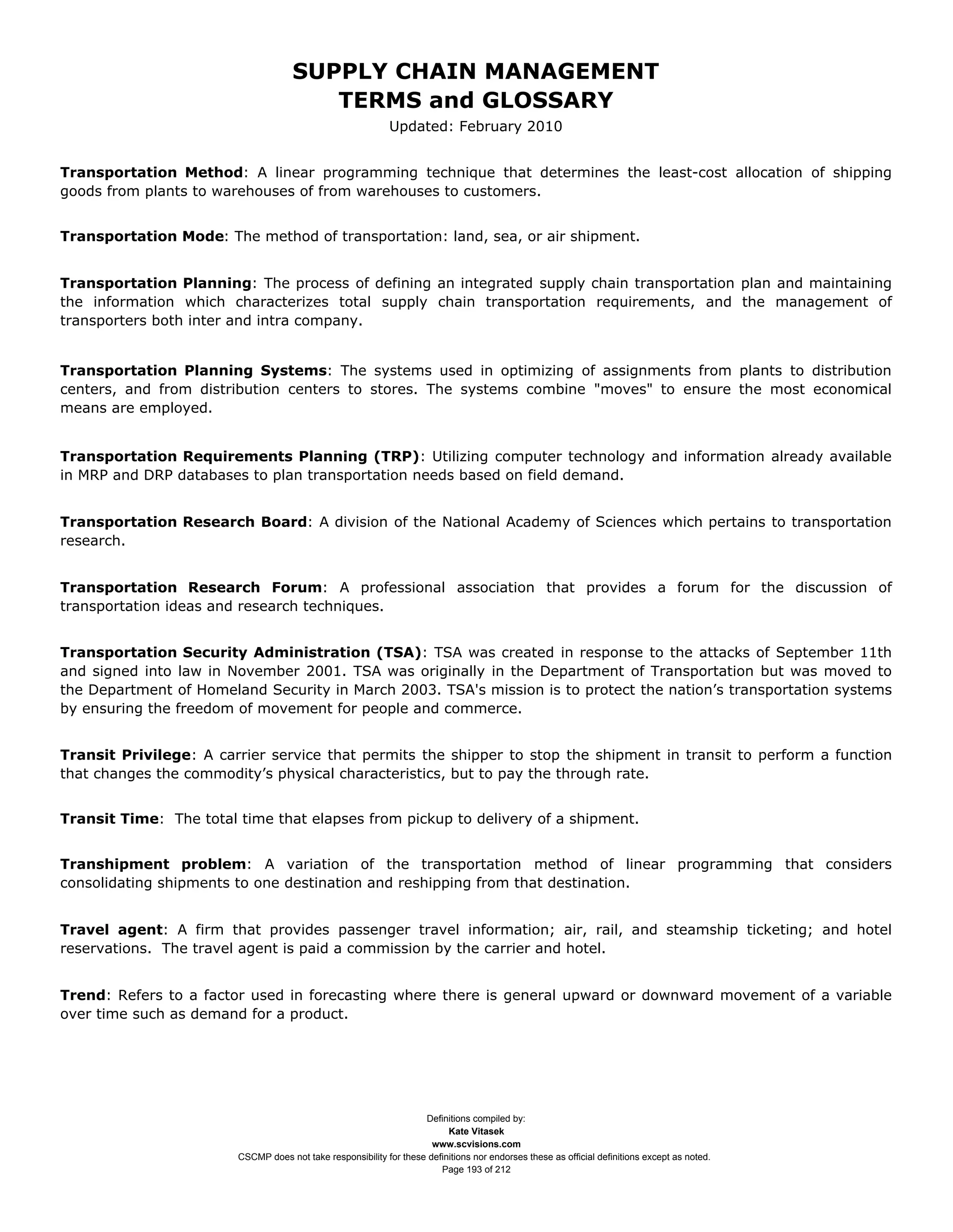 SUPPLY CHAIN MANAGEMENT
                                        TERMS and GLOSSARY
                                                             Updated: February 2010


Transportation Method: A linear programming technique that determines the least-cost allocation of shipping
goods from plants to warehouses of from warehouses to customers.


Transportation Mode: The method of transportation: land, sea, or air shipment.


Transportation Planning: The process of defining an integrated supply chain transportation plan and maintaining
the information which characterizes total supply chain transportation requirements, and the management of
transporters both inter and intra company.


Transportation Planning Systems: The systems used in optimizing of assignments from plants to distribution
centers, and from distribution centers to stores. The systems combine "moves" to ensure the most economical
means are employed.


Transportation Requirements Planning (TRP): Utilizing computer technology and information already available
in MRP and DRP databases to plan transportation needs based on field demand.


Transportation Research Board: A division of the National Academy of Sciences which pertains to transportation
research.


Transportation Research Forum: A professional association that provides a forum for the discussion of
transportation ideas and research techniques.


Transportation Security Administration (TSA): TSA was created in response to the attacks of September 11th
and signed into law in November 2001. TSA was originally in the Department of Transportation but was moved to
the Department of Homeland Security in March 2003. TSA's mission is to protect the nation’s transportation systems
by ensuring the freedom of movement for people and commerce.


Transit Privilege: A carrier service that permits the shipper to stop the shipment in transit to perform a function
that changes the commodity’s physical characteristics, but to pay the through rate.


Transit Time: The total time that elapses from pickup to delivery of a shipment.


Transhipment problem: A variation of the transportation method of linear programming that considers
consolidating shipments to one destination and reshipping from that destination.


Travel agent: A firm that provides passenger travel information; air, rail, and steamship ticketing; and hotel
reservations. The travel agent is paid a commission by the carrier and hotel.


Trend: Refers to a factor used in forecasting where there is general upward or downward movement of a variable
over time such as demand for a product.




                                                                    Definitions compiled by:
                                                                          Kate Vitasek
                                                                      www.scvisions.com
                        CSCMP does not take responsibility for these definitions nor endorses these as official definitions except as noted.
                                                                        Page 193 of 212
 