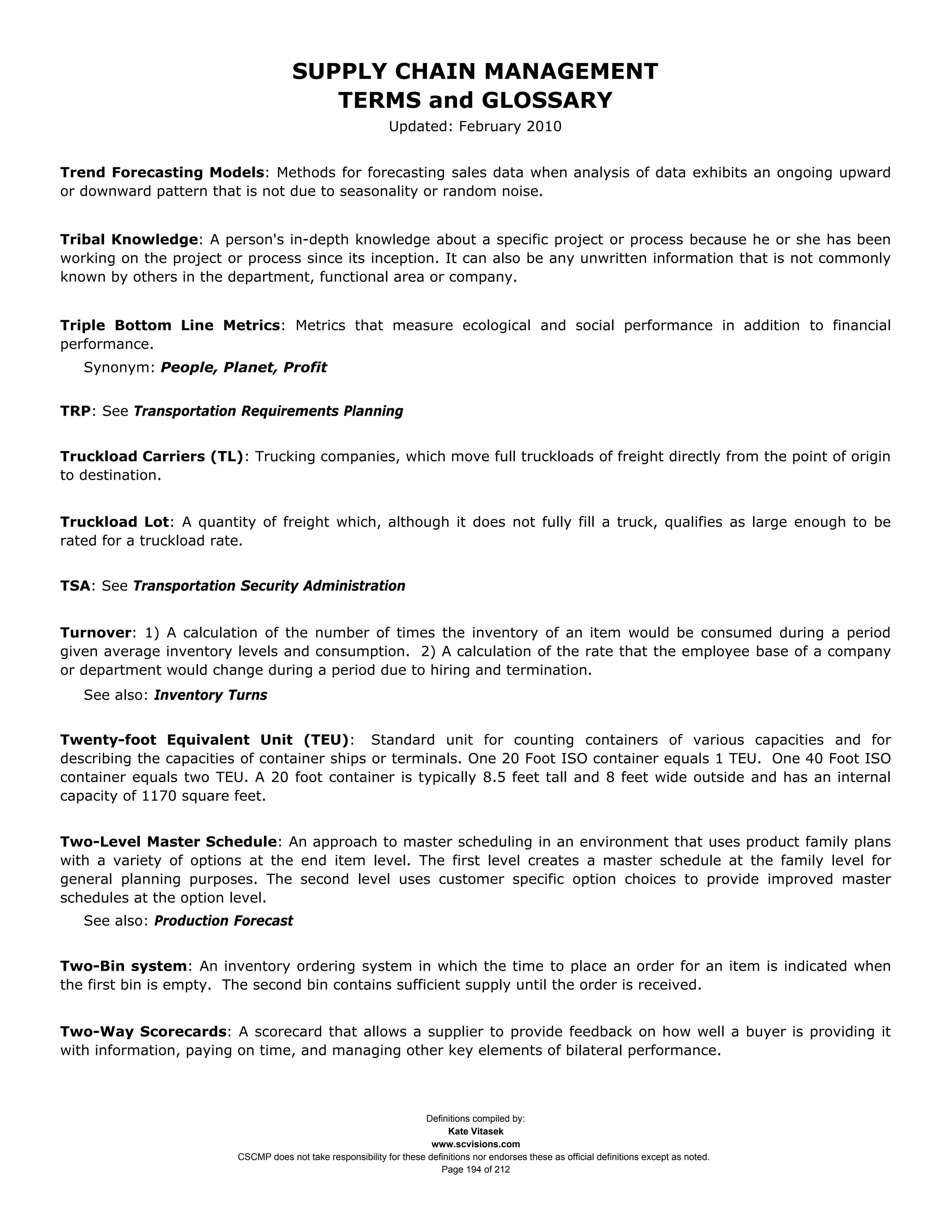 SUPPLY CHAIN MANAGEMENT
                                        TERMS and GLOSSARY
                                                             Updated: February 2010


Trend Forecasting Models: Methods for forecasting sales data when analysis of data exhibits an ongoing upward
or downward pattern that is not due to seasonality or random noise.


Tribal Knowledge: A person's in-depth knowledge about a specific project or process because he or she has been
working on the project or process since its inception. It can also be any unwritten information that is not commonly
known by others in the department, functional area or company.


Triple Bottom Line Metrics: Metrics that measure ecological and social performance in addition to financial
performance.
   Synonym: People, Planet, Profit


TRP: See Transportation Requirements Planning


Truckload Carriers (TL): Trucking companies, which move full truckloads of freight directly from the point of origin
to destination.


Truckload Lot: A quantity of freight which, although it does not fully fill a truck, qualifies as large enough to be
rated for a truckload rate.


TSA: See Transportation Security Administration


Turnover: 1) A calculation of the number of times the inventory of an item would be consumed during a period
given average inventory levels and consumption. 2) A calculation of the rate that the employee base of a company
or department would change during a period due to hiring and termination.
   See also: Inventory Turns


Twenty-foot Equivalent Unit (TEU): Standard unit for counting containers of various capacities and for
describing the capacities of container ships or terminals. One 20 Foot ISO container equals 1 TEU. One 40 Foot ISO
container equals two TEU. A 20 foot container is typically 8.5 feet tall and 8 feet wide outside and has an internal
capacity of 1170 square feet.


Two-Level Master Schedule: An approach to master scheduling in an environment that uses product family plans
with a variety of options at the end item level. The first level creates a master schedule at the family level for
general planning purposes. The second level uses customer specific option choices to provide improved master
schedules at the option level.
   See also: Production Forecast


Two-Bin system: An inventory ordering system in which the time to place an order for an item is indicated when
the first bin is empty. The second bin contains sufficient supply until the order is received.


Two-Way Scorecards: A scorecard that allows a supplier to provide feedback on how well a buyer is providing it
with information, paying on time, and managing other key elements of bilateral performance.



                                                                    Definitions compiled by:
                                                                          Kate Vitasek
                                                                      www.scvisions.com
                        CSCMP does not take responsibility for these definitions nor endorses these as official definitions except as noted.
                                                                        Page 194 of 212
 