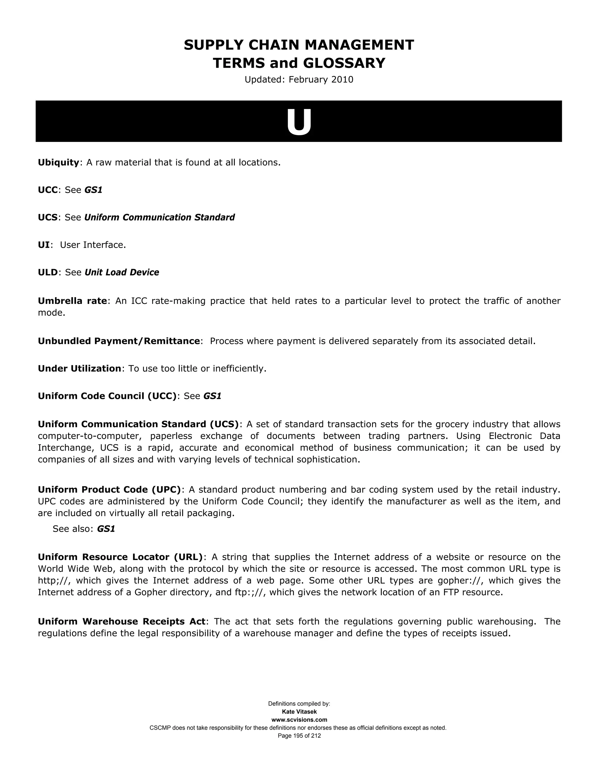 SUPPLY CHAIN MANAGEMENT
                                          TERMS and GLOSSARY
                                                               Updated: February 2010




                                                                              U
Ubiquity: A raw material that is found at all locations.


UCC: See GS1


UCS: See Uniform Communication Standard


UI: User Interface.


ULD: See Unit Load Device


Umbrella rate: An ICC rate-making practice that held rates to a particular level to protect the traffic of another
mode.


Unbundled Payment/Remittance: Process where payment is delivered separately from its associated detail.


Under Utilization: To use too little or inefficiently.


Uniform Code Council (UCC): See GS1


Uniform Communication Standard (UCS): A set of standard transaction sets for the grocery industry that allows
computer-to-computer, paperless exchange of documents between trading partners. Using Electronic Data
Interchange, UCS is a rapid, accurate and economical method of business communication; it can be used by
companies of all sizes and with varying levels of technical sophistication.


Uniform Product Code (UPC): A standard product numbering and bar coding system used by the retail industry.
UPC codes are administered by the Uniform Code Council; they identify the manufacturer as well as the item, and
are included on virtually all retail packaging.
   See also: GS1


Uniform Resource Locator (URL): A string that supplies the Internet address of a website or resource on the
World Wide Web, along with the protocol by which the site or resource is accessed. The most common URL type is
http;//, which gives the Internet address of a web page. Some other URL types are gopher://, which gives the
Internet address of a Gopher directory, and ftp:;//, which gives the network location of an FTP resource.


Uniform Warehouse Receipts Act: The act that sets forth the regulations governing public warehousing. The
regulations define the legal responsibility of a warehouse manager and define the types of receipts issued.




                                                                      Definitions compiled by:
                                                                            Kate Vitasek
                                                                        www.scvisions.com
                          CSCMP does not take responsibility for these definitions nor endorses these as official definitions except as noted.
                                                                          Page 195 of 212
 