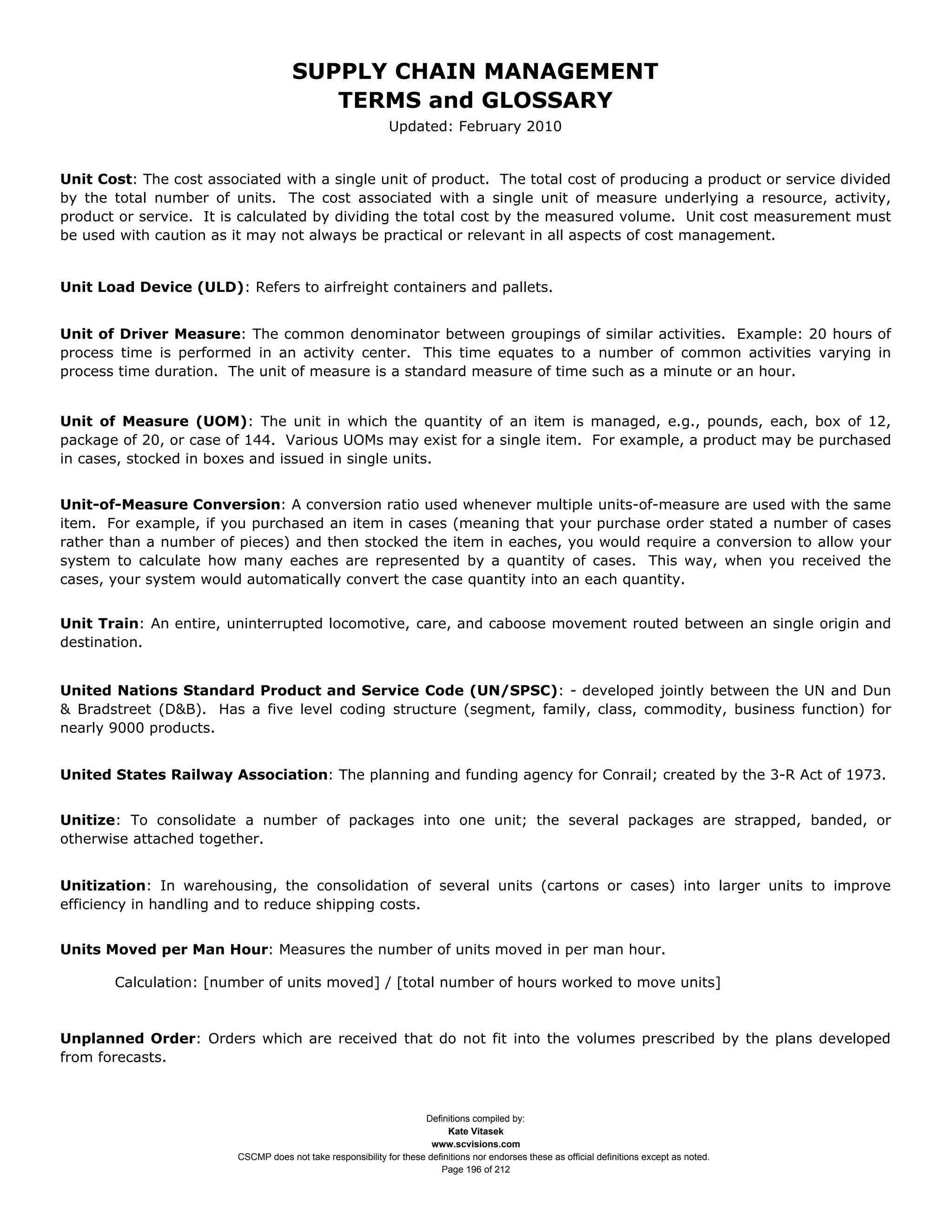 SUPPLY CHAIN MANAGEMENT
                                         TERMS and GLOSSARY
                                                              Updated: February 2010


Unit Cost: The cost associated with a single unit of product. The total cost of producing a product or service divided
by the total number of units. The cost associated with a single unit of measure underlying a resource, activity,
product or service. It is calculated by dividing the total cost by the measured volume. Unit cost measurement must
be used with caution as it may not always be practical or relevant in all aspects of cost management.


Unit Load Device (ULD): Refers to airfreight containers and pallets.


Unit of Driver Measure: The common denominator between groupings of similar activities. Example: 20 hours of
process time is performed in an activity center. This time equates to a number of common activities varying in
process time duration. The unit of measure is a standard measure of time such as a minute or an hour.


Unit of Measure (UOM): The unit in which the quantity of an item is managed, e.g., pounds, each, box of 12,
package of 20, or case of 144. Various UOMs may exist for a single item. For example, a product may be purchased
in cases, stocked in boxes and issued in single units.


Unit-of-Measure Conversion: A conversion ratio used whenever multiple units-of-measure are used with the same
item. For example, if you purchased an item in cases (meaning that your purchase order stated a number of cases
rather than a number of pieces) and then stocked the item in eaches, you would require a conversion to allow your
system to calculate how many eaches are represented by a quantity of cases. This way, when you received the
cases, your system would automatically convert the case quantity into an each quantity.


Unit Train: An entire, uninterrupted locomotive, care, and caboose movement routed between an single origin and
destination.


United Nations Standard Product and Service Code (UN/SPSC): - developed jointly between the UN and Dun
& Bradstreet (D&B). Has a five level coding structure (segment, family, class, commodity, business function) for
nearly 9000 products.


United States Railway Association: The planning and funding agency for Conrail; created by the 3-R Act of 1973.


Unitize: To consolidate a number of packages into one unit; the several packages are strapped, banded, or
otherwise attached together.


Unitization: In warehousing, the consolidation of several units (cartons or cases) into larger units to improve
efficiency in handling and to reduce shipping costs.


Units Moved per Man Hour: Measures the number of units moved in per man hour.

       Calculation: [number of units moved] / [total number of hours worked to move units]



Unplanned Order: Orders which are received that do not fit into the volumes prescribed by the plans developed
from forecasts.



                                                                     Definitions compiled by:
                                                                           Kate Vitasek
                                                                       www.scvisions.com
                         CSCMP does not take responsibility for these definitions nor endorses these as official definitions except as noted.
                                                                         Page 196 of 212
 
