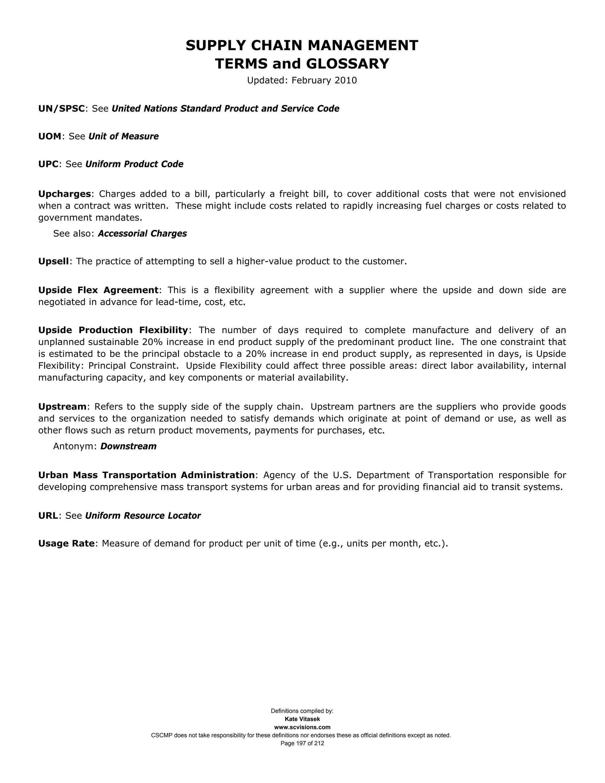 SUPPLY CHAIN MANAGEMENT
                                          TERMS and GLOSSARY
                                                               Updated: February 2010


UN/SPSC: See United Nations Standard Product and Service Code


UOM: See Unit of Measure


UPC: See Uniform Product Code


Upcharges: Charges added to a bill, particularly a freight bill, to cover additional costs that were not envisioned
when a contract was written. These might include costs related to rapidly increasing fuel charges or costs related to
government mandates.
   See also: Accessorial Charges


Upsell: The practice of attempting to sell a higher-value product to the customer.


Upside Flex Agreement: This is a flexibility agreement with a supplier where the upside and down side are
negotiated in advance for lead-time, cost, etc.


Upside Production Flexibility: The number of days required to complete manufacture and delivery of an
unplanned sustainable 20% increase in end product supply of the predominant product line. The one constraint that
is estimated to be the principal obstacle to a 20% increase in end product supply, as represented in days, is Upside
Flexibility: Principal Constraint. Upside Flexibility could affect three possible areas: direct labor availability, internal
manufacturing capacity, and key components or material availability.


Upstream: Refers to the supply side of the supply chain. Upstream partners are the suppliers who provide goods
and services to the organization needed to satisfy demands which originate at point of demand or use, as well as
other flows such as return product movements, payments for purchases, etc.
   Antonym: Downstream


Urban Mass Transportation Administration: Agency of the U.S. Department of Transportation responsible for
developing comprehensive mass transport systems for urban areas and for providing financial aid to transit systems.


URL: See Uniform Resource Locator


Usage Rate: Measure of demand for product per unit of time (e.g., units per month, etc.).




                                                                      Definitions compiled by:
                                                                            Kate Vitasek
                                                                        www.scvisions.com
                          CSCMP does not take responsibility for these definitions nor endorses these as official definitions except as noted.
                                                                          Page 197 of 212
 