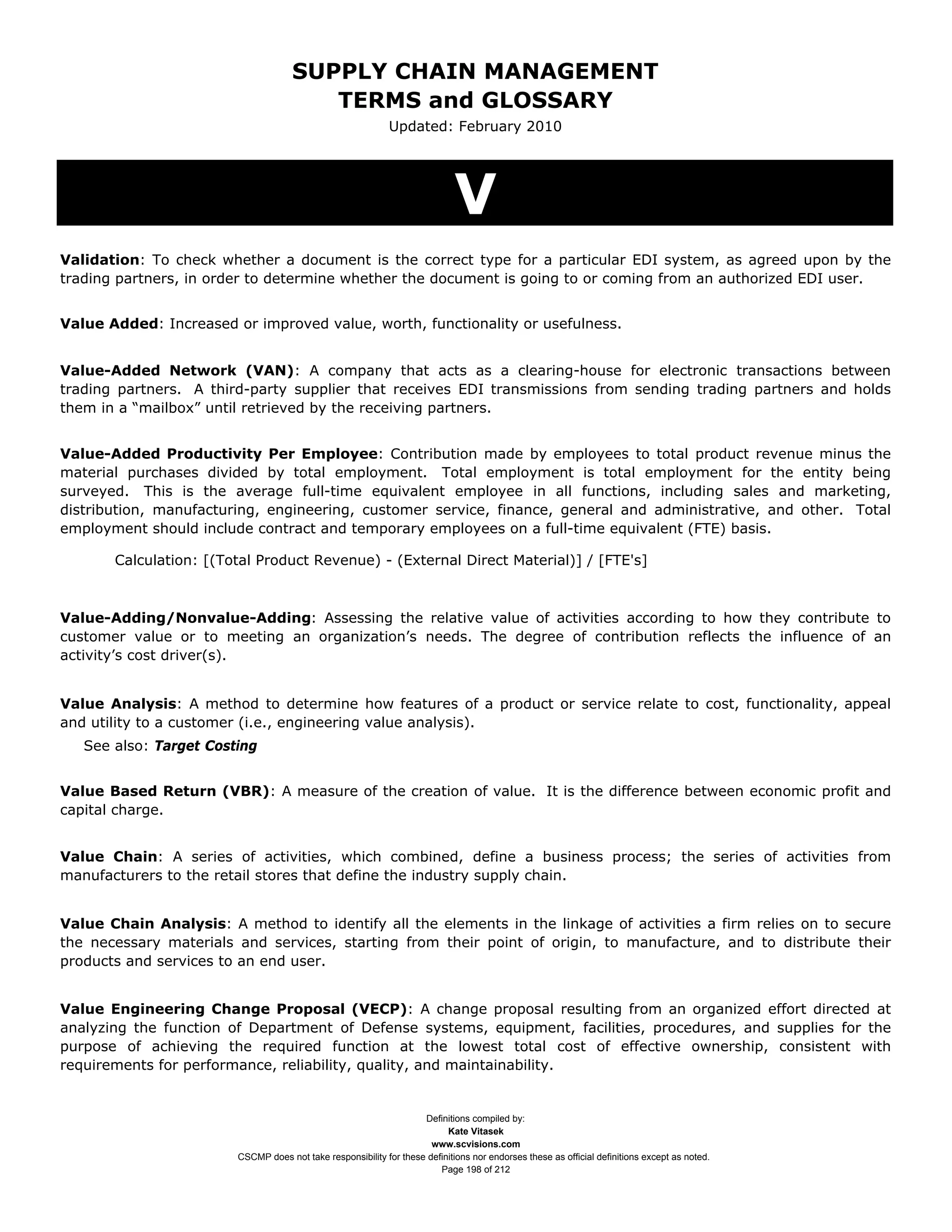 SUPPLY CHAIN MANAGEMENT
                                        TERMS and GLOSSARY
                                                             Updated: February 2010




                                                                             V
Validation: To check whether a document is the correct type for a particular EDI system, as agreed upon by the
trading partners, in order to determine whether the document is going to or coming from an authorized EDI user.


Value Added: Increased or improved value, worth, functionality or usefulness.


Value-Added Network (VAN): A company that acts as a clearing-house for electronic transactions between
trading partners. A third-party supplier that receives EDI transmissions from sending trading partners and holds
them in a “mailbox” until retrieved by the receiving partners.


Value-Added Productivity Per Employee: Contribution made by employees to total product revenue minus the
material purchases divided by total employment. Total employment is total employment for the entity being
surveyed. This is the average full-time equivalent employee in all functions, including sales and marketing,
distribution, manufacturing, engineering, customer service, finance, general and administrative, and other. Total
employment should include contract and temporary employees on a full-time equivalent (FTE) basis.

       Calculation: [(Total Product Revenue) - (External Direct Material)] / [FTE's]



Value-Adding/Nonvalue-Adding: Assessing the relative value of activities according to how they contribute to
customer value or to meeting an organization’s needs. The degree of contribution reflects the influence of an
activity’s cost driver(s).


Value Analysis: A method to determine how features of a product or service relate to cost, functionality, appeal
and utility to a customer (i.e., engineering value analysis).
   See also: Target Costing


Value Based Return (VBR): A measure of the creation of value. It is the difference between economic profit and
capital charge.


Value Chain: A series of activities, which combined, define a business process; the series of activities from
manufacturers to the retail stores that define the industry supply chain.


Value Chain Analysis: A method to identify all the elements in the linkage of activities a firm relies on to secure
the necessary materials and services, starting from their point of origin, to manufacture, and to distribute their
products and services to an end user.


Value Engineering Change Proposal (VECP): A change proposal resulting from an organized effort directed at
analyzing the function of Department of Defense systems, equipment, facilities, procedures, and supplies for the
purpose of achieving the required function at the lowest total cost of effective ownership, consistent with
requirements for performance, reliability, quality, and maintainability.


                                                                    Definitions compiled by:
                                                                          Kate Vitasek
                                                                      www.scvisions.com
                        CSCMP does not take responsibility for these definitions nor endorses these as official definitions except as noted.
                                                                        Page 198 of 212
 