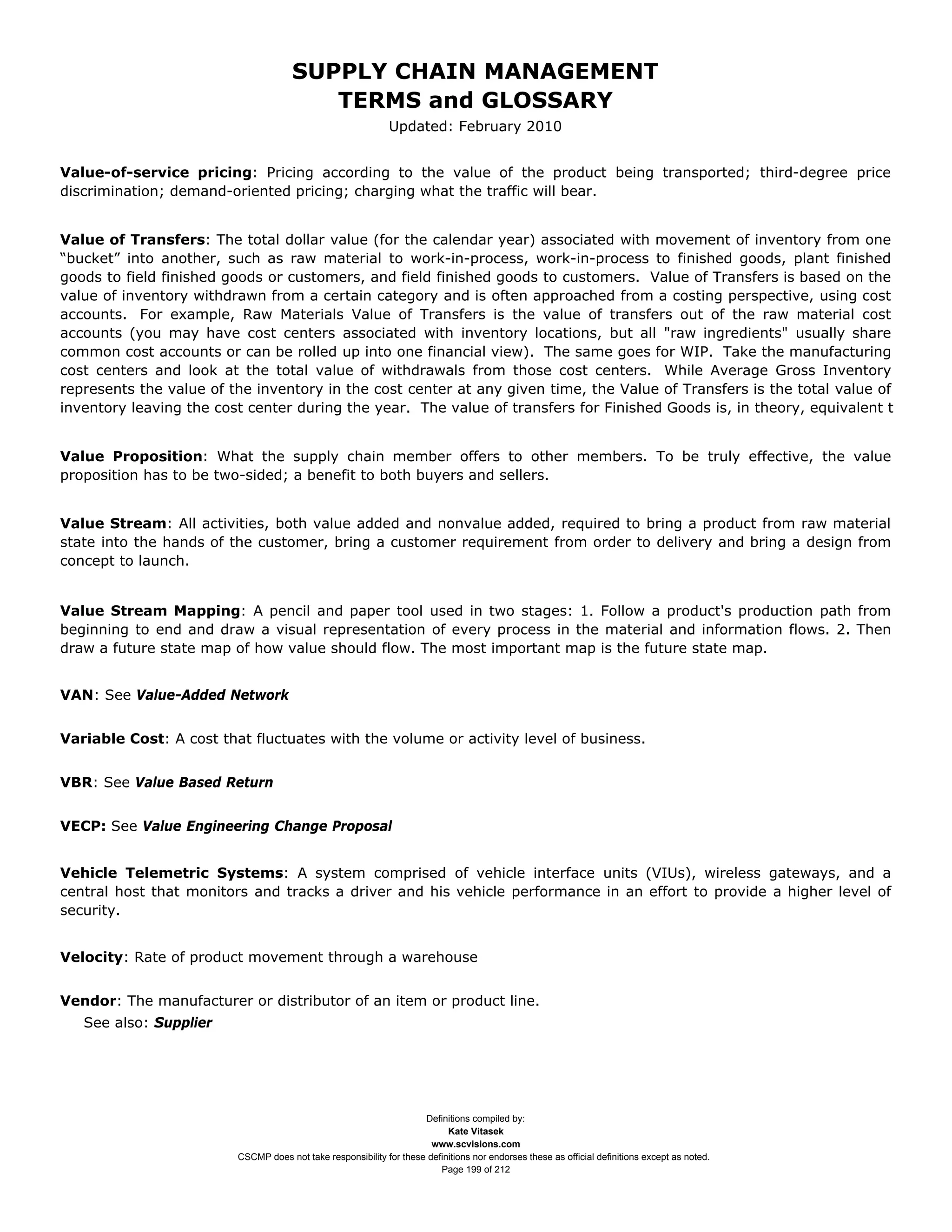 SUPPLY CHAIN MANAGEMENT
                                         TERMS and GLOSSARY
                                                              Updated: February 2010


Value-of-service pricing: Pricing according to the value of the product being transported; third-degree price
discrimination; demand-oriented pricing; charging what the traffic will bear.


Value of Transfers: The total dollar value (for the calendar year) associated with movement of inventory from one
“bucket” into another, such as raw material to work-in-process, work-in-process to finished goods, plant finished
goods to field finished goods or customers, and field finished goods to customers. Value of Transfers is based on the
value of inventory withdrawn from a certain category and is often approached from a costing perspective, using cost
accounts. For example, Raw Materials Value of Transfers is the value of transfers out of the raw material cost
accounts (you may have cost centers associated with inventory locations, but all "raw ingredients" usually share
common cost accounts or can be rolled up into one financial view). The same goes for WIP. Take the manufacturing
cost centers and look at the total value of withdrawals from those cost centers. While Average Gross Inventory
represents the value of the inventory in the cost center at any given time, the Value of Transfers is the total value of
inventory leaving the cost center during the year. The value of transfers for Finished Goods is, in theory, equivalent t


Value Proposition: What the supply chain member offers to other members. To be truly effective, the value
proposition has to be two-sided; a benefit to both buyers and sellers.


Value Stream: All activities, both value added and nonvalue added, required to bring a product from raw material
state into the hands of the customer, bring a customer requirement from order to delivery and bring a design from
concept to launch.


Value Stream Mapping: A pencil and paper tool used in two stages: 1. Follow a product's production path from
beginning to end and draw a visual representation of every process in the material and information flows. 2. Then
draw a future state map of how value should flow. The most important map is the future state map.


VAN: See Value-Added Network


Variable Cost: A cost that fluctuates with the volume or activity level of business.


VBR: See Value Based Return


VECP: See Value Engineering Change Proposal


Vehicle Telemetric Systems: A system comprised of vehicle interface units (VIUs), wireless gateways, and a
central host that monitors and tracks a driver and his vehicle performance in an effort to provide a higher level of
security.


Velocity: Rate of product movement through a warehouse


Vendor: The manufacturer or distributor of an item or product line.
   See also: Supplier




                                                                     Definitions compiled by:
                                                                           Kate Vitasek
                                                                       www.scvisions.com
                         CSCMP does not take responsibility for these definitions nor endorses these as official definitions except as noted.
                                                                         Page 199 of 212
 