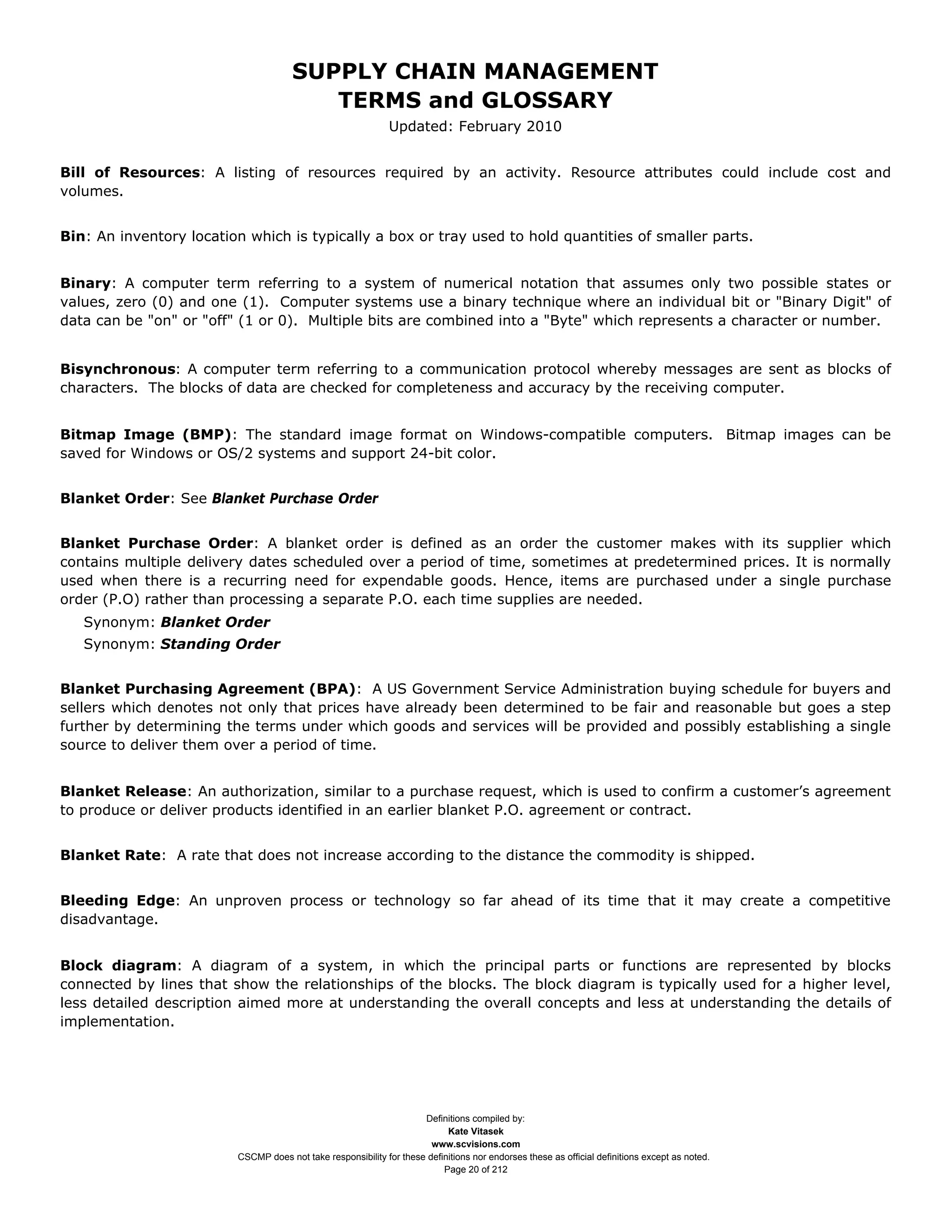 SUPPLY CHAIN MANAGEMENT
                                         TERMS and GLOSSARY
                                                              Updated: February 2010


Bill of Resources: A listing of resources required by an activity. Resource attributes could include cost and
volumes.


Bin: An inventory location which is typically a box or tray used to hold quantities of smaller parts.


Binary: A computer term referring to a system of numerical notation that assumes only two possible states or
values, zero (0) and one (1). Computer systems use a binary technique where an individual bit or "Binary Digit" of
data can be "on" or "off" (1 or 0). Multiple bits are combined into a "Byte" which represents a character or number.


Bisynchronous: A computer term referring to a communication protocol whereby messages are sent as blocks of
characters. The blocks of data are checked for completeness and accuracy by the receiving computer.


Bitmap Image (BMP): The standard image format on Windows-compatible computers. Bitmap images can be
saved for Windows or OS/2 systems and support 24-bit color.


Blanket Order: See Blanket Purchase Order


Blanket Purchase Order: A blanket order is defined as an order the customer makes with its supplier which
contains multiple delivery dates scheduled over a period of time, sometimes at predetermined prices. It is normally
used when there is a recurring need for expendable goods. Hence, items are purchased under a single purchase
order (P.O) rather than processing a separate P.O. each time supplies are needed.
   Synonym: Blanket Order
   Synonym: Standing Order


Blanket Purchasing Agreement (BPA): A US Government Service Administration buying schedule for buyers and
sellers which denotes not only that prices have already been determined to be fair and reasonable but goes a step
further by determining the terms under which goods and services will be provided and possibly establishing a single
source to deliver them over a period of time.


Blanket Release: An authorization, similar to a purchase request, which is used to confirm a customer’s agreement
to produce or deliver products identified in an earlier blanket P.O. agreement or contract.


Blanket Rate: A rate that does not increase according to the distance the commodity is shipped.


Bleeding Edge: An unproven process or technology so far ahead of its time that it may create a competitive
disadvantage.


Block diagram: A diagram of a system, in which the principal parts or functions are represented by blocks
connected by lines that show the relationships of the blocks. The block diagram is typically used for a higher level,
less detailed description aimed more at understanding the overall concepts and less at understanding the details of
implementation.




                                                                     Definitions compiled by:
                                                                           Kate Vitasek
                                                                       www.scvisions.com
                         CSCMP does not take responsibility for these definitions nor endorses these as official definitions except as noted.
                                                                          Page 20 of 212
 