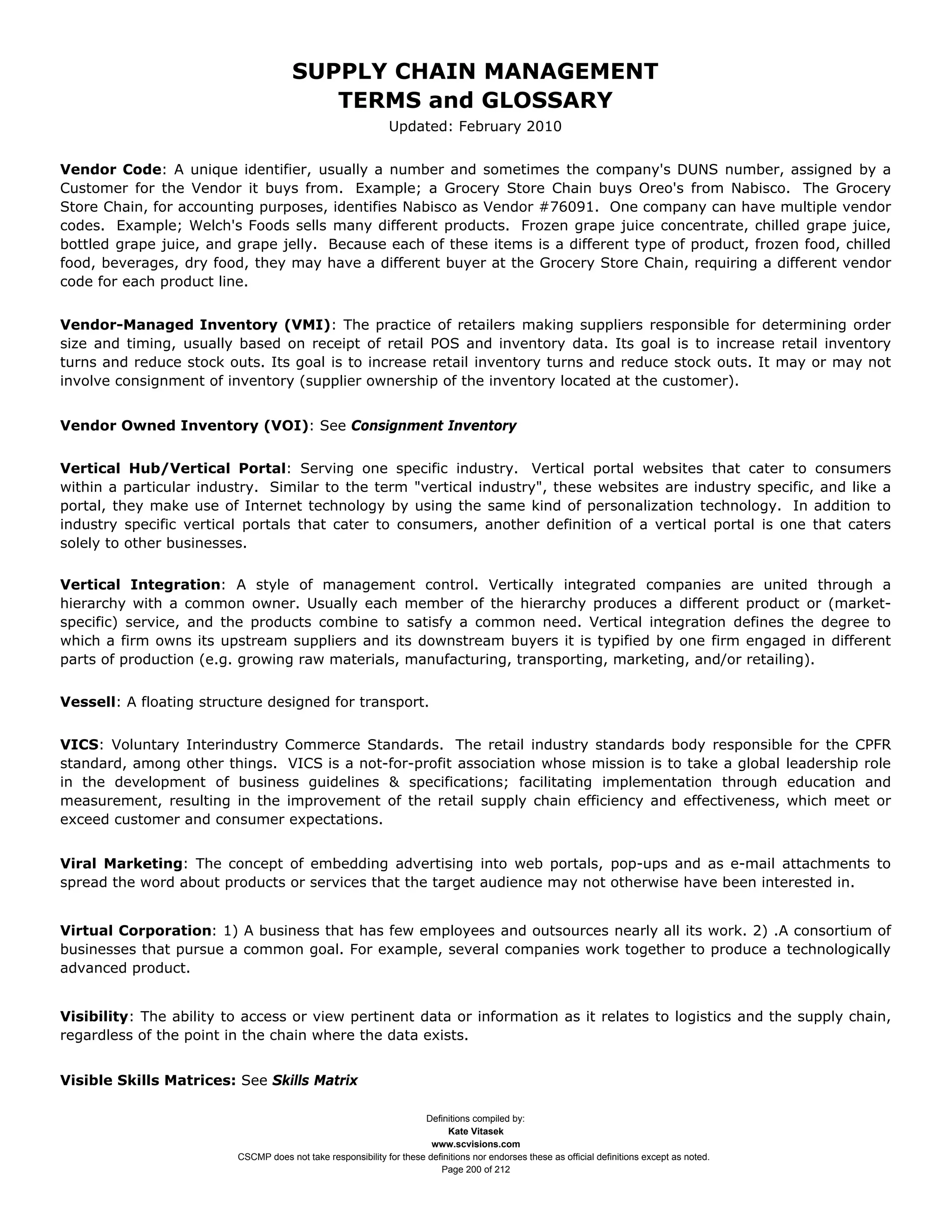 SUPPLY CHAIN MANAGEMENT
                                         TERMS and GLOSSARY
                                                              Updated: February 2010


Vendor Code: A unique identifier, usually a number and sometimes the company's DUNS number, assigned by a
Customer for the Vendor it buys from. Example; a Grocery Store Chain buys Oreo's from Nabisco. The Grocery
Store Chain, for accounting purposes, identifies Nabisco as Vendor #76091. One company can have multiple vendor
codes. Example; Welch's Foods sells many different products. Frozen grape juice concentrate, chilled grape juice,
bottled grape juice, and grape jelly. Because each of these items is a different type of product, frozen food, chilled
food, beverages, dry food, they may have a different buyer at the Grocery Store Chain, requiring a different vendor
code for each product line.


Vendor-Managed Inventory (VMI): The practice of retailers making suppliers responsible for determining order
size and timing, usually based on receipt of retail POS and inventory data. Its goal is to increase retail inventory
turns and reduce stock outs. Its goal is to increase retail inventory turns and reduce stock outs. It may or may not
involve consignment of inventory (supplier ownership of the inventory located at the customer).


Vendor Owned Inventory (VOI): See Consignment Inventory


Vertical Hub/Vertical Portal: Serving one specific industry. Vertical portal websites that cater to consumers
within a particular industry. Similar to the term "vertical industry", these websites are industry specific, and like a
portal, they make use of Internet technology by using the same kind of personalization technology. In addition to
industry specific vertical portals that cater to consumers, another definition of a vertical portal is one that caters
solely to other businesses.

Vertical Integration: A style of management control. Vertically integrated companies are united through a
hierarchy with a common owner. Usually each member of the hierarchy produces a different product or (market-
specific) service, and the products combine to satisfy a common need. Vertical integration defines the degree to
which a firm owns its upstream suppliers and its downstream buyers it is typified by one firm engaged in different
parts of production (e.g. growing raw materials, manufacturing, transporting, marketing, and/or retailing).


Vessell: A floating structure designed for transport.


VICS: Voluntary Interindustry Commerce Standards. The retail industry standards body responsible for the CPFR
standard, among other things. VICS is a not-for-profit association whose mission is to take a global leadership role
in the development of business guidelines & specifications; facilitating implementation through education and
measurement, resulting in the improvement of the retail supply chain efficiency and effectiveness, which meet or
exceed customer and consumer expectations.


Viral Marketing: The concept of embedding advertising into web portals, pop-ups and as e-mail attachments to
spread the word about products or services that the target audience may not otherwise have been interested in.


Virtual Corporation: 1) A business that has few employees and outsources nearly all its work. 2) .A consortium of
businesses that pursue a common goal. For example, several companies work together to produce a technologically
advanced product.


Visibility: The ability to access or view pertinent data or information as it relates to logistics and the supply chain,
regardless of the point in the chain where the data exists.


Visible Skills Matrices: See Skills Matrix

                                                                     Definitions compiled by:
                                                                           Kate Vitasek
                                                                       www.scvisions.com
                         CSCMP does not take responsibility for these definitions nor endorses these as official definitions except as noted.
                                                                         Page 200 of 212
 