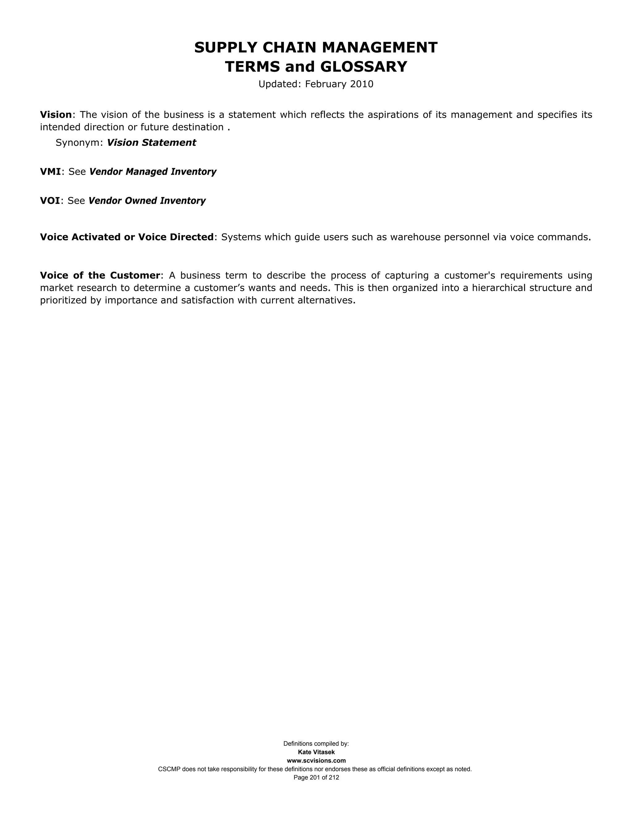 SUPPLY CHAIN MANAGEMENT
                                        TERMS and GLOSSARY
                                                             Updated: February 2010


Vision: The vision of the business is a statement which reflects the aspirations of its management and specifies its
intended direction or future destination .
   Synonym: Vision Statement


VMI: See Vendor Managed Inventory


VOI: See Vendor Owned Inventory


Voice Activated or Voice Directed: Systems which guide users such as warehouse personnel via voice commands.



Voice of the Customer: A business term to describe the process of capturing a customer's requirements using
market research to determine a customer’s wants and needs. This is then organized into a hierarchical structure and
prioritized by importance and satisfaction with current alternatives.




                                                                    Definitions compiled by:
                                                                          Kate Vitasek
                                                                      www.scvisions.com
                        CSCMP does not take responsibility for these definitions nor endorses these as official definitions except as noted.
                                                                        Page 201 of 212
 