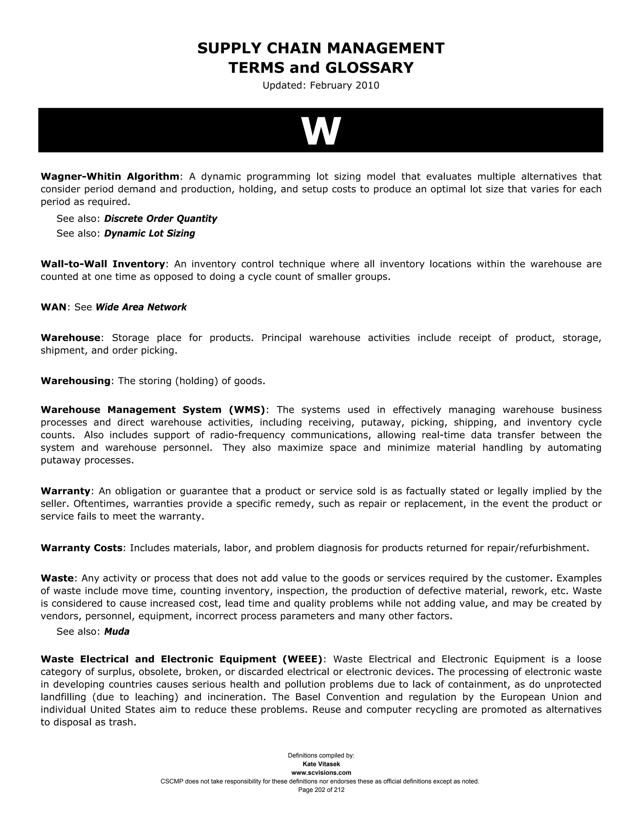SUPPLY CHAIN MANAGEMENT
                                         TERMS and GLOSSARY
                                                              Updated: February 2010




                                                                           W
Wagner-Whitin Algorithm: A dynamic programming lot sizing model that evaluates multiple alternatives that
consider period demand and production, holding, and setup costs to produce an optimal lot size that varies for each
period as required.
   See also: Discrete Order Quantity
   See also: Dynamic Lot Sizing


Wall-to-Wall Inventory: An inventory control technique where all inventory locations within the warehouse are
counted at one time as opposed to doing a cycle count of smaller groups.


WAN: See Wide Area Network


Warehouse: Storage place for products. Principal warehouse activities include receipt of product, storage,
shipment, and order picking.


Warehousing: The storing (holding) of goods.


Warehouse Management System (WMS): The systems used in effectively managing warehouse business
processes and direct warehouse activities, including receiving, putaway, picking, shipping, and inventory cycle
counts. Also includes support of radio-frequency communications, allowing real-time data transfer between the
system and warehouse personnel. They also maximize space and minimize material handling by automating
putaway processes.


Warranty: An obligation or guarantee that a product or service sold is as factually stated or legally implied by the
seller. Oftentimes, warranties provide a specific remedy, such as repair or replacement, in the event the product or
service fails to meet the warranty.


Warranty Costs: Includes materials, labor, and problem diagnosis for products returned for repair/refurbishment.


Waste: Any activity or process that does not add value to the goods or services required by the customer. Examples
of waste include move time, counting inventory, inspection, the production of defective material, rework, etc. Waste
is considered to cause increased cost, lead time and quality problems while not adding value, and may be created by
vendors, personnel, equipment, incorrect process parameters and many other factors.
   See also: Muda

Waste Electrical and Electronic Equipment (WEEE): Waste Electrical and Electronic Equipment is a loose
category of surplus, obsolete, broken, or discarded electrical or electronic devices. The processing of electronic waste
in developing countries causes serious health and pollution problems due to lack of containment, as do unprotected
landfilling (due to leaching) and incineration. The Basel Convention and regulation by the European Union and
individual United States aim to reduce these problems. Reuse and computer recycling are promoted as alternatives
to disposal as trash.


                                                                     Definitions compiled by:
                                                                           Kate Vitasek
                                                                       www.scvisions.com
                         CSCMP does not take responsibility for these definitions nor endorses these as official definitions except as noted.
                                                                         Page 202 of 212
 