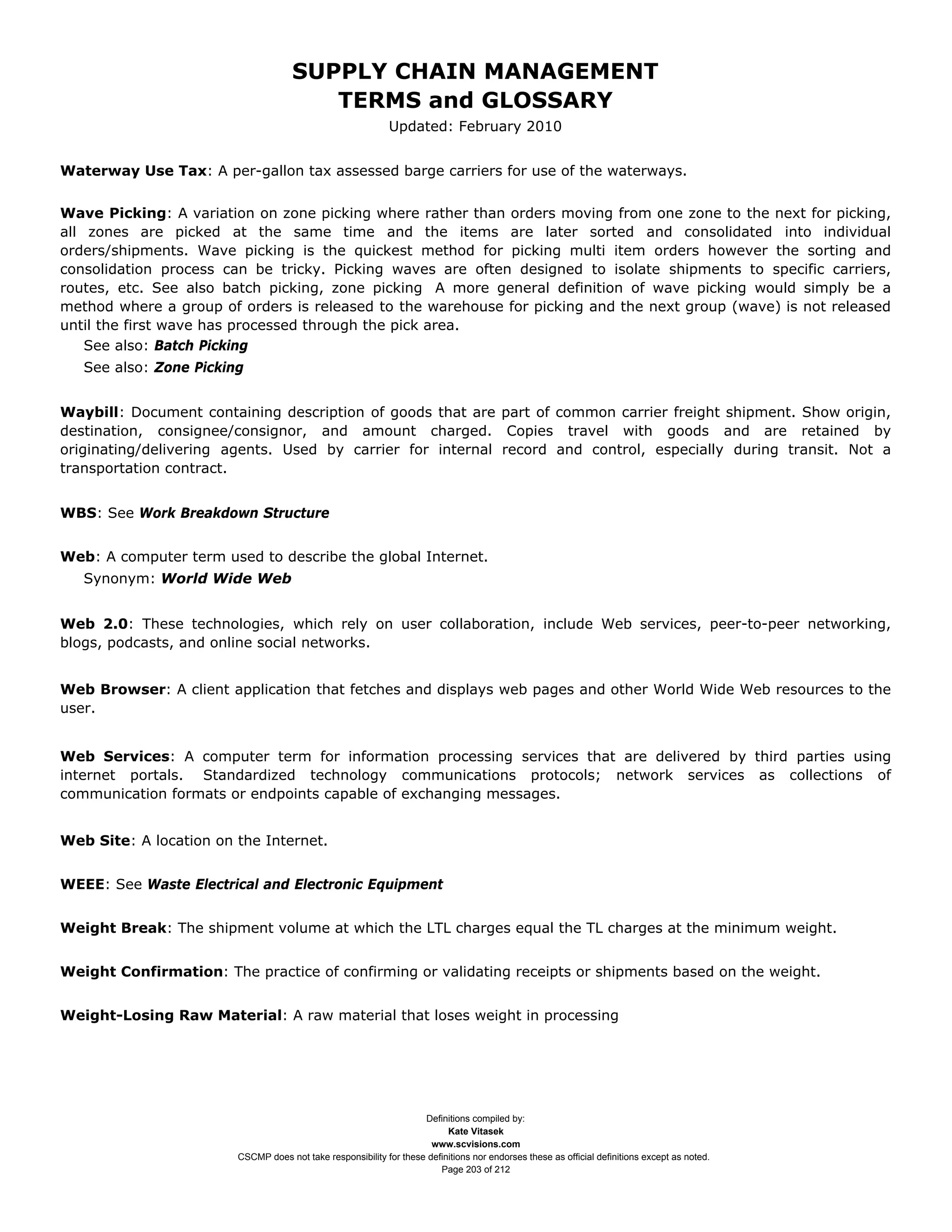 SUPPLY CHAIN MANAGEMENT
                                        TERMS and GLOSSARY
                                                             Updated: February 2010


Waterway Use Tax: A per-gallon tax assessed barge carriers for use of the waterways.


Wave Picking: A variation on zone picking where rather than orders moving from one zone to the next for picking,
all zones are picked at the same time and the items are later sorted and consolidated into individual
orders/shipments. Wave picking is the quickest method for picking multi item orders however the sorting and
consolidation process can be tricky. Picking waves are often designed to isolate shipments to specific carriers,
routes, etc. See also batch picking, zone picking A more general definition of wave picking would simply be a
method where a group of orders is released to the warehouse for picking and the next group (wave) is not released
until the first wave has processed through the pick area.
    See also: Batch Picking
   See also: Zone Picking


Waybill: Document containing description of goods that are part of common carrier freight shipment. Show origin,
destination, consignee/consignor, and amount charged. Copies travel with goods and are retained by
originating/delivering agents. Used by carrier for internal record and control, especially during transit. Not a
transportation contract.


WBS: See Work Breakdown Structure


Web: A computer term used to describe the global Internet.
   Synonym: World Wide Web


Web 2.0: These technologies, which rely on user collaboration, include Web services, peer-to-peer networking,
blogs, podcasts, and online social networks.


Web Browser: A client application that fetches and displays web pages and other World Wide Web resources to the
user.


Web Services: A computer term for information processing services that are delivered by third parties using
internet portals. Standardized technology communications protocols; network services as collections of
communication formats or endpoints capable of exchanging messages.


Web Site: A location on the Internet.


WEEE: See Waste Electrical and Electronic Equipment


Weight Break: The shipment volume at which the LTL charges equal the TL charges at the minimum weight.


Weight Confirmation: The practice of confirming or validating receipts or shipments based on the weight.


Weight-Losing Raw Material: A raw material that loses weight in processing




                                                                    Definitions compiled by:
                                                                          Kate Vitasek
                                                                      www.scvisions.com
                        CSCMP does not take responsibility for these definitions nor endorses these as official definitions except as noted.
                                                                        Page 203 of 212
 