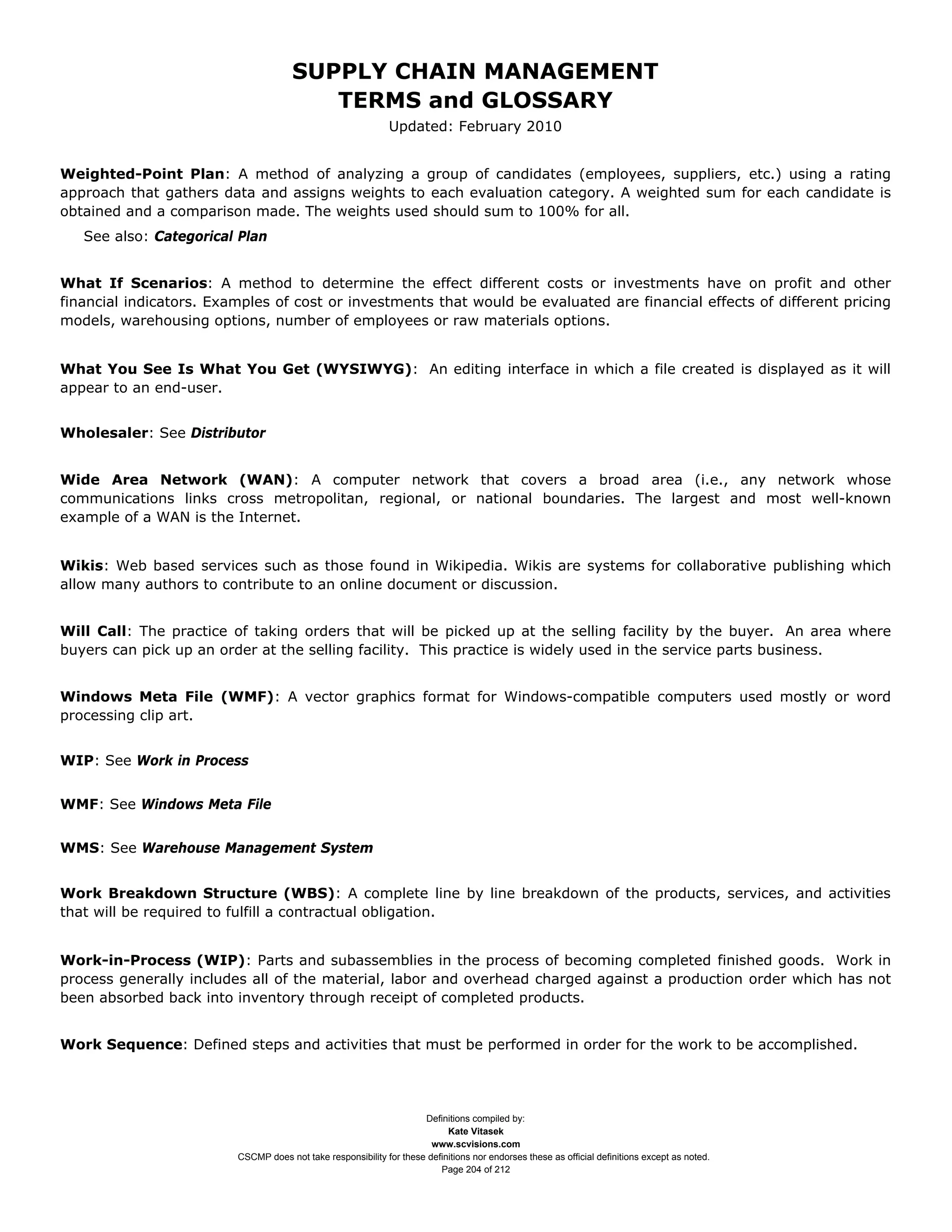 SUPPLY CHAIN MANAGEMENT
                                         TERMS and GLOSSARY
                                                              Updated: February 2010


Weighted-Point Plan: A method of analyzing a group of candidates (employees, suppliers, etc.) using a rating
approach that gathers data and assigns weights to each evaluation category. A weighted sum for each candidate is
obtained and a comparison made. The weights used should sum to 100% for all.
   See also: Categorical Plan


What If Scenarios: A method to determine the effect different costs or investments have on profit and other
financial indicators. Examples of cost or investments that would be evaluated are financial effects of different pricing
models, warehousing options, number of employees or raw materials options.


What You See Is What You Get (WYSIWYG): An editing interface in which a file created is displayed as it will
appear to an end-user.


Wholesaler: See Distributor


Wide Area Network (WAN): A computer network that covers a broad area (i.e., any network whose
communications links cross metropolitan, regional, or national boundaries. The largest and most well-known
example of a WAN is the Internet.


Wikis: Web based services such as those found in Wikipedia. Wikis are systems for collaborative publishing which
allow many authors to contribute to an online document or discussion.


Will Call: The practice of taking orders that will be picked up at the selling facility by the buyer. An area where
buyers can pick up an order at the selling facility. This practice is widely used in the service parts business.


Windows Meta File (WMF): A vector graphics format for Windows-compatible computers used mostly or word
processing clip art.


WIP: See Work in Process


WMF: See Windows Meta File


WMS: See Warehouse Management System


Work Breakdown Structure (WBS): A complete line by line breakdown of the products, services, and activities
that will be required to fulfill a contractual obligation.


Work-in-Process (WIP): Parts and subassemblies in the process of becoming completed finished goods. Work in
process generally includes all of the material, labor and overhead charged against a production order which has not
been absorbed back into inventory through receipt of completed products.


Work Sequence: Defined steps and activities that must be performed in order for the work to be accomplished.




                                                                     Definitions compiled by:
                                                                           Kate Vitasek
                                                                       www.scvisions.com
                         CSCMP does not take responsibility for these definitions nor endorses these as official definitions except as noted.
                                                                         Page 204 of 212
 