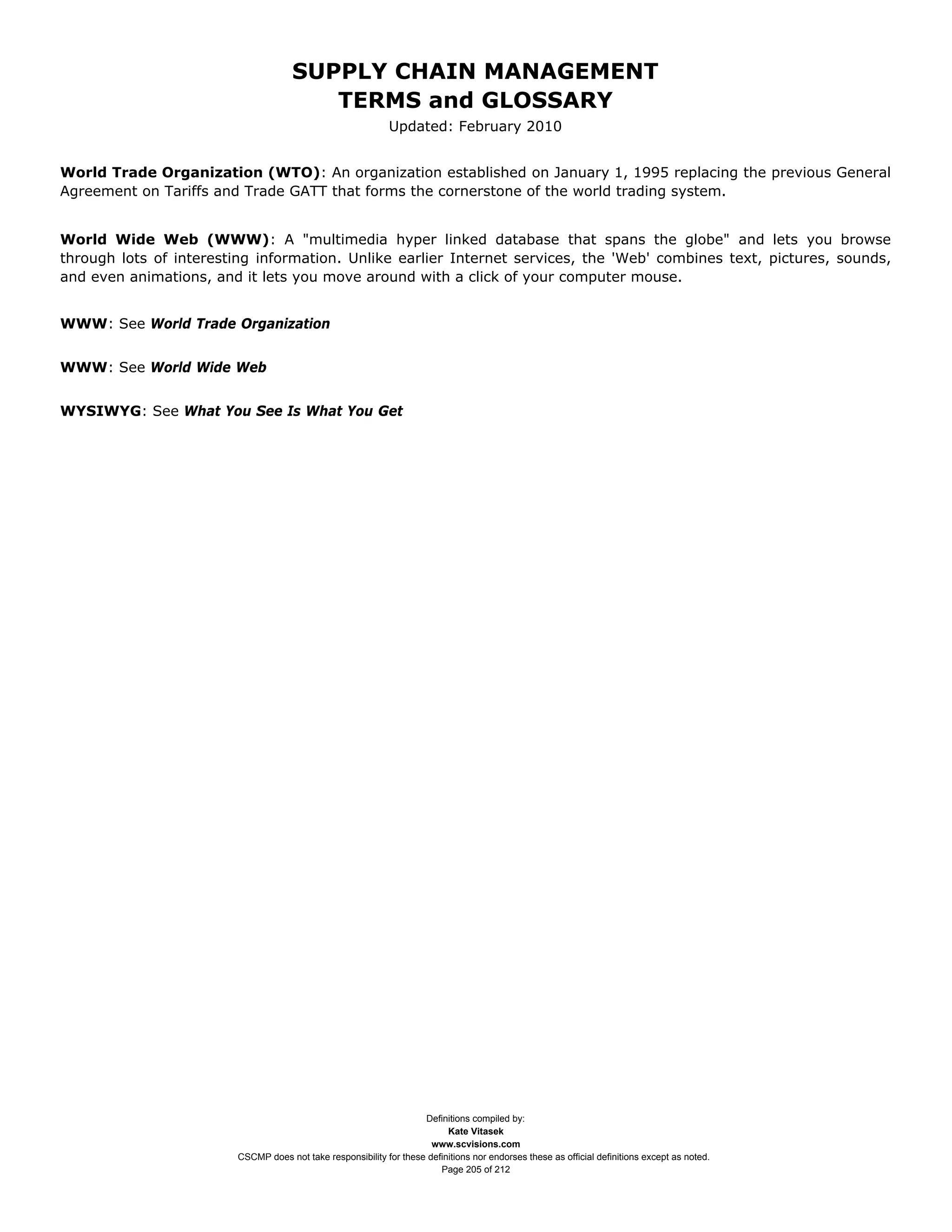 SUPPLY CHAIN MANAGEMENT
                                         TERMS and GLOSSARY
                                                              Updated: February 2010


World Trade Organization (WTO): An organization established on January 1, 1995 replacing the previous General
Agreement on Tariffs and Trade GATT that forms the cornerstone of the world trading system.


World Wide Web (WWW): A "multimedia hyper linked database that spans the globe" and lets you browse
through lots of interesting information. Unlike earlier Internet services, the 'Web' combines text, pictures, sounds,
and even animations, and it lets you move around with a click of your computer mouse.


WWW: See World Trade Organization


WWW: See World Wide Web


WYSIWYG: See What You See Is What You Get




                                                                     Definitions compiled by:
                                                                           Kate Vitasek
                                                                       www.scvisions.com
                         CSCMP does not take responsibility for these definitions nor endorses these as official definitions except as noted.
                                                                         Page 205 of 212
 