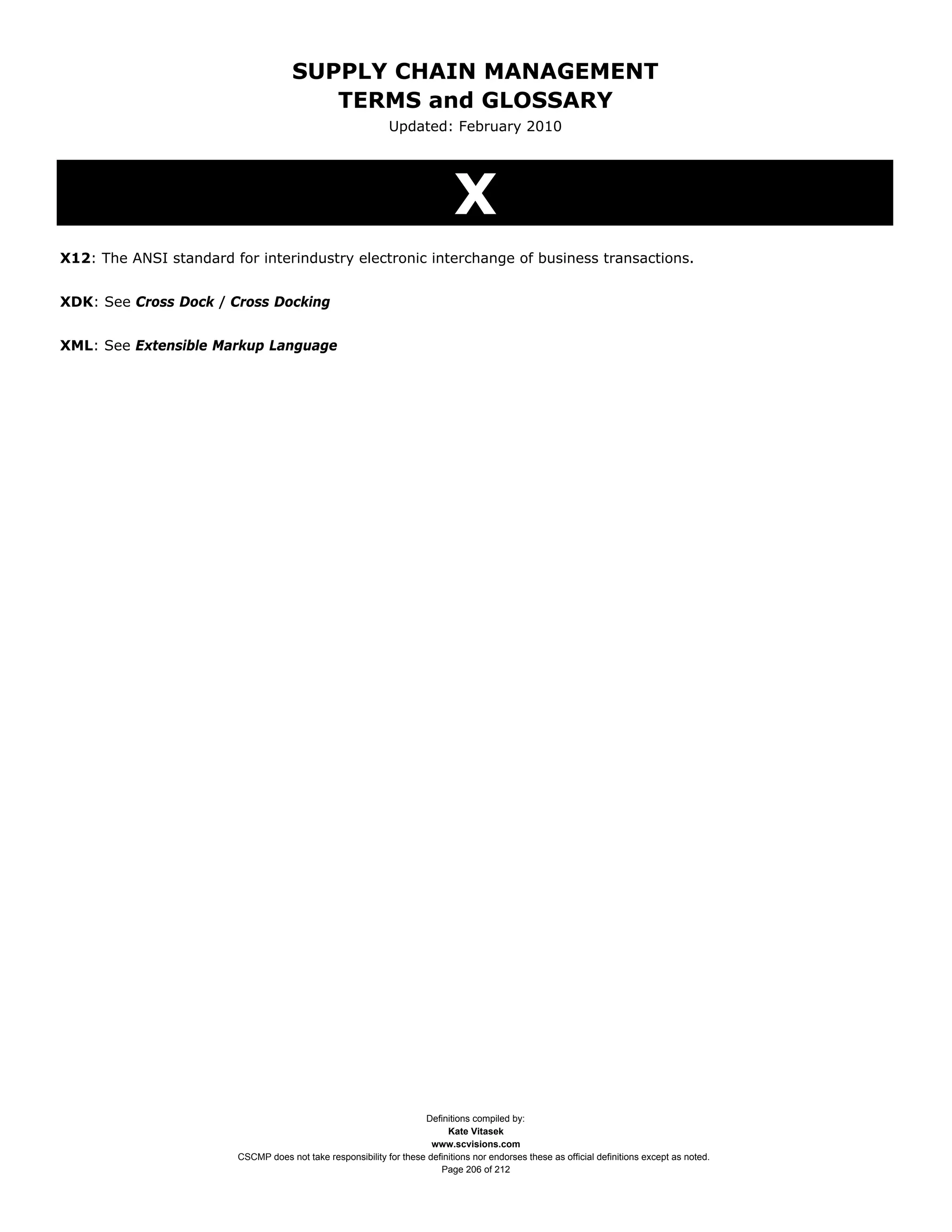 SUPPLY CHAIN MANAGEMENT
                                        TERMS and GLOSSARY
                                                             Updated: February 2010




                                                                             X
X12: The ANSI standard for interindustry electronic interchange of business transactions.


XDK: See Cross Dock / Cross Docking


XML: See Extensible Markup Language




                                                                    Definitions compiled by:
                                                                          Kate Vitasek
                                                                      www.scvisions.com
                        CSCMP does not take responsibility for these definitions nor endorses these as official definitions except as noted.
                                                                        Page 206 of 212
 
