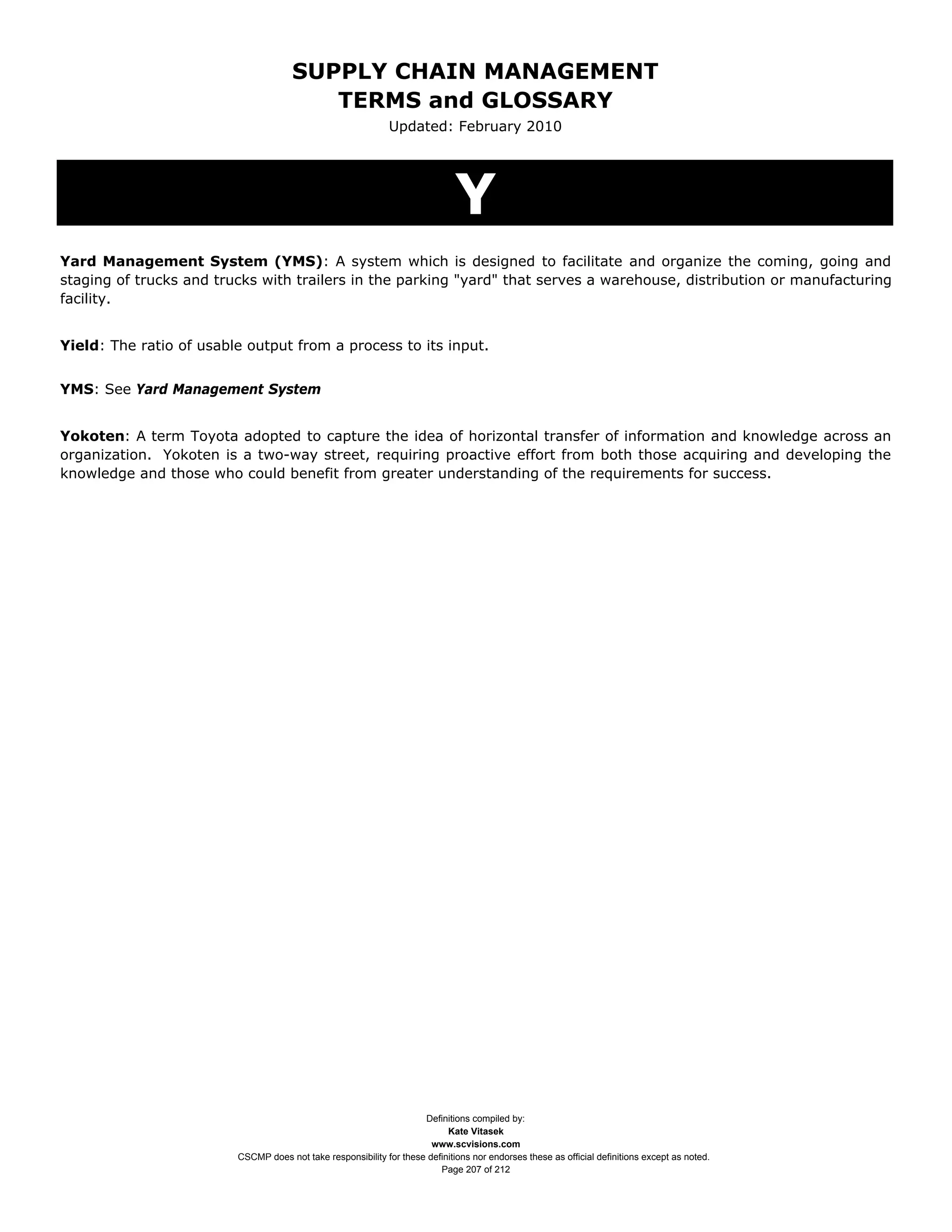 SUPPLY CHAIN MANAGEMENT
                                         TERMS and GLOSSARY
                                                              Updated: February 2010




                                                                              Y
Yard Management System (YMS): A system which is designed to facilitate and organize the coming, going and
staging of trucks and trucks with trailers in the parking "yard" that serves a warehouse, distribution or manufacturing
facility.


Yield: The ratio of usable output from a process to its input.


YMS: See Yard Management System


Yokoten: A term Toyota adopted to capture the idea of horizontal transfer of information and knowledge across an
organization. Yokoten is a two-way street, requiring proactive effort from both those acquiring and developing the
knowledge and those who could benefit from greater understanding of the requirements for success.




                                                                     Definitions compiled by:
                                                                           Kate Vitasek
                                                                       www.scvisions.com
                         CSCMP does not take responsibility for these definitions nor endorses these as official definitions except as noted.
                                                                         Page 207 of 212
 