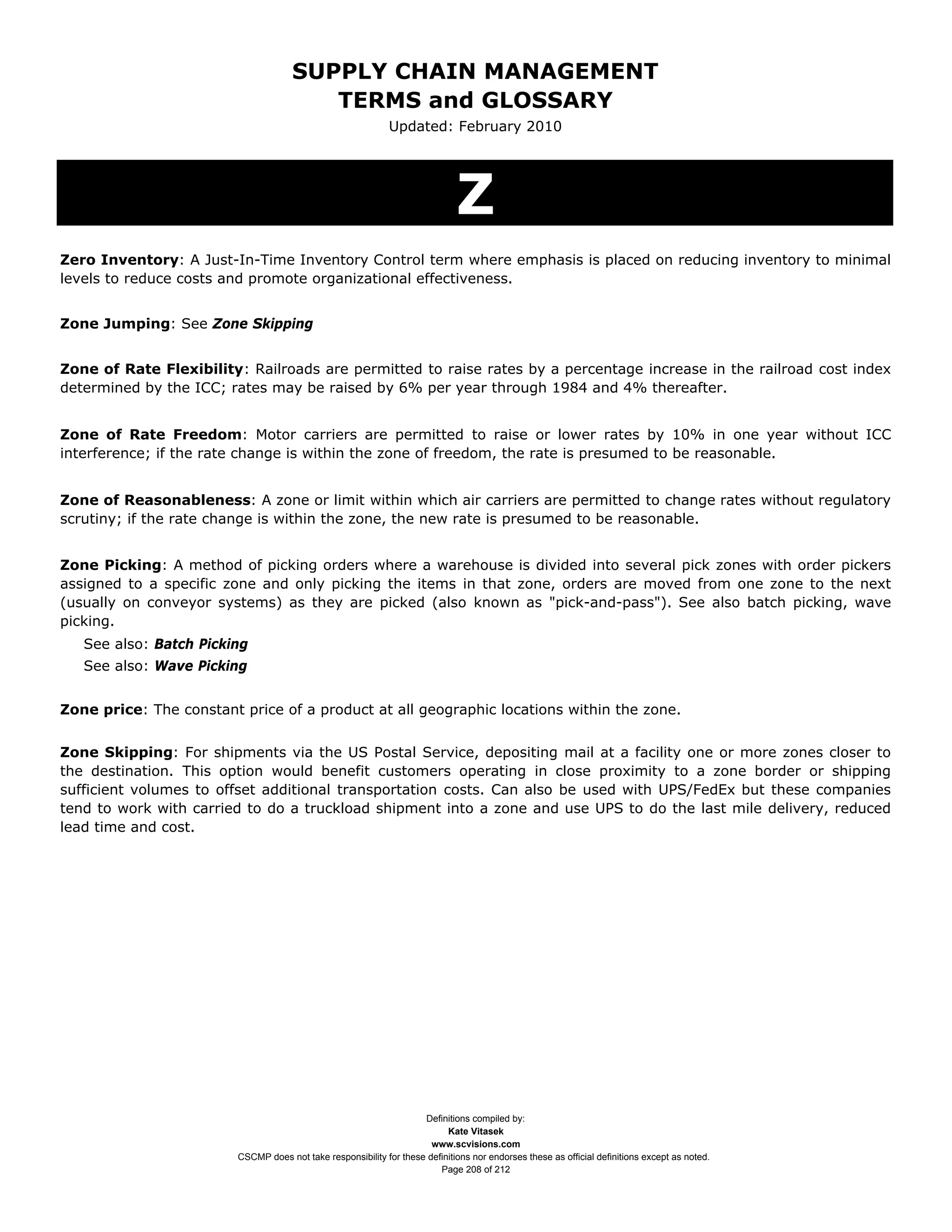 SUPPLY CHAIN MANAGEMENT
                                         TERMS and GLOSSARY
                                                              Updated: February 2010




                                                                              Z
Zero Inventory: A Just-In-Time Inventory Control term where emphasis is placed on reducing inventory to minimal
levels to reduce costs and promote organizational effectiveness.


Zone Jumping: See Zone Skipping


Zone of Rate Flexibility: Railroads are permitted to raise rates by a percentage increase in the railroad cost index
determined by the ICC; rates may be raised by 6% per year through 1984 and 4% thereafter.


Zone of Rate Freedom: Motor carriers are permitted to raise or lower rates by 10% in one year without ICC
interference; if the rate change is within the zone of freedom, the rate is presumed to be reasonable.


Zone of Reasonableness: A zone or limit within which air carriers are permitted to change rates without regulatory
scrutiny; if the rate change is within the zone, the new rate is presumed to be reasonable.


Zone Picking: A method of picking orders where a warehouse is divided into several pick zones with order pickers
assigned to a specific zone and only picking the items in that zone, orders are moved from one zone to the next
(usually on conveyor systems) as they are picked (also known as "pick-and-pass"). See also batch picking, wave
picking.
   See also: Batch Picking
   See also: Wave Picking


Zone price: The constant price of a product at all geographic locations within the zone.


Zone Skipping: For shipments via the US Postal Service, depositing mail at a facility one or more zones closer to
the destination. This option would benefit customers operating in close proximity to a zone border or shipping
sufficient volumes to offset additional transportation costs. Can also be used with UPS/FedEx but these companies
tend to work with carried to do a truckload shipment into a zone and use UPS to do the last mile delivery, reduced
lead time and cost.




                                                                     Definitions compiled by:
                                                                           Kate Vitasek
                                                                       www.scvisions.com
                         CSCMP does not take responsibility for these definitions nor endorses these as official definitions except as noted.
                                                                         Page 208 of 212
 
