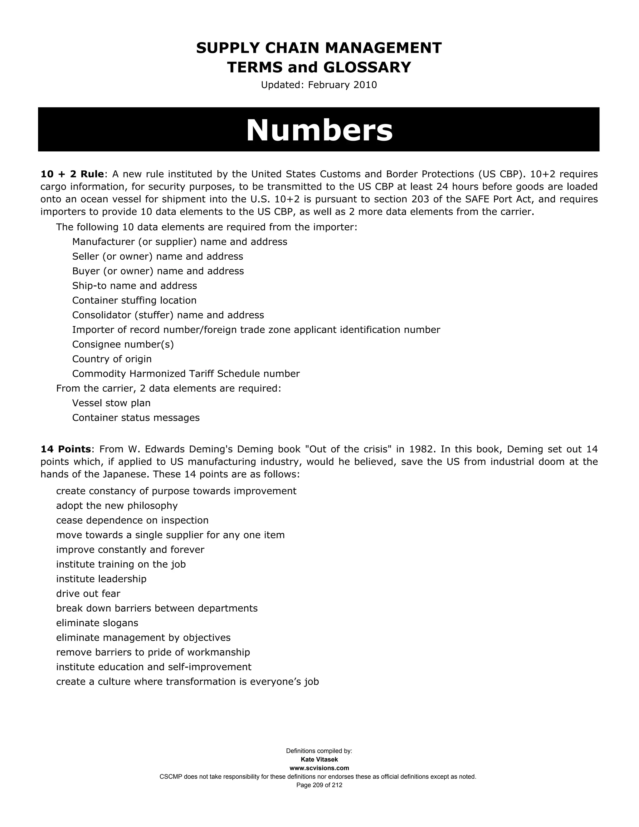 SUPPLY CHAIN MANAGEMENT
                                          TERMS and GLOSSARY
                                                               Updated: February 2010




                                                         Numbers
10 + 2 Rule: A new rule instituted by the United States Customs and Border Protections (US CBP). 10+2 requires
cargo information, for security purposes, to be transmitted to the US CBP at least 24 hours before goods are loaded
onto an ocean vessel for shipment into the U.S. 10+2 is pursuant to section 203 of the SAFE Port Act, and requires
importers to provide 10 data elements to the US CBP, as well as 2 more data elements from the carrier.
   The following 10 data elements are required from the importer:
      Manufacturer (or supplier) name and address
      Seller (or owner) name and address
      Buyer (or owner) name and address
      Ship-to name and address
      Container stuffing location
      Consolidator (stuffer) name and address
      Importer of record number/foreign trade zone applicant identification number
      Consignee number(s)
      Country of origin
      Commodity Harmonized Tariff Schedule number
   From the carrier, 2 data elements are required:
      Vessel stow plan
      Container status messages


14 Points: From W. Edwards Deming's Deming book "Out of the crisis" in 1982. In this book, Deming set out 14
points which, if applied to US manufacturing industry, would he believed, save the US from industrial doom at the
hands of the Japanese. These 14 points are as follows:
   create constancy of purpose towards improvement
   adopt the new philosophy
   cease dependence on inspection
   move towards a single supplier for any one item
   improve constantly and forever
   institute training on the job
   institute leadership
   drive out fear
   break down barriers between departments
   eliminate slogans
   eliminate management by objectives
   remove barriers to pride of workmanship
   institute education and self-improvement
   create a culture where transformation is everyone’s job




                                                                      Definitions compiled by:
                                                                            Kate Vitasek
                                                                        www.scvisions.com
                          CSCMP does not take responsibility for these definitions nor endorses these as official definitions except as noted.
                                                                          Page 209 of 212
 