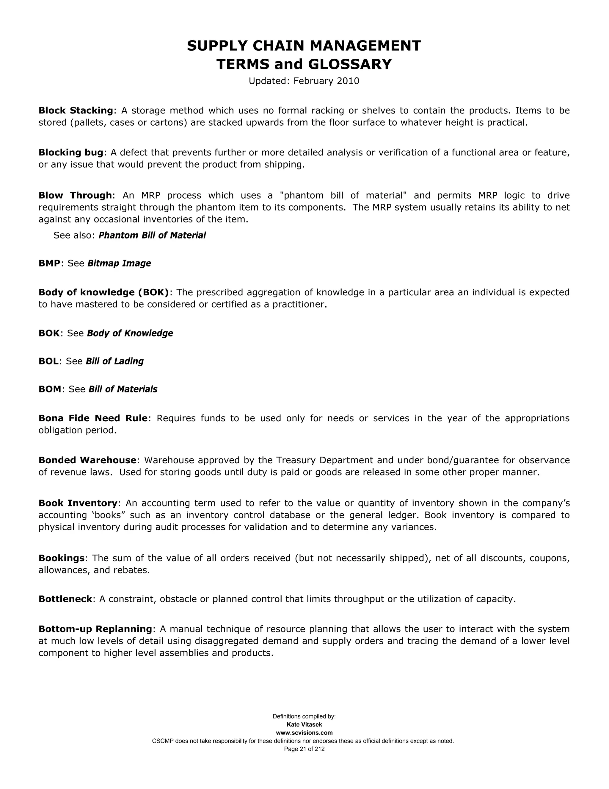 SUPPLY CHAIN MANAGEMENT
                                          TERMS and GLOSSARY
                                                               Updated: February 2010


Block Stacking: A storage method which uses no formal racking or shelves to contain the products. Items to be
stored (pallets, cases or cartons) are stacked upwards from the floor surface to whatever height is practical.


Blocking bug: A defect that prevents further or more detailed analysis or verification of a functional area or feature,
or any issue that would prevent the product from shipping.


Blow Through: An MRP process which uses a "phantom bill of material" and permits MRP logic to drive
requirements straight through the phantom item to its components. The MRP system usually retains its ability to net
against any occasional inventories of the item.
   See also: Phantom Bill of Material


BMP: See Bitmap Image


Body of knowledge (BOK): The prescribed aggregation of knowledge in a particular area an individual is expected
to have mastered to be considered or certified as a practitioner.


BOK: See Body of Knowledge


BOL: See Bill of Lading


BOM: See Bill of Materials


Bona Fide Need Rule: Requires funds to be used only for needs or services in the year of the appropriations
obligation period.


Bonded Warehouse: Warehouse approved by the Treasury Department and under bond/guarantee for observance
of revenue laws. Used for storing goods until duty is paid or goods are released in some other proper manner.


Book Inventory: An accounting term used to refer to the value or quantity of inventory shown in the company’s
accounting ‘books” such as an inventory control database or the general ledger. Book inventory is compared to
physical inventory during audit processes for validation and to determine any variances.


Bookings: The sum of the value of all orders received (but not necessarily shipped), net of all discounts, coupons,
allowances, and rebates.


Bottleneck: A constraint, obstacle or planned control that limits throughput or the utilization of capacity.


Bottom-up Replanning: A manual technique of resource planning that allows the user to interact with the system
at much low levels of detail using disaggregated demand and supply orders and tracing the demand of a lower level
component to higher level assemblies and products.




                                                                      Definitions compiled by:
                                                                            Kate Vitasek
                                                                        www.scvisions.com
                          CSCMP does not take responsibility for these definitions nor endorses these as official definitions except as noted.
                                                                           Page 21 of 212
 