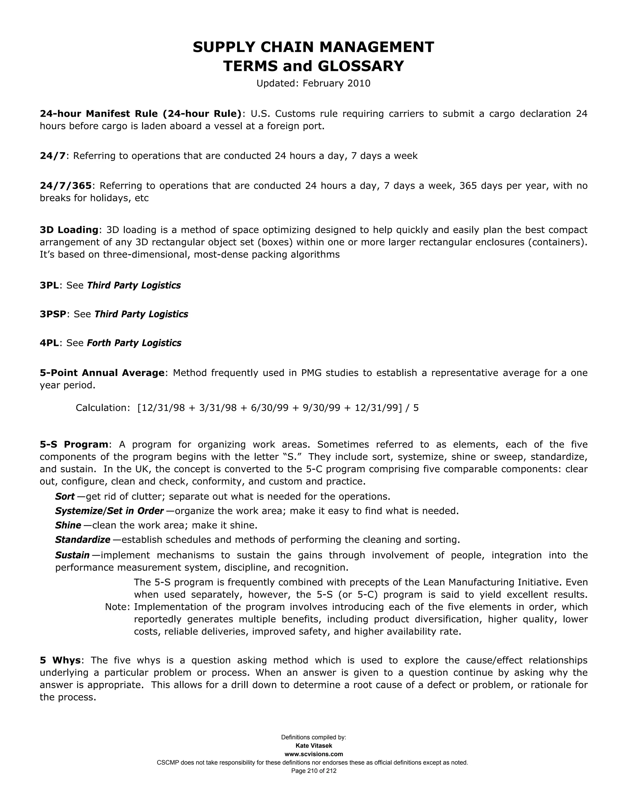 SUPPLY CHAIN MANAGEMENT
                                         TERMS and GLOSSARY
                                                              Updated: February 2010


24-hour Manifest Rule (24-hour Rule): U.S. Customs rule requiring carriers to submit a cargo declaration 24
hours before cargo is laden aboard a vessel at a foreign port.


24/7: Referring to operations that are conducted 24 hours a day, 7 days a week


24/7/365: Referring to operations that are conducted 24 hours a day, 7 days a week, 365 days per year, with no
breaks for holidays, etc


3D Loading: 3D loading is a method of space optimizing designed to help quickly and easily plan the best compact
arrangement of any 3D rectangular object set (boxes) within one or more larger rectangular enclosures (containers).
It’s based on three-dimensional, most-dense packing algorithms


3PL: See Third Party Logistics


3PSP: See Third Party Logistics


4PL: See Forth Party Logistics


5-Point Annual Average: Method frequently used in PMG studies to establish a representative average for a one
year period.

       Calculation: [12/31/98 + 3/31/98 + 6/30/99 + 9/30/99 + 12/31/99] / 5


5-S Program: A program for organizing work areas. Sometimes referred to as elements, each of the five
components of the program begins with the letter “S.” They include sort, systemize, shine or sweep, standardize,
and sustain. In the UK, the concept is converted to the 5-C program comprising five comparable components: clear
out, configure, clean and check, conformity, and custom and practice.
   Sort —get rid of clutter; separate out what is needed for the operations.
   Systemize/Set in Order —organize the work area; make it easy to find what is needed.
   Shine —clean the work area; make it shine.
   Standardize —establish schedules and methods of performing the cleaning and sorting.
   Sustain —implement mechanisms to sustain the gains through involvement of people, integration into the
   performance measurement system, discipline, and recognition.
                    The 5-S program is frequently combined with precepts of the Lean Manufacturing Initiative. Even
                    when used separately, however, the 5-S (or 5-C) program is said to yield excellent results.
              Note: Implementation of the program involves introducing each of the five elements in order, which
                    reportedly generates multiple benefits, including product diversification, higher quality, lower
                    costs, reliable deliveries, improved safety, and higher availability rate.


5 Whys: The five whys is a question asking method which is used to explore the cause/effect relationships
underlying a particular problem or process. When an answer is given to a question continue by asking why the
answer is appropriate. This allows for a drill down to determine a root cause of a defect or problem, or rationale for
the process.



                                                                     Definitions compiled by:
                                                                           Kate Vitasek
                                                                       www.scvisions.com
                         CSCMP does not take responsibility for these definitions nor endorses these as official definitions except as noted.
                                                                         Page 210 of 212
 
