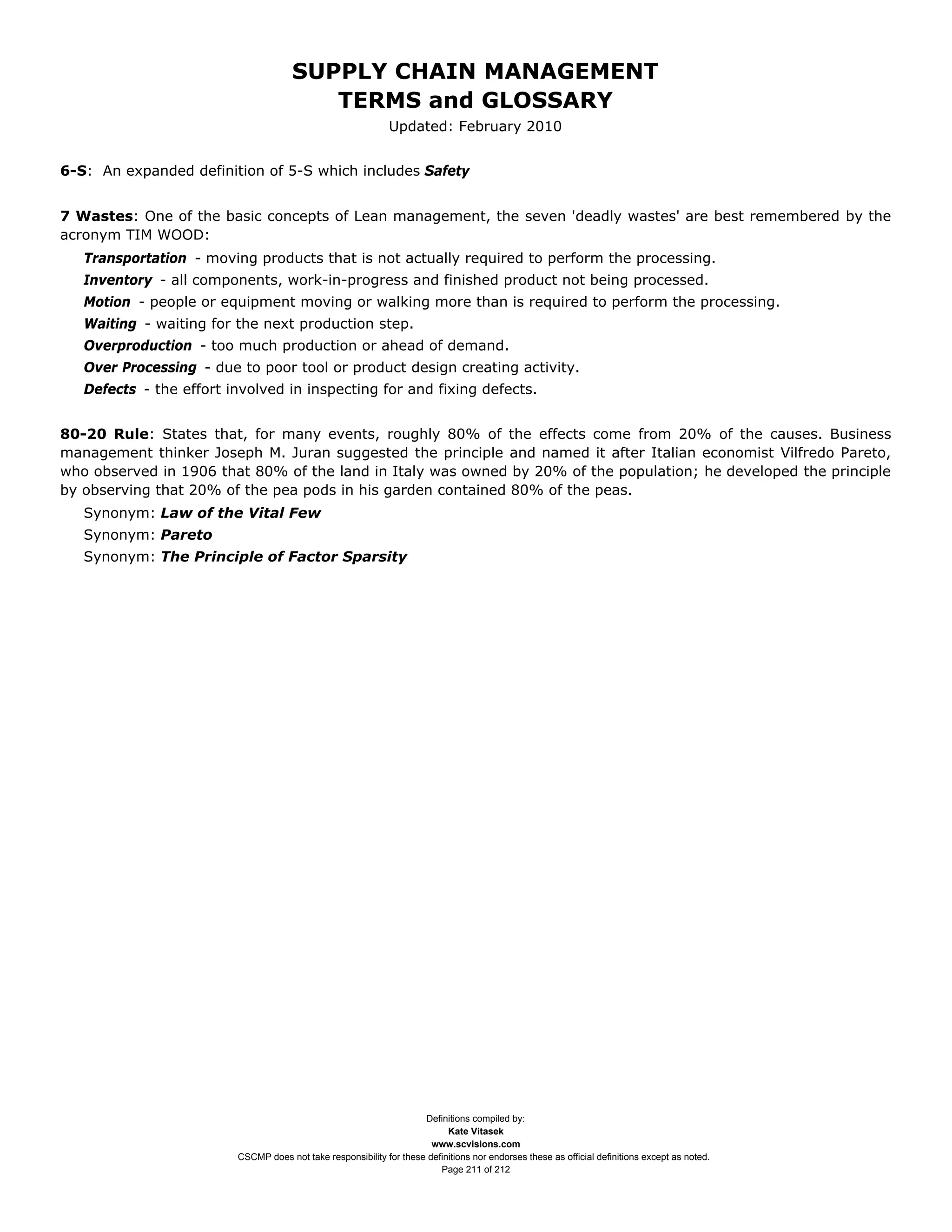 SUPPLY CHAIN MANAGEMENT
                                         TERMS and GLOSSARY
                                                              Updated: February 2010


6-S: An expanded definition of 5-S which includes Safety


7 Wastes: One of the basic concepts of Lean management, the seven 'deadly wastes' are best remembered by the
acronym TIM WOOD:
   Transportation - moving products that is not actually required to perform the processing.
   Inventory - all components, work-in-progress and finished product not being processed.
   Motion - people or equipment moving or walking more than is required to perform the processing.
   Waiting - waiting for the next production step.
   Overproduction - too much production or ahead of demand.
   Over Processing - due to poor tool or product design creating activity.
   Defects - the effort involved in inspecting for and fixing defects.


80-20 Rule: States that, for many events, roughly 80% of the effects come from 20% of the causes. Business
management thinker Joseph M. Juran suggested the principle and named it after Italian economist Vilfredo Pareto,
who observed in 1906 that 80% of the land in Italy was owned by 20% of the population; he developed the principle
by observing that 20% of the pea pods in his garden contained 80% of the peas.
   Synonym: Law of the Vital Few
   Synonym: Pareto
   Synonym: The Principle of Factor Sparsity




                                                                     Definitions compiled by:
                                                                           Kate Vitasek
                                                                       www.scvisions.com
                         CSCMP does not take responsibility for these definitions nor endorses these as official definitions except as noted.
                                                                         Page 211 of 212
 