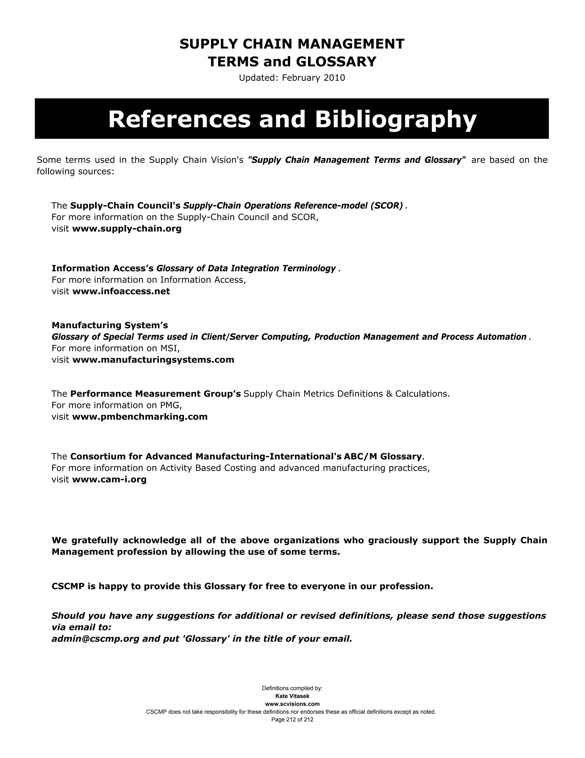SUPPLY CHAIN MANAGEMENT
                                        TERMS and GLOSSARY
                                                             Updated: February 2010




               References and Bibliography
Some terms used in the Supply Chain Vision's "Supply Chain Management Terms and Glossary" are based on the
following sources:


   The Supply-Chain Council's Supply-Chain Operations Reference-model (SCOR) .
   For more information on the Supply-Chain Council and SCOR,
   visit www.supply-chain.org



   Information Access’s Glossary of Data Integration Terminology .
   For more information on Information Access,
   visit www.infoaccess.net


   Manufacturing System’s
   Glossary of Special Terms used in Client/Server Computing, Production Management and Process Automation .
   For more information on MSI,
   visit www.manufacturingsystems.com


   The Performance Measurement Group’s Supply Chain Metrics Definitions & Calculations.
   For more information on PMG,
   visit www.pmbenchmarking.com



   The Consortium for Advanced Manufacturing-International's ABC/M Glossary.
   For more information on Activity Based Costing and advanced manufacturing practices,
   visit www.cam-i.org




   We gratefully acknowledge all of the above organizations who graciously support the Supply Chain
   Management profession by allowing the use of some terms.



   CSCMP is happy to provide this Glossary for free to everyone in our profession.


   Should you have any suggestions for additional or revised definitions, please send those suggestions
   via email to:
   admin@cscmp.org and put 'Glossary' in the title of your email.




                                                                    Definitions compiled by:
                                                                          Kate Vitasek
                                                                      www.scvisions.com
                        CSCMP does not take responsibility for these definitions nor endorses these as official definitions except as noted.
                                                                        Page 212 of 212
 