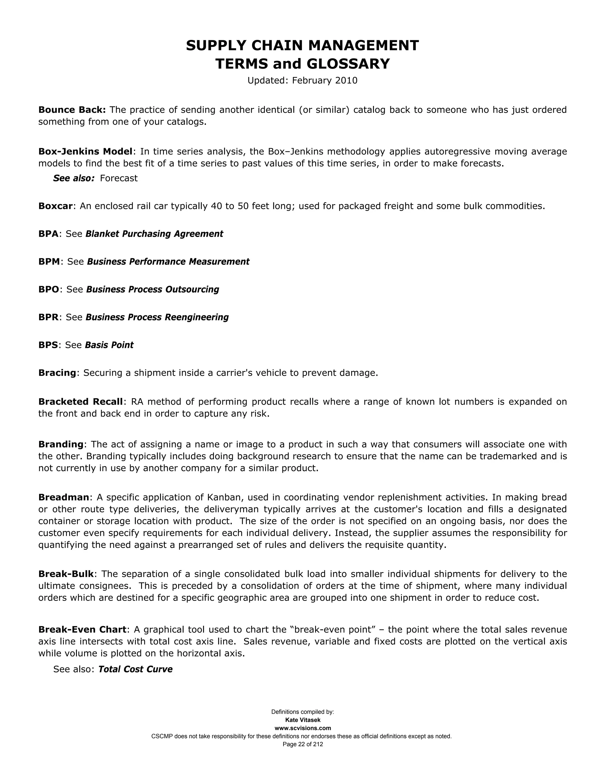 SUPPLY CHAIN MANAGEMENT
                                         TERMS and GLOSSARY
                                                              Updated: February 2010


Bounce Back: The practice of sending another identical (or similar) catalog back to someone who has just ordered
something from one of your catalogs.


Box-Jenkins Model: In time series analysis, the Box–Jenkins methodology applies autoregressive moving average
models to find the best fit of a time series to past values of this time series, in order to make forecasts.
   See also: Forecast


Boxcar: An enclosed rail car typically 40 to 50 feet long; used for packaged freight and some bulk commodities.


BPA: See Blanket Purchasing Agreement


BPM: See Business Performance Measurement


BPO: See Business Process Outsourcing


BPR: See Business Process Reengineering


BPS: See Basis Point


Bracing: Securing a shipment inside a carrier's vehicle to prevent damage.


Bracketed Recall: RA method of performing product recalls where a range of known lot numbers is expanded on
the front and back end in order to capture any risk.


Branding: The act of assigning a name or image to a product in such a way that consumers will associate one with
the other. Branding typically includes doing background research to ensure that the name can be trademarked and is
not currently in use by another company for a similar product.


Breadman: A specific application of Kanban, used in coordinating vendor replenishment activities. In making bread
or other route type deliveries, the deliveryman typically arrives at the customer's location and fills a designated
container or storage location with product. The size of the order is not specified on an ongoing basis, nor does the
customer even specify requirements for each individual delivery. Instead, the supplier assumes the responsibility for
quantifying the need against a prearranged set of rules and delivers the requisite quantity.


Break-Bulk: The separation of a single consolidated bulk load into smaller individual shipments for delivery to the
ultimate consignees. This is preceded by a consolidation of orders at the time of shipment, where many individual
orders which are destined for a specific geographic area are grouped into one shipment in order to reduce cost.


Break-Even Chart: A graphical tool used to chart the “break-even point” – the point where the total sales revenue
axis line intersects with total cost axis line. Sales revenue, variable and fixed costs are plotted on the vertical axis
while volume is plotted on the horizontal axis.
   See also: Total Cost Curve



                                                                     Definitions compiled by:
                                                                           Kate Vitasek
                                                                       www.scvisions.com
                         CSCMP does not take responsibility for these definitions nor endorses these as official definitions except as noted.
                                                                          Page 22 of 212
 