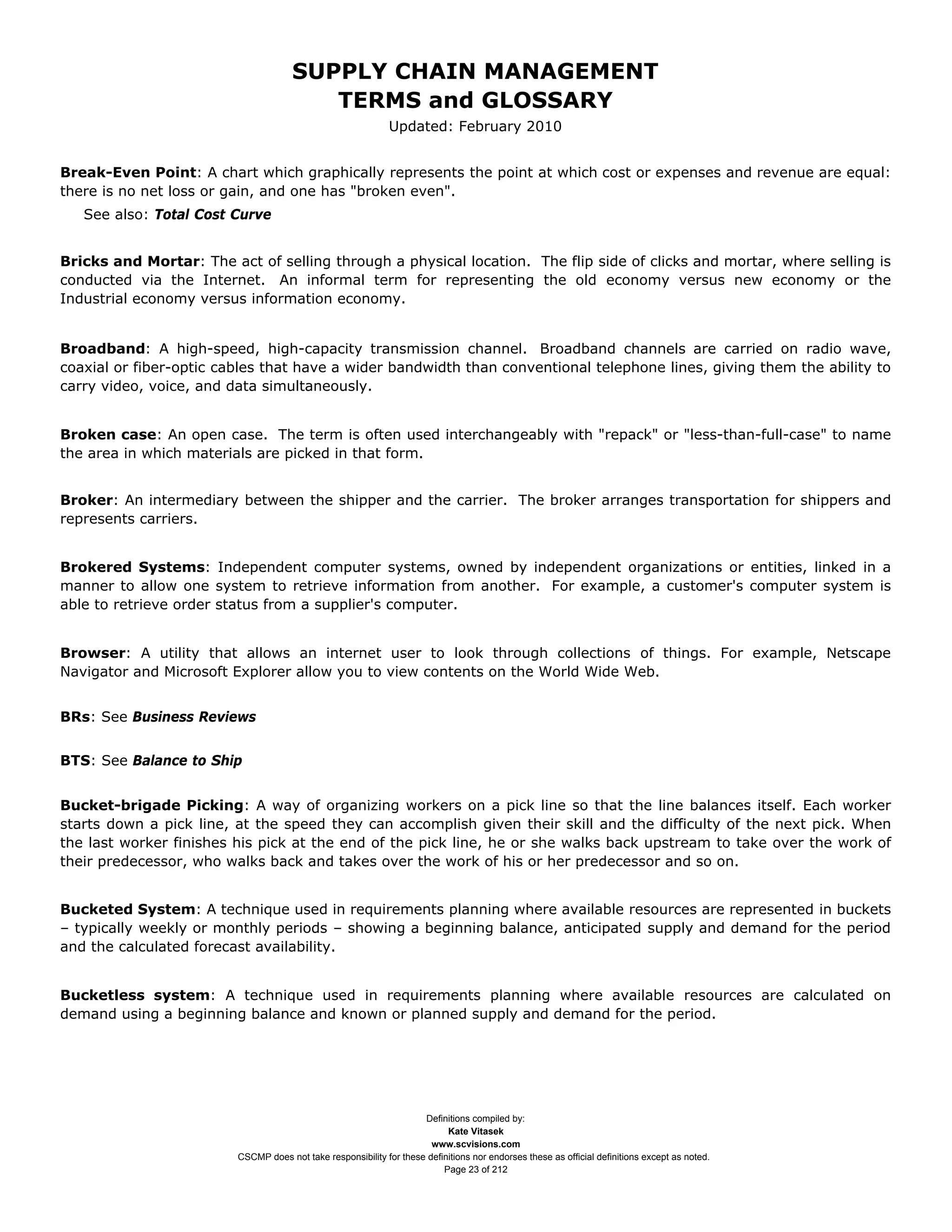 SUPPLY CHAIN MANAGEMENT
                                         TERMS and GLOSSARY
                                                              Updated: February 2010


Break-Even Point: A chart which graphically represents the point at which cost or expenses and revenue are equal:
there is no net loss or gain, and one has "broken even".
   See also: Total Cost Curve


Bricks and Mortar: The act of selling through a physical location. The flip side of clicks and mortar, where selling is
conducted via the Internet. An informal term for representing the old economy versus new economy or the
Industrial economy versus information economy.


Broadband: A high-speed, high-capacity transmission channel. Broadband channels are carried on radio wave,
coaxial or fiber-optic cables that have a wider bandwidth than conventional telephone lines, giving them the ability to
carry video, voice, and data simultaneously.


Broken case: An open case. The term is often used interchangeably with "repack" or "less-than-full-case" to name
the area in which materials are picked in that form.


Broker: An intermediary between the shipper and the carrier. The broker arranges transportation for shippers and
represents carriers.


Brokered Systems: Independent computer systems, owned by independent organizations or entities, linked in a
manner to allow one system to retrieve information from another. For example, a customer's computer system is
able to retrieve order status from a supplier's computer.


Browser: A utility that allows an internet user to look through collections of things. For example, Netscape
Navigator and Microsoft Explorer allow you to view contents on the World Wide Web.


BRs: See Business Reviews


BTS: See Balance to Ship


Bucket-brigade Picking: A way of organizing workers on a pick line so that the line balances itself. Each worker
starts down a pick line, at the speed they can accomplish given their skill and the difficulty of the next pick. When
the last worker finishes his pick at the end of the pick line, he or she walks back upstream to take over the work of
their predecessor, who walks back and takes over the work of his or her predecessor and so on.


Bucketed System: A technique used in requirements planning where available resources are represented in buckets
– typically weekly or monthly periods – showing a beginning balance, anticipated supply and demand for the period
and the calculated forecast availability.


Bucketless system: A technique used in requirements planning where available resources are calculated on
demand using a beginning balance and known or planned supply and demand for the period.




                                                                     Definitions compiled by:
                                                                           Kate Vitasek
                                                                       www.scvisions.com
                         CSCMP does not take responsibility for these definitions nor endorses these as official definitions except as noted.
                                                                          Page 23 of 212
 
