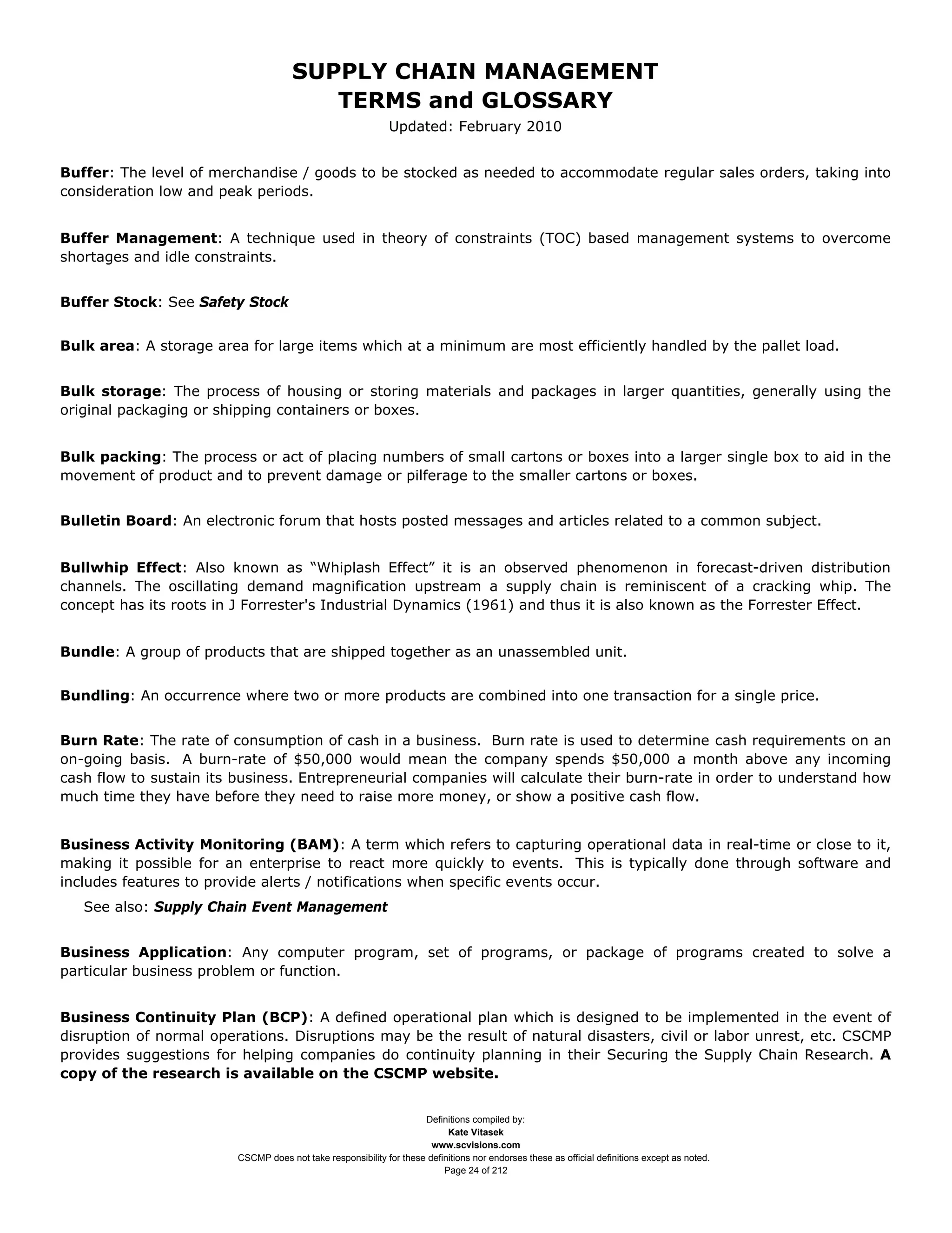 SUPPLY CHAIN MANAGEMENT
                                         TERMS and GLOSSARY
                                                              Updated: February 2010


Buffer: The level of merchandise / goods to be stocked as needed to accommodate regular sales orders, taking into
consideration low and peak periods.


Buffer Management: A technique used in theory of constraints (TOC) based management systems to overcome
shortages and idle constraints.


Buffer Stock: See Safety Stock


Bulk area: A storage area for large items which at a minimum are most efficiently handled by the pallet load.


Bulk storage: The process of housing or storing materials and packages in larger quantities, generally using the
original packaging or shipping containers or boxes.


Bulk packing: The process or act of placing numbers of small cartons or boxes into a larger single box to aid in the
movement of product and to prevent damage or pilferage to the smaller cartons or boxes.


Bulletin Board: An electronic forum that hosts posted messages and articles related to a common subject.


Bullwhip Effect: Also known as “Whiplash Effect” it is an observed phenomenon in forecast-driven distribution
channels. The oscillating demand magnification upstream a supply chain is reminiscent of a cracking whip. The
concept has its roots in J Forrester's Industrial Dynamics (1961) and thus it is also known as the Forrester Effect.


Bundle: A group of products that are shipped together as an unassembled unit.


Bundling: An occurrence where two or more products are combined into one transaction for a single price.


Burn Rate: The rate of consumption of cash in a business. Burn rate is used to determine cash requirements on an
on-going basis. A burn-rate of $50,000 would mean the company spends $50,000 a month above any incoming
cash flow to sustain its business. Entrepreneurial companies will calculate their burn-rate in order to understand how
much time they have before they need to raise more money, or show a positive cash flow.


Business Activity Monitoring (BAM): A term which refers to capturing operational data in real-time or close to it,
making it possible for an enterprise to react more quickly to events. This is typically done through software and
includes features to provide alerts / notifications when specific events occur.
   See also: Supply Chain Event Management


Business Application: Any computer program, set of programs, or package of programs created to solve a
particular business problem or function.


Business Continuity Plan (BCP): A defined operational plan which is designed to be implemented in the event of
disruption of normal operations. Disruptions may be the result of natural disasters, civil or labor unrest, etc. CSCMP
provides suggestions for helping companies do continuity planning in their Securing the Supply Chain Research. A
copy of the research is available on the CSCMP website.


                                                                     Definitions compiled by:
                                                                           Kate Vitasek
                                                                       www.scvisions.com
                         CSCMP does not take responsibility for these definitions nor endorses these as official definitions except as noted.
                                                                          Page 24 of 212
 