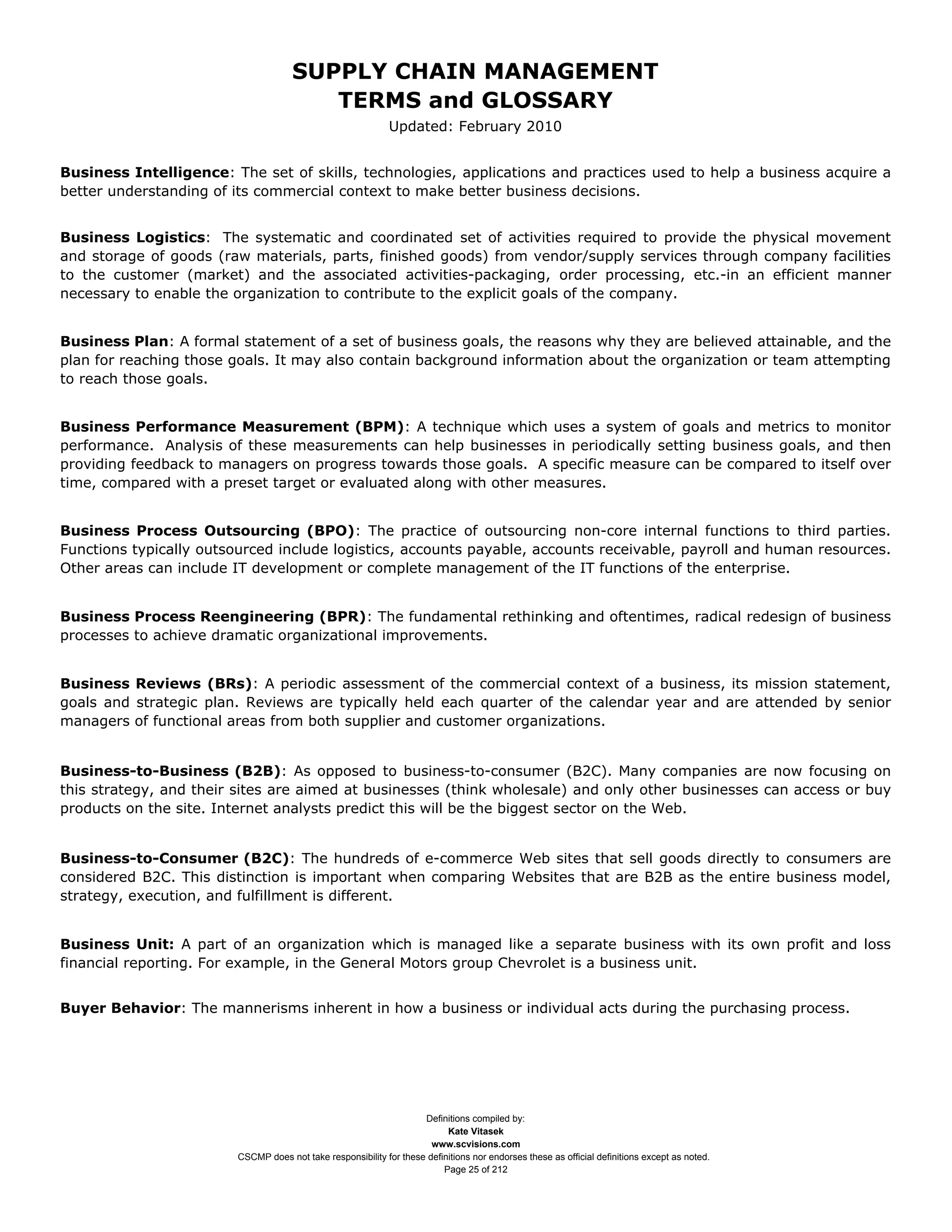 SUPPLY CHAIN MANAGEMENT
                                         TERMS and GLOSSARY
                                                              Updated: February 2010


Business Intelligence: The set of skills, technologies, applications and practices used to help a business acquire a
better understanding of its commercial context to make better business decisions.


Business Logistics: The systematic and coordinated set of activities required to provide the physical movement
and storage of goods (raw materials, parts, finished goods) from vendor/supply services through company facilities
to the customer (market) and the associated activities-packaging, order processing, etc.-in an efficient manner
necessary to enable the organization to contribute to the explicit goals of the company.


Business Plan: A formal statement of a set of business goals, the reasons why they are believed attainable, and the
plan for reaching those goals. It may also contain background information about the organization or team attempting
to reach those goals.


Business Performance Measurement (BPM): A technique which uses a system of goals and metrics to monitor
performance. Analysis of these measurements can help businesses in periodically setting business goals, and then
providing feedback to managers on progress towards those goals. A specific measure can be compared to itself over
time, compared with a preset target or evaluated along with other measures.


Business Process Outsourcing (BPO): The practice of outsourcing non-core internal functions to third parties.
Functions typically outsourced include logistics, accounts payable, accounts receivable, payroll and human resources.
Other areas can include IT development or complete management of the IT functions of the enterprise.


Business Process Reengineering (BPR): The fundamental rethinking and oftentimes, radical redesign of business
processes to achieve dramatic organizational improvements.


Business Reviews (BRs): A periodic assessment of the commercial context of a business, its mission statement,
goals and strategic plan. Reviews are typically held each quarter of the calendar year and are attended by senior
managers of functional areas from both supplier and customer organizations.


Business-to-Business (B2B): As opposed to business-to-consumer (B2C). Many companies are now focusing on
this strategy, and their sites are aimed at businesses (think wholesale) and only other businesses can access or buy
products on the site. Internet analysts predict this will be the biggest sector on the Web.


Business-to-Consumer (B2C): The hundreds of e-commerce Web sites that sell goods directly to consumers are
considered B2C. This distinction is important when comparing Websites that are B2B as the entire business model,
strategy, execution, and fulfillment is different.


Business Unit: A part of an organization which is managed like a separate business with its own profit and loss
financial reporting. For example, in the General Motors group Chevrolet is a business unit.


Buyer Behavior: The mannerisms inherent in how a business or individual acts during the purchasing process.




                                                                     Definitions compiled by:
                                                                           Kate Vitasek
                                                                       www.scvisions.com
                         CSCMP does not take responsibility for these definitions nor endorses these as official definitions except as noted.
                                                                          Page 25 of 212
 