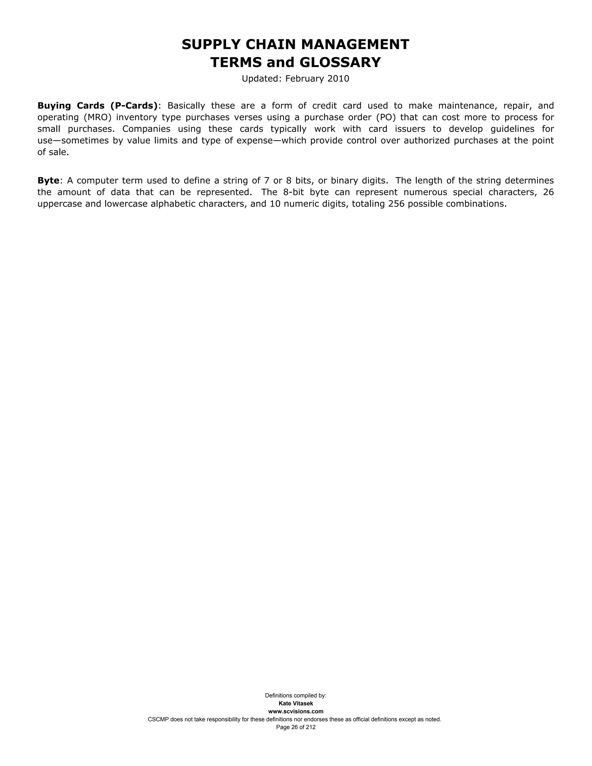 SUPPLY CHAIN MANAGEMENT
                                        TERMS and GLOSSARY
                                                             Updated: February 2010


Buying Cards (P-Cards): Basically these are a form of credit card used to make maintenance, repair, and
operating (MRO) inventory type purchases verses using a purchase order (PO) that can cost more to process for
small purchases. Companies using these cards typically work with card issuers to develop guidelines for
use—sometimes by value limits and type of expense—which provide control over authorized purchases at the point
of sale.


Byte: A computer term used to define a string of 7 or 8 bits, or binary digits. The length of the string determines
the amount of data that can be represented. The 8-bit byte can represent numerous special characters, 26
uppercase and lowercase alphabetic characters, and 10 numeric digits, totaling 256 possible combinations.




                                                                    Definitions compiled by:
                                                                          Kate Vitasek
                                                                      www.scvisions.com
                        CSCMP does not take responsibility for these definitions nor endorses these as official definitions except as noted.
                                                                         Page 26 of 212
 