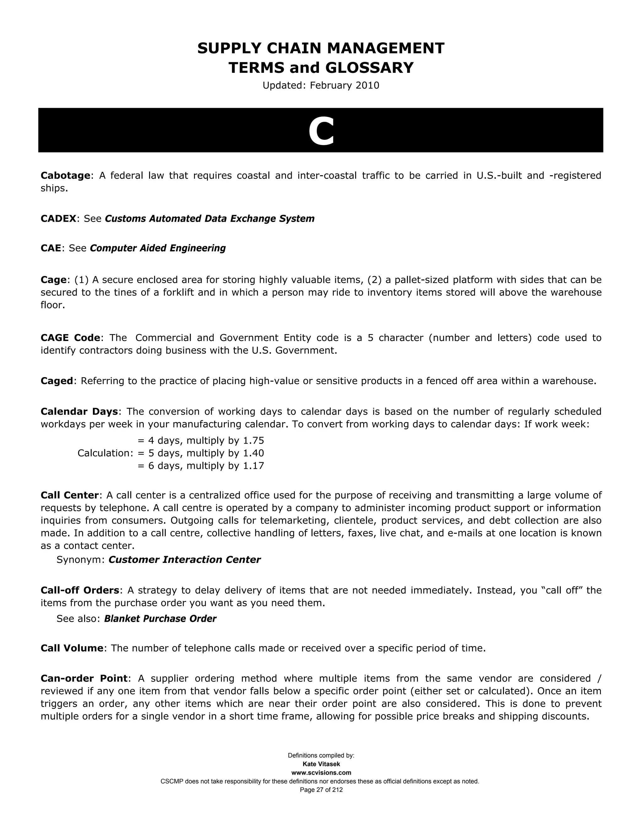 SUPPLY CHAIN MANAGEMENT
                                          TERMS and GLOSSARY
                                                               Updated: February 2010




                                                                               C
Cabotage: A federal law that requires coastal and inter-coastal traffic to be carried in U.S.-built and -registered
ships.


CADEX: See Customs Automated Data Exchange System


CAE: See Computer Aided Engineering


Cage: (1) A secure enclosed area for storing highly valuable items, (2) a pallet-sized platform with sides that can be
secured to the tines of a forklift and in which a person may ride to inventory items stored will above the warehouse
floor.


CAGE Code: The Commercial and Government Entity code is a 5 character (number and letters) code used to
identify contractors doing business with the U.S. Government.


Caged: Referring to the practice of placing high-value or sensitive products in a fenced off area within a warehouse.


Calendar Days: The conversion of working days to calendar days is based on the number of regularly scheduled
workdays per week in your manufacturing calendar. To convert from working days to calendar days: If work week:
                     = 4 days, multiply by 1.75
        Calculation: = 5 days, multiply by 1.40
                     = 6 days, multiply by 1.17


Call Center: A call center is a centralized office used for the purpose of receiving and transmitting a large volume of
requests by telephone. A call centre is operated by a company to administer incoming product support or information
inquiries from consumers. Outgoing calls for telemarketing, clientele, product services, and debt collection are also
made. In addition to a call centre, collective handling of letters, faxes, live chat, and e-mails at one location is known
as a contact center.
   Synonym: Customer Interaction Center


Call-off Orders: A strategy to delay delivery of items that are not needed immediately. Instead, you “call off” the
items from the purchase order you want as you need them.
   See also: Blanket Purchase Order


Call Volume: The number of telephone calls made or received over a specific period of time.


Can-order Point: A supplier ordering method where multiple items from the same vendor are considered /
reviewed if any one item from that vendor falls below a specific order point (either set or calculated). Once an item
triggers an order, any other items which are near their order point are also considered. This is done to prevent
multiple orders for a single vendor in a short time frame, allowing for possible price breaks and shipping discounts.



                                                                      Definitions compiled by:
                                                                            Kate Vitasek
                                                                        www.scvisions.com
                          CSCMP does not take responsibility for these definitions nor endorses these as official definitions except as noted.
                                                                           Page 27 of 212
 