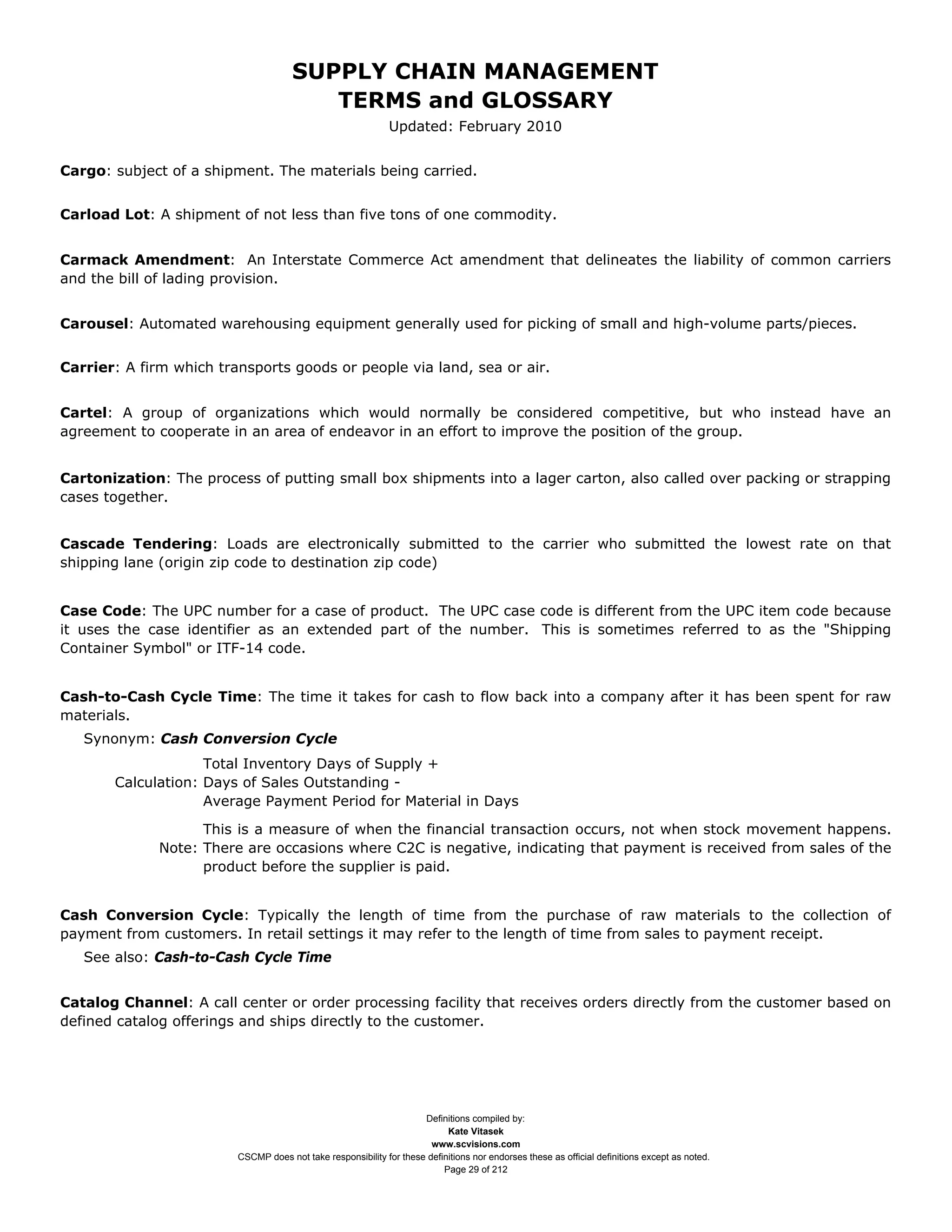 SUPPLY CHAIN MANAGEMENT
                                         TERMS and GLOSSARY
                                                              Updated: February 2010


Cargo: subject of a shipment. The materials being carried.


Carload Lot: A shipment of not less than five tons of one commodity.


Carmack Amendment: An Interstate Commerce Act amendment that delineates the liability of common carriers
and the bill of lading provision.


Carousel: Automated warehousing equipment generally used for picking of small and high-volume parts/pieces.


Carrier: A firm which transports goods or people via land, sea or air.


Cartel: A group of organizations which would normally be considered competitive, but who instead have an
agreement to cooperate in an area of endeavor in an effort to improve the position of the group.


Cartonization: The process of putting small box shipments into a lager carton, also called over packing or strapping
cases together.


Cascade Tendering: Loads are electronically submitted to the carrier who submitted the lowest rate on that
shipping lane (origin zip code to destination zip code)


Case Code: The UPC number for a case of product. The UPC case code is different from the UPC item code because
it uses the case identifier as an extended part of the number. This is sometimes referred to as the "Shipping
Container Symbol" or ITF-14 code.


Cash-to-Cash Cycle Time: The time it takes for cash to flow back into a company after it has been spent for raw
materials.
   Synonym: Cash Conversion Cycle
                    Total Inventory Days of Supply +
       Calculation: Days of Sales Outstanding -
                    Average Payment Period for Material in Days

                    This is a measure of when the financial transaction occurs, not when stock movement happens.
              Note: There are occasions where C2C is negative, indicating that payment is received from sales of the
                    product before the supplier is paid.


Cash Conversion Cycle: Typically the length of time from the purchase of raw materials to the collection of
payment from customers. In retail settings it may refer to the length of time from sales to payment receipt.
   See also: Cash-to-Cash Cycle Time


Catalog Channel: A call center or order processing facility that receives orders directly from the customer based on
defined catalog offerings and ships directly to the customer.




                                                                     Definitions compiled by:
                                                                           Kate Vitasek
                                                                       www.scvisions.com
                         CSCMP does not take responsibility for these definitions nor endorses these as official definitions except as noted.
                                                                          Page 29 of 212
 