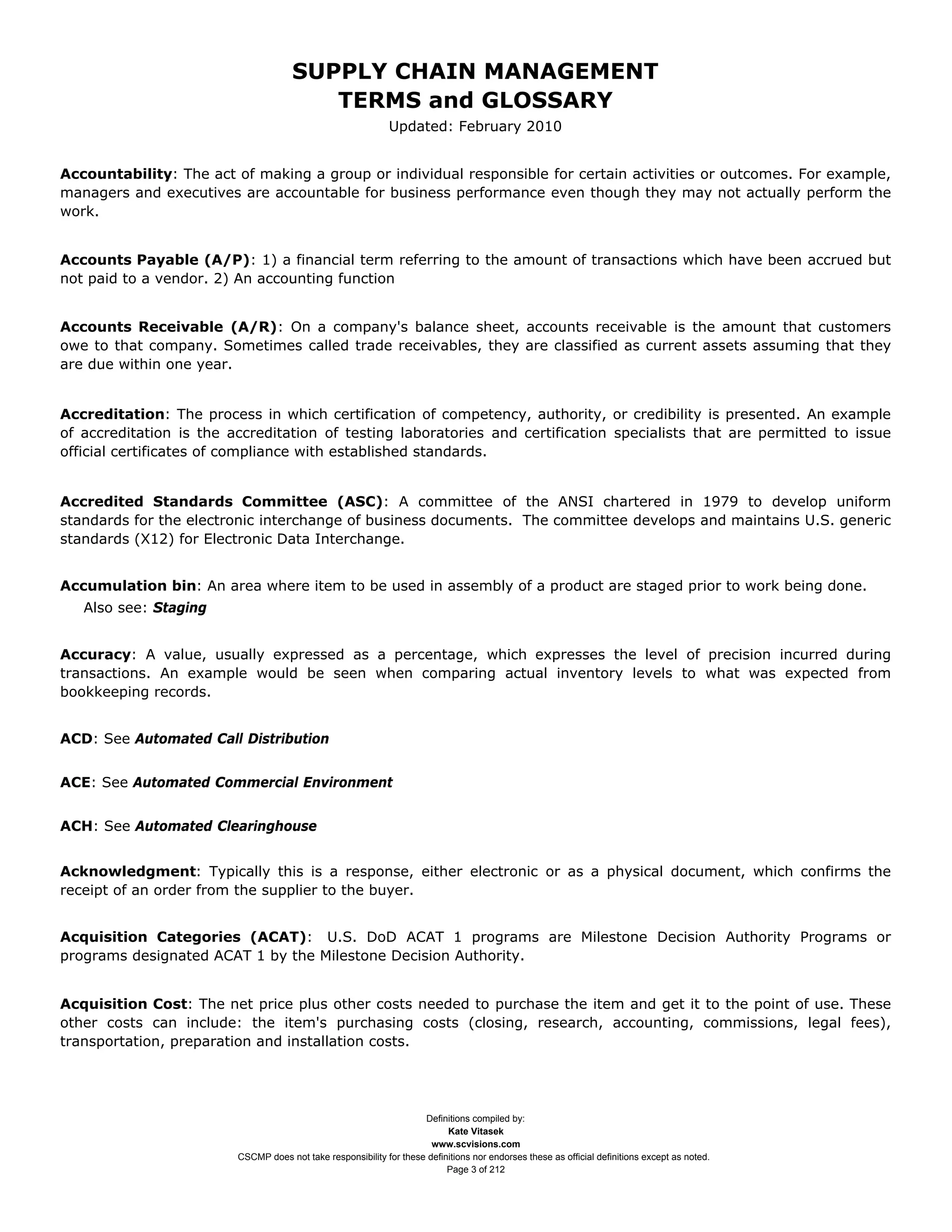SUPPLY CHAIN MANAGEMENT
                                         TERMS and GLOSSARY
                                                              Updated: February 2010


Accountability: The act of making a group or individual responsible for certain activities or outcomes. For example,
managers and executives are accountable for business performance even though they may not actually perform the
work.


Accounts Payable (A/P): 1) a financial term referring to the amount of transactions which have been accrued but
not paid to a vendor. 2) An accounting function


Accounts Receivable (A/R): On a company's balance sheet, accounts receivable is the amount that customers
owe to that company. Sometimes called trade receivables, they are classified as current assets assuming that they
are due within one year.


Accreditation: The process in which certification of competency, authority, or credibility is presented. An example
of accreditation is the accreditation of testing laboratories and certification specialists that are permitted to issue
official certificates of compliance with established standards.


Accredited Standards Committee (ASC): A committee of the ANSI chartered in 1979 to develop uniform
standards for the electronic interchange of business documents. The committee develops and maintains U.S. generic
standards (X12) for Electronic Data Interchange.


Accumulation bin: An area where item to be used in assembly of a product are staged prior to work being done.
   Also see: Staging


Accuracy: A value, usually expressed as a percentage, which expresses the level of precision incurred during
transactions. An example would be seen when comparing actual inventory levels to what was expected from
bookkeeping records.


ACD: See Automated Call Distribution


ACE: See Automated Commercial Environment


ACH: See Automated Clearinghouse


Acknowledgment: Typically this is a response, either electronic or as a physical document, which confirms the
receipt of an order from the supplier to the buyer.


Acquisition Categories (ACAT): U.S. DoD ACAT 1 programs are Milestone Decision Authority Programs or
programs designated ACAT 1 by the Milestone Decision Authority.


Acquisition Cost: The net price plus other costs needed to purchase the item and get it to the point of use. These
other costs can include: the item's purchasing costs (closing, research, accounting, commissions, legal fees),
transportation, preparation and installation costs.




                                                                     Definitions compiled by:
                                                                           Kate Vitasek
                                                                       www.scvisions.com
                         CSCMP does not take responsibility for these definitions nor endorses these as official definitions except as noted.
                                                                           Page 3 of 212
 