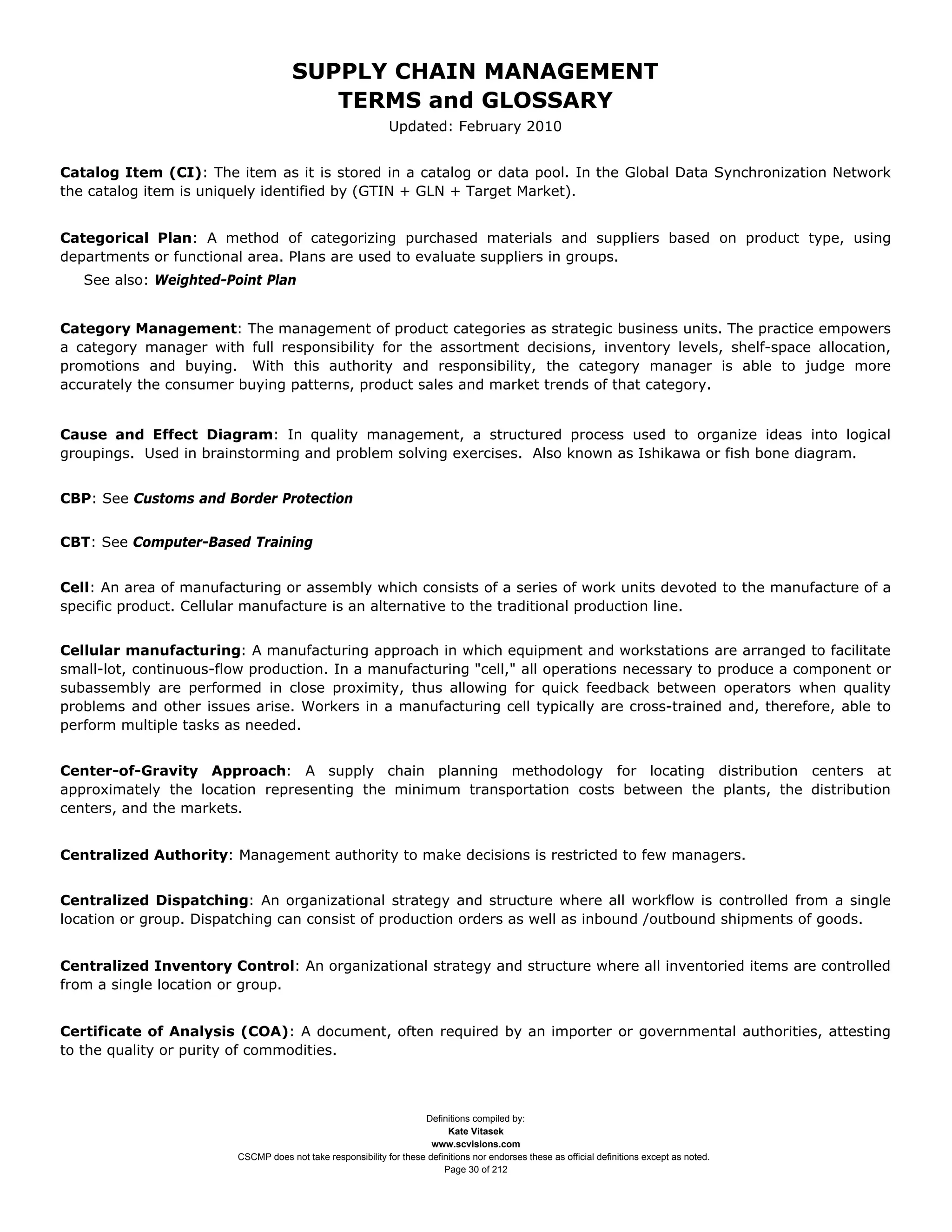 SUPPLY CHAIN MANAGEMENT
                                        TERMS and GLOSSARY
                                                             Updated: February 2010


Catalog Item (CI): The item as it is stored in a catalog or data pool. In the Global Data Synchronization Network
the catalog item is uniquely identified by (GTIN + GLN + Target Market).


Categorical Plan: A method of categorizing purchased materials and suppliers based on product type, using
departments or functional area. Plans are used to evaluate suppliers in groups.
   See also: Weighted-Point Plan


Category Management: The management of product categories as strategic business units. The practice empowers
a category manager with full responsibility for the assortment decisions, inventory levels, shelf-space allocation,
promotions and buying. With this authority and responsibility, the category manager is able to judge more
accurately the consumer buying patterns, product sales and market trends of that category.


Cause and Effect Diagram: In quality management, a structured process used to organize ideas into logical
groupings. Used in brainstorming and problem solving exercises. Also known as Ishikawa or fish bone diagram.


CBP: See Customs and Border Protection


CBT: See Computer-Based Training


Cell: An area of manufacturing or assembly which consists of a series of work units devoted to the manufacture of a
specific product. Cellular manufacture is an alternative to the traditional production line.


Cellular manufacturing: A manufacturing approach in which equipment and workstations are arranged to facilitate
small-lot, continuous-flow production. In a manufacturing "cell," all operations necessary to produce a component or
subassembly are performed in close proximity, thus allowing for quick feedback between operators when quality
problems and other issues arise. Workers in a manufacturing cell typically are cross-trained and, therefore, able to
perform multiple tasks as needed.


Center-of-Gravity Approach: A supply chain planning methodology for locating distribution centers at
approximately the location representing the minimum transportation costs between the plants, the distribution
centers, and the markets.


Centralized Authority: Management authority to make decisions is restricted to few managers.


Centralized Dispatching: An organizational strategy and structure where all workflow is controlled from a single
location or group. Dispatching can consist of production orders as well as inbound /outbound shipments of goods.


Centralized Inventory Control: An organizational strategy and structure where all inventoried items are controlled
from a single location or group.


Certificate of Analysis (COA): A document, often required by an importer or governmental authorities, attesting
to the quality or purity of commodities.



                                                                    Definitions compiled by:
                                                                          Kate Vitasek
                                                                      www.scvisions.com
                        CSCMP does not take responsibility for these definitions nor endorses these as official definitions except as noted.
                                                                         Page 30 of 212
 