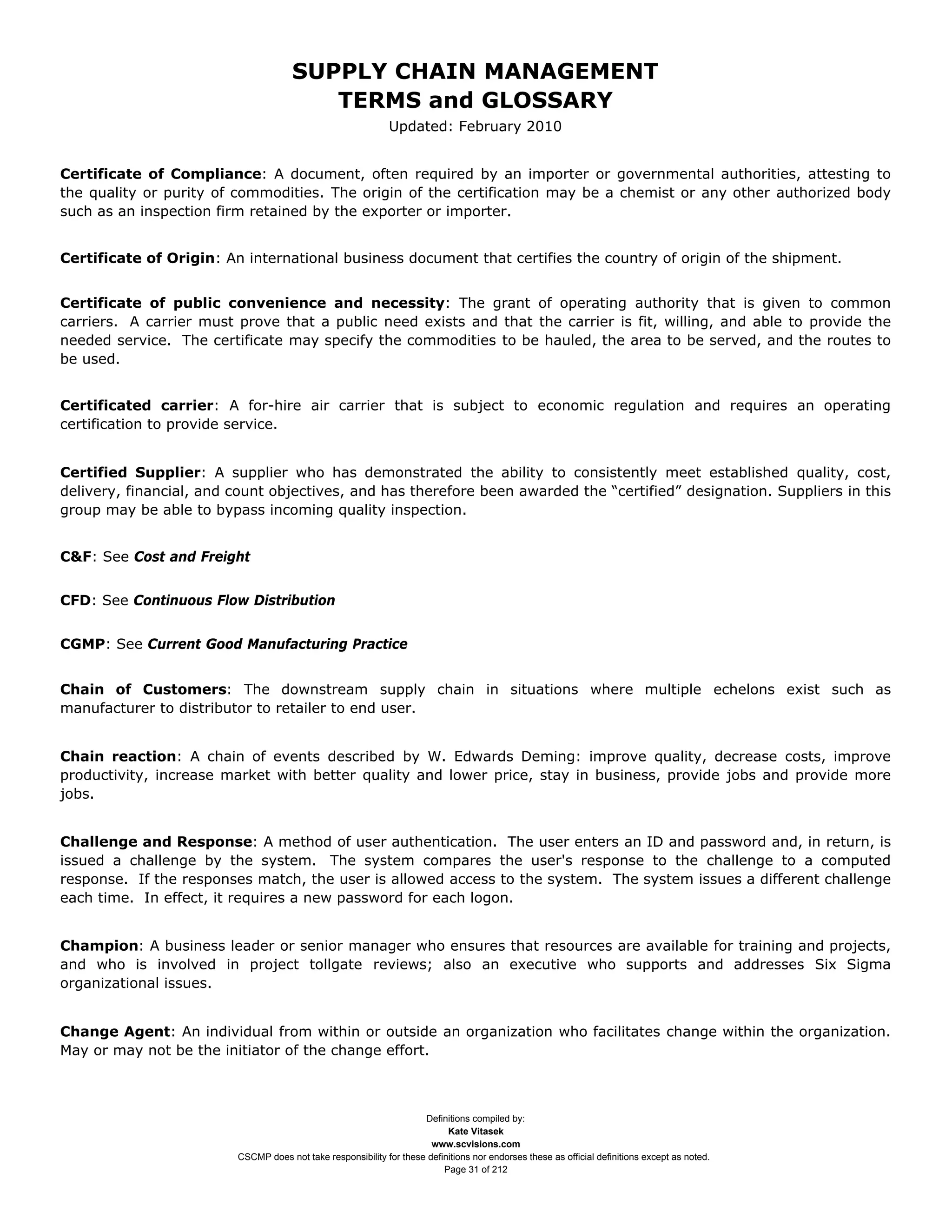 SUPPLY CHAIN MANAGEMENT
                                         TERMS and GLOSSARY
                                                              Updated: February 2010


Certificate of Compliance: A document, often required by an importer or governmental authorities, attesting to
the quality or purity of commodities. The origin of the certification may be a chemist or any other authorized body
such as an inspection firm retained by the exporter or importer.


Certificate of Origin: An international business document that certifies the country of origin of the shipment.


Certificate of public convenience and necessity: The grant of operating authority that is given to common
carriers. A carrier must prove that a public need exists and that the carrier is fit, willing, and able to provide the
needed service. The certificate may specify the commodities to be hauled, the area to be served, and the routes to
be used.


Certificated carrier: A for-hire air carrier that is subject to economic regulation and requires an operating
certification to provide service.


Certified Supplier: A supplier who has demonstrated the ability to consistently meet established quality, cost,
delivery, financial, and count objectives, and has therefore been awarded the “certified” designation. Suppliers in this
group may be able to bypass incoming quality inspection.


C&F: See Cost and Freight


CFD: See Continuous Flow Distribution


CGMP: See Current Good Manufacturing Practice


Chain of Customers: The downstream supply chain in situations where multiple echelons exist such as
manufacturer to distributor to retailer to end user.


Chain reaction: A chain of events described by W. Edwards Deming: improve quality, decrease costs, improve
productivity, increase market with better quality and lower price, stay in business, provide jobs and provide more
jobs.


Challenge and Response: A method of user authentication. The user enters an ID and password and, in return, is
issued a challenge by the system. The system compares the user's response to the challenge to a computed
response. If the responses match, the user is allowed access to the system. The system issues a different challenge
each time. In effect, it requires a new password for each logon.


Champion: A business leader or senior manager who ensures that resources are available for training and projects,
and who is involved in project tollgate reviews; also an executive who supports and addresses Six Sigma
organizational issues.


Change Agent: An individual from within or outside an organization who facilitates change within the organization.
May or may not be the initiator of the change effort.



                                                                     Definitions compiled by:
                                                                           Kate Vitasek
                                                                       www.scvisions.com
                         CSCMP does not take responsibility for these definitions nor endorses these as official definitions except as noted.
                                                                          Page 31 of 212
 