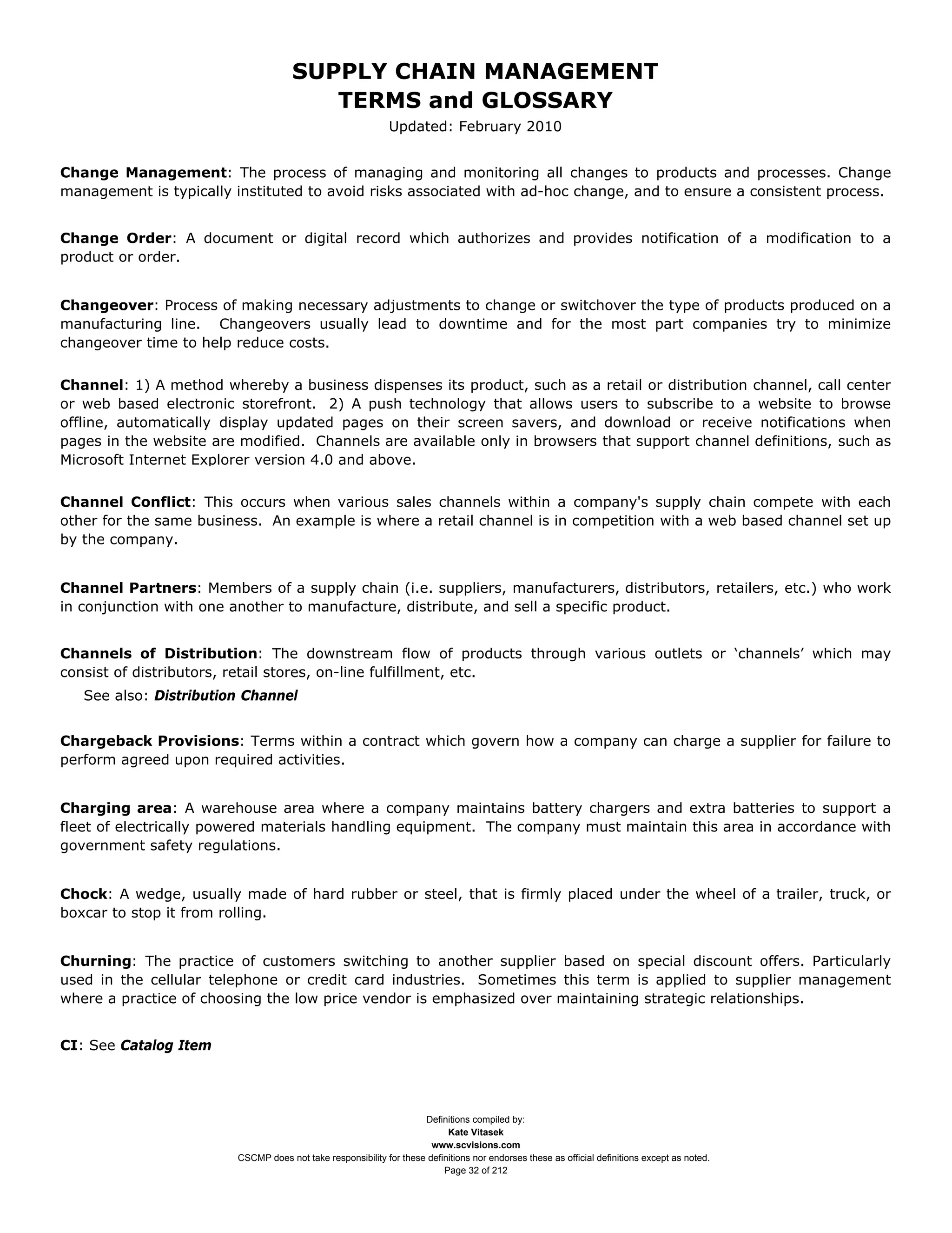 SUPPLY CHAIN MANAGEMENT
                                        TERMS and GLOSSARY
                                                             Updated: February 2010


Change Management: The process of managing and monitoring all changes to products and processes. Change
management is typically instituted to avoid risks associated with ad-hoc change, and to ensure a consistent process.


Change Order: A document or digital record which authorizes and provides notification of a modification to a
product or order.


Changeover: Process of making necessary adjustments to change or switchover the type of products produced on a
manufacturing line. Changeovers usually lead to downtime and for the most part companies try to minimize
changeover time to help reduce costs.


Channel: 1) A method whereby a business dispenses its product, such as a retail or distribution channel, call center
or web based electronic storefront. 2) A push technology that allows users to subscribe to a website to browse
offline, automatically display updated pages on their screen savers, and download or receive notifications when
pages in the website are modified. Channels are available only in browsers that support channel definitions, such as
Microsoft Internet Explorer version 4.0 and above.


Channel Conflict: This occurs when various sales channels within a company's supply chain compete with each
other for the same business. An example is where a retail channel is in competition with a web based channel set up
by the company.


Channel Partners: Members of a supply chain (i.e. suppliers, manufacturers, distributors, retailers, etc.) who work
in conjunction with one another to manufacture, distribute, and sell a specific product.


Channels of Distribution: The downstream flow of products through various outlets or ‘channels’ which may
consist of distributors, retail stores, on-line fulfillment, etc.
   See also: Distribution Channel


Chargeback Provisions: Terms within a contract which govern how a company can charge a supplier for failure to
perform agreed upon required activities.


Charging area: A warehouse area where a company maintains battery chargers and extra batteries to support a
fleet of electrically powered materials handling equipment. The company must maintain this area in accordance with
government safety regulations.


Chock: A wedge, usually made of hard rubber or steel, that is firmly placed under the wheel of a trailer, truck, or
boxcar to stop it from rolling.


Churning: The practice of customers switching to another supplier based on special discount offers. Particularly
used in the cellular telephone or credit card industries. Sometimes this term is applied to supplier management
where a practice of choosing the low price vendor is emphasized over maintaining strategic relationships.


CI: See Catalog Item




                                                                    Definitions compiled by:
                                                                          Kate Vitasek
                                                                      www.scvisions.com
                        CSCMP does not take responsibility for these definitions nor endorses these as official definitions except as noted.
                                                                         Page 32 of 212
 