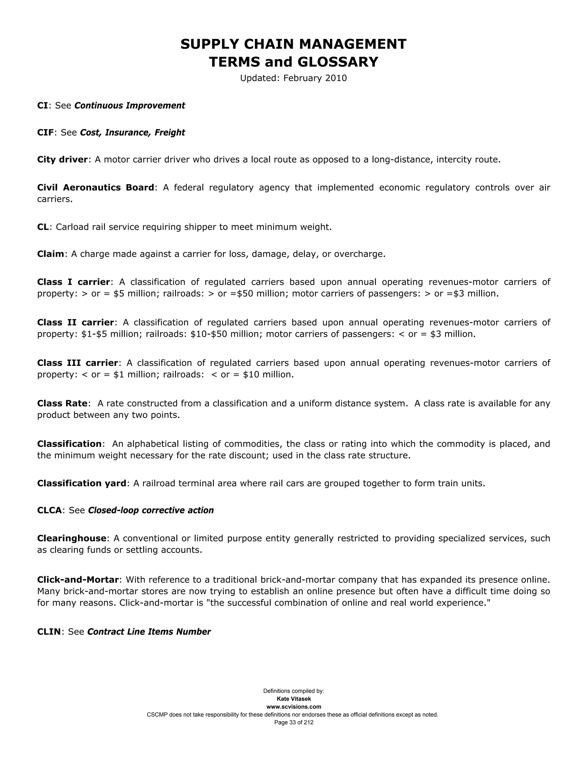 SUPPLY CHAIN MANAGEMENT
                                         TERMS and GLOSSARY
                                                              Updated: February 2010


CI: See Continuous Improvement


CIF: See Cost, Insurance, Freight


City driver: A motor carrier driver who drives a local route as opposed to a long-distance, intercity route.


Civil Aeronautics Board: A federal regulatory agency that implemented economic regulatory controls over air
carriers.


CL: Carload rail service requiring shipper to meet minimum weight.


Claim: A charge made against a carrier for loss, damage, delay, or overcharge.


Class I carrier: A classification of regulated carriers based upon annual operating revenues-motor carriers of
property: > or = $5 million; railroads: > or =$50 million; motor carriers of passengers: > or =$3 million.


Class II carrier: A classification of regulated carriers based upon annual operating revenues-motor carriers of
property: $1-$5 million; railroads: $10-$50 million; motor carriers of passengers: < or = $3 million.


Class III carrier: A classification of regulated carriers based upon annual operating revenues-motor carriers of
property: < or = $1 million; railroads: < or = $10 million.


Class Rate: A rate constructed from a classification and a uniform distance system. A class rate is available for any
product between any two points.


Classification: An alphabetical listing of commodities, the class or rating into which the commodity is placed, and
the minimum weight necessary for the rate discount; used in the class rate structure.


Classification yard: A railroad terminal area where rail cars are grouped together to form train units.


CLCA: See Closed-loop corrective action


Clearinghouse: A conventional or limited purpose entity generally restricted to providing specialized services, such
as clearing funds or settling accounts.


Click-and-Mortar: With reference to a traditional brick-and-mortar company that has expanded its presence online.
Many brick-and-mortar stores are now trying to establish an online presence but often have a difficult time doing so
for many reasons. Click-and-mortar is "the successful combination of online and real world experience."


CLIN: See Contract Line Items Number




                                                                     Definitions compiled by:
                                                                           Kate Vitasek
                                                                       www.scvisions.com
                         CSCMP does not take responsibility for these definitions nor endorses these as official definitions except as noted.
                                                                          Page 33 of 212
 