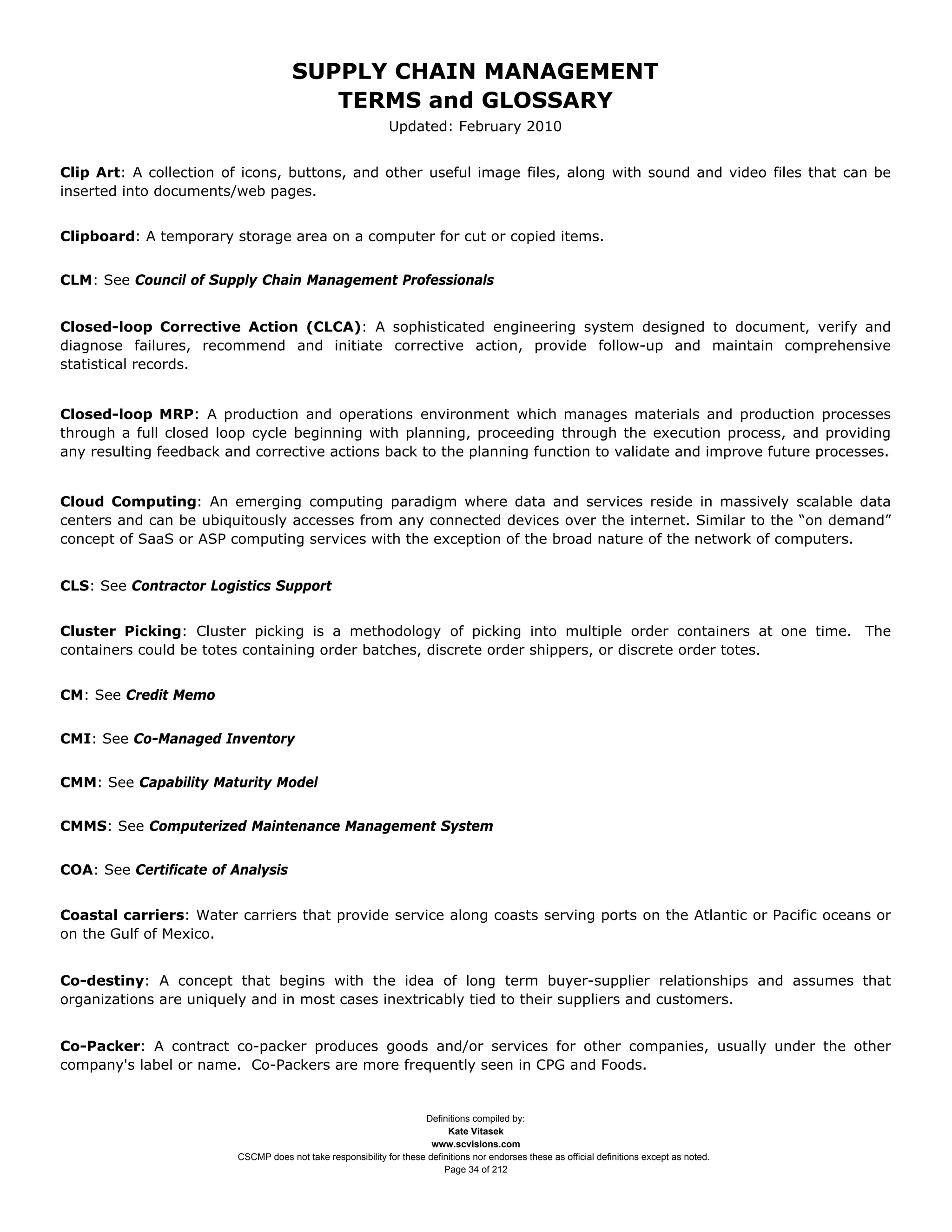 SUPPLY CHAIN MANAGEMENT
                                         TERMS and GLOSSARY
                                                              Updated: February 2010


Clip Art: A collection of icons, buttons, and other useful image files, along with sound and video files that can be
inserted into documents/web pages.


Clipboard: A temporary storage area on a computer for cut or copied items.


CLM: See Council of Supply Chain Management Professionals


Closed-loop Corrective Action (CLCA): A sophisticated engineering system designed to document, verify and
diagnose failures, recommend and initiate corrective action, provide follow-up and maintain comprehensive
statistical records.


Closed-loop MRP: A production and operations environment which manages materials and production processes
through a full closed loop cycle beginning with planning, proceeding through the execution process, and providing
any resulting feedback and corrective actions back to the planning function to validate and improve future processes.


Cloud Computing: An emerging computing paradigm where data and services reside in massively scalable data
centers and can be ubiquitously accesses from any connected devices over the internet. Similar to the “on demand”
concept of SaaS or ASP computing services with the exception of the broad nature of the network of computers.


CLS: See Contractor Logistics Support


Cluster Picking: Cluster picking is a methodology of picking into multiple order containers at one time. The
containers could be totes containing order batches, discrete order shippers, or discrete order totes.


CM: See Credit Memo


CMI: See Co-Managed Inventory


CMM: See Capability Maturity Model


CMMS: See Computerized Maintenance Management System


COA: See Certificate of Analysis


Coastal carriers: Water carriers that provide service along coasts serving ports on the Atlantic or Pacific oceans or
on the Gulf of Mexico.


Co-destiny: A concept that begins with the idea of long term buyer-supplier relationships and assumes that
organizations are uniquely and in most cases inextricably tied to their suppliers and customers.


Co-Packer: A contract co-packer produces goods and/or services for other companies, usually under the other
company's label or name. Co-Packers are more frequently seen in CPG and Foods.


                                                                     Definitions compiled by:
                                                                           Kate Vitasek
                                                                       www.scvisions.com
                         CSCMP does not take responsibility for these definitions nor endorses these as official definitions except as noted.
                                                                          Page 34 of 212
 