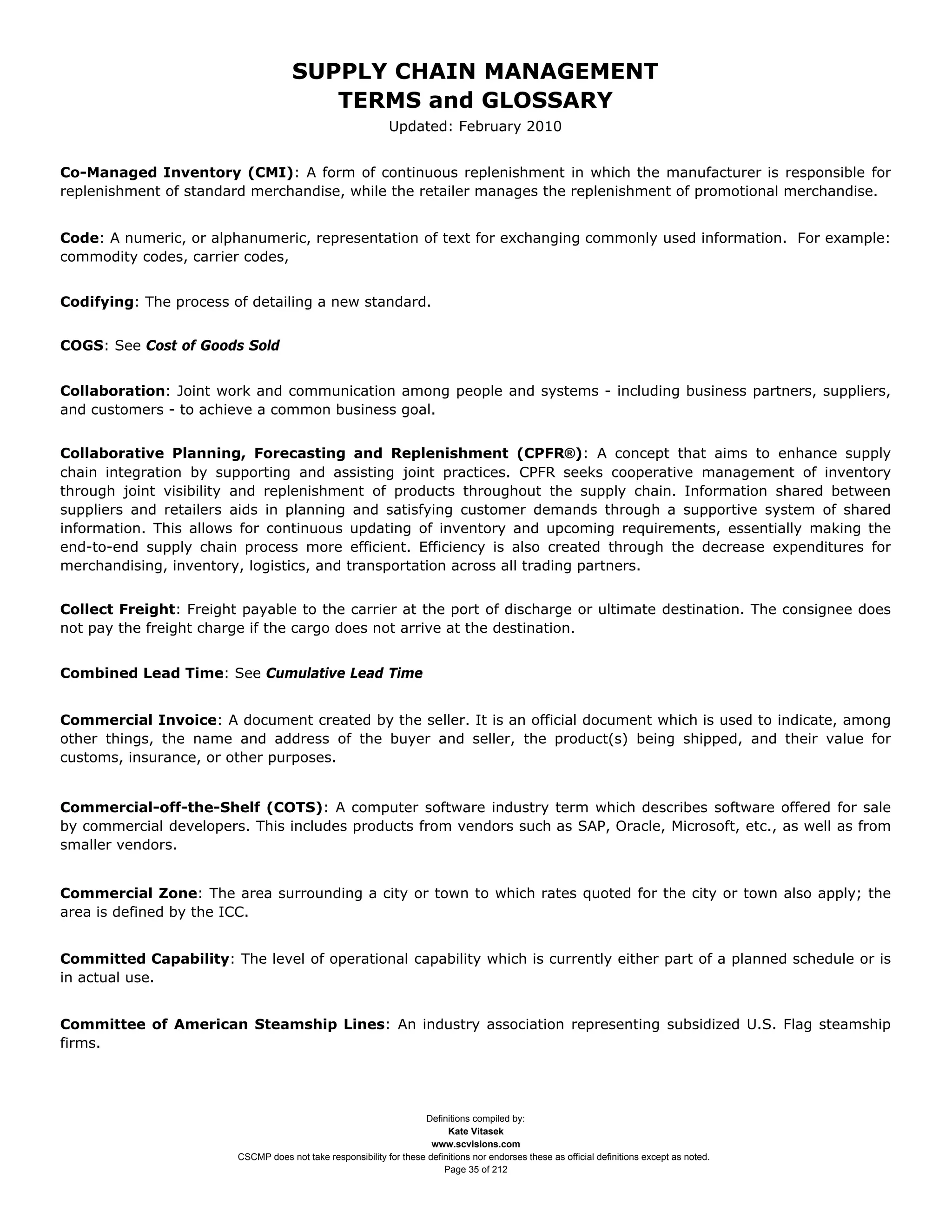SUPPLY CHAIN MANAGEMENT
                                        TERMS and GLOSSARY
                                                             Updated: February 2010


Co-Managed Inventory (CMI): A form of continuous replenishment in which the manufacturer is responsible for
replenishment of standard merchandise, while the retailer manages the replenishment of promotional merchandise.


Code: A numeric, or alphanumeric, representation of text for exchanging commonly used information. For example:
commodity codes, carrier codes,


Codifying: The process of detailing a new standard.


COGS: See Cost of Goods Sold


Collaboration: Joint work and communication among people and systems - including business partners, suppliers,
and customers - to achieve a common business goal.


Collaborative Planning, Forecasting and Replenishment (CPFR®): A concept that aims to enhance supply
chain integration by supporting and assisting joint practices. CPFR seeks cooperative management of inventory
through joint visibility and replenishment of products throughout the supply chain. Information shared between
suppliers and retailers aids in planning and satisfying customer demands through a supportive system of shared
information. This allows for continuous updating of inventory and upcoming requirements, essentially making the
end-to-end supply chain process more efficient. Efficiency is also created through the decrease expenditures for
merchandising, inventory, logistics, and transportation across all trading partners.


Collect Freight: Freight payable to the carrier at the port of discharge or ultimate destination. The consignee does
not pay the freight charge if the cargo does not arrive at the destination.


Combined Lead Time: See Cumulative Lead Time


Commercial Invoice: A document created by the seller. It is an official document which is used to indicate, among
other things, the name and address of the buyer and seller, the product(s) being shipped, and their value for
customs, insurance, or other purposes.


Commercial-off-the-Shelf (COTS): A computer software industry term which describes software offered for sale
by commercial developers. This includes products from vendors such as SAP, Oracle, Microsoft, etc., as well as from
smaller vendors.


Commercial Zone: The area surrounding a city or town to which rates quoted for the city or town also apply; the
area is defined by the ICC.


Committed Capability: The level of operational capability which is currently either part of a planned schedule or is
in actual use.


Committee of American Steamship Lines: An industry association representing subsidized U.S. Flag steamship
firms.




                                                                    Definitions compiled by:
                                                                          Kate Vitasek
                                                                      www.scvisions.com
                        CSCMP does not take responsibility for these definitions nor endorses these as official definitions except as noted.
                                                                         Page 35 of 212
 