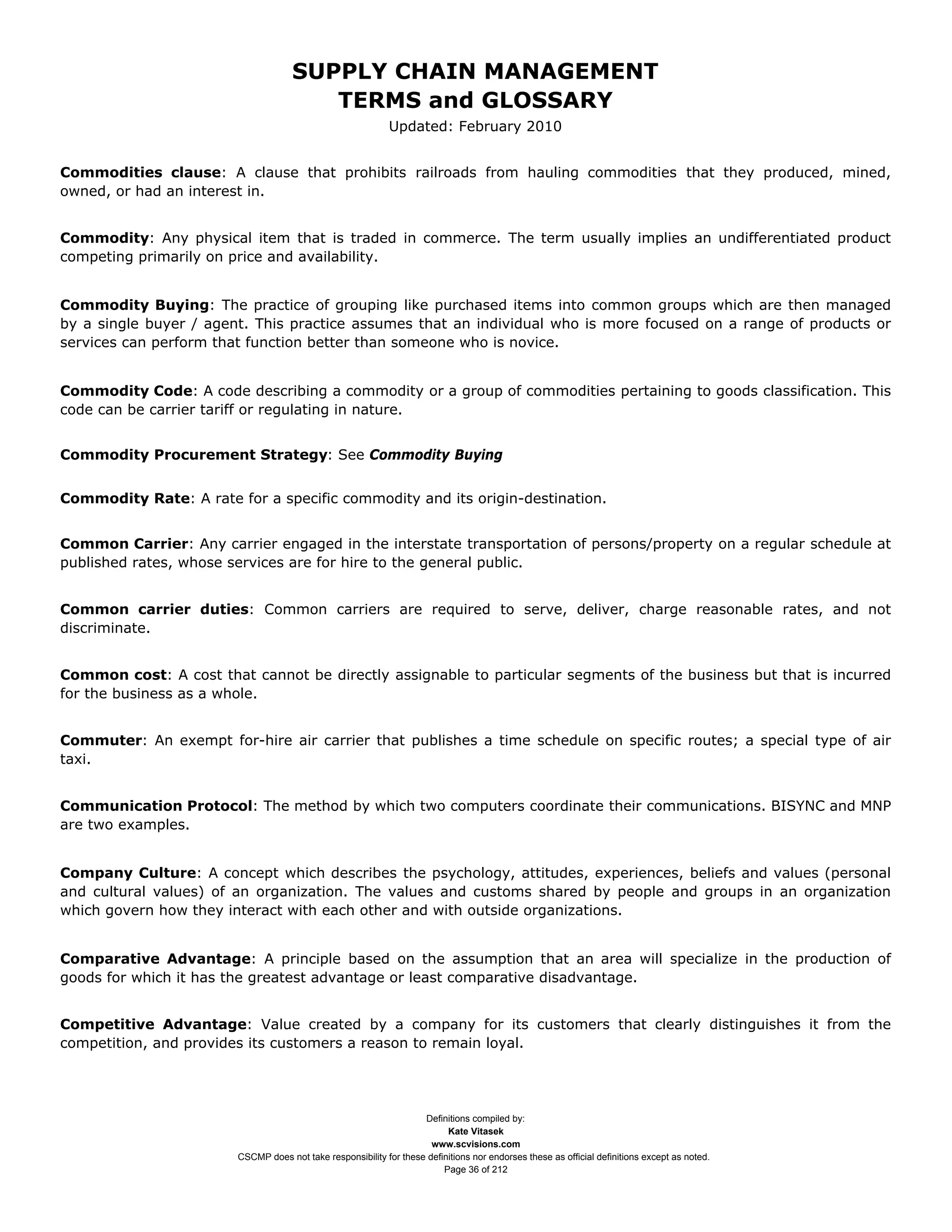 SUPPLY CHAIN MANAGEMENT
                                        TERMS and GLOSSARY
                                                             Updated: February 2010


Commodities clause: A clause that prohibits railroads from hauling commodities that they produced, mined,
owned, or had an interest in.


Commodity: Any physical item that is traded in commerce. The term usually implies an undifferentiated product
competing primarily on price and availability.


Commodity Buying: The practice of grouping like purchased items into common groups which are then managed
by a single buyer / agent. This practice assumes that an individual who is more focused on a range of products or
services can perform that function better than someone who is novice.


Commodity Code: A code describing a commodity or a group of commodities pertaining to goods classification. This
code can be carrier tariff or regulating in nature.


Commodity Procurement Strategy: See Commodity Buying


Commodity Rate: A rate for a specific commodity and its origin-destination.


Common Carrier: Any carrier engaged in the interstate transportation of persons/property on a regular schedule at
published rates, whose services are for hire to the general public.


Common carrier duties: Common carriers are required to serve, deliver, charge reasonable rates, and not
discriminate.


Common cost: A cost that cannot be directly assignable to particular segments of the business but that is incurred
for the business as a whole.


Commuter: An exempt for-hire air carrier that publishes a time schedule on specific routes; a special type of air
taxi.


Communication Protocol: The method by which two computers coordinate their communications. BISYNC and MNP
are two examples.


Company Culture: A concept which describes the psychology, attitudes, experiences, beliefs and values (personal
and cultural values) of an organization. The values and customs shared by people and groups in an organization
which govern how they interact with each other and with outside organizations.


Comparative Advantage: A principle based on the assumption that an area will specialize in the production of
goods for which it has the greatest advantage or least comparative disadvantage.


Competitive Advantage: Value created by a company for its customers that clearly distinguishes it from the
competition, and provides its customers a reason to remain loyal.




                                                                    Definitions compiled by:
                                                                          Kate Vitasek
                                                                      www.scvisions.com
                        CSCMP does not take responsibility for these definitions nor endorses these as official definitions except as noted.
                                                                         Page 36 of 212
 