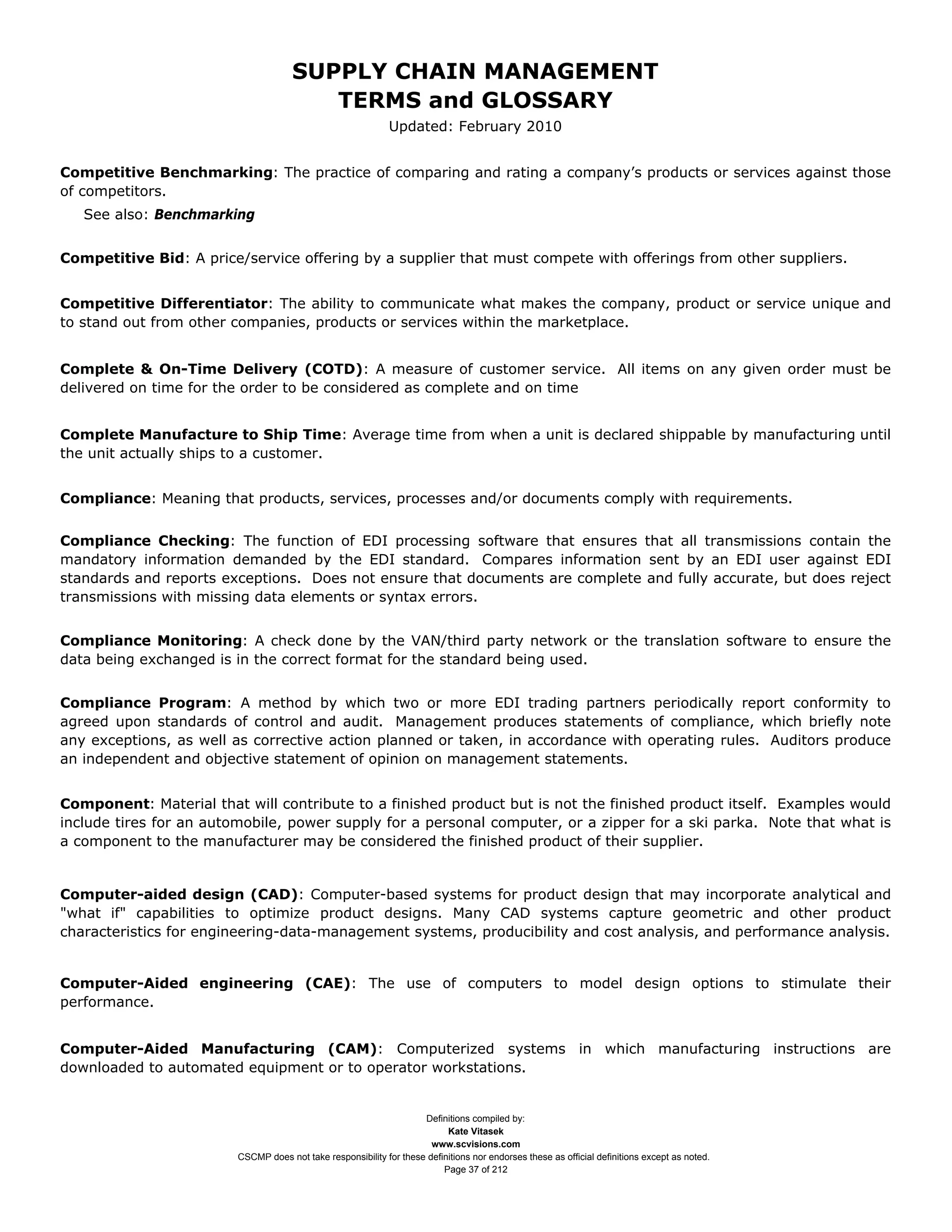 SUPPLY CHAIN MANAGEMENT
                                         TERMS and GLOSSARY
                                                              Updated: February 2010


Competitive Benchmarking: The practice of comparing and rating a company’s products or services against those
of competitors.
   See also: Benchmarking


Competitive Bid: A price/service offering by a supplier that must compete with offerings from other suppliers.


Competitive Differentiator: The ability to communicate what makes the company, product or service unique and
to stand out from other companies, products or services within the marketplace.


Complete & On-Time Delivery (COTD): A measure of customer service. All items on any given order must be
delivered on time for the order to be considered as complete and on time


Complete Manufacture to Ship Time: Average time from when a unit is declared shippable by manufacturing until
the unit actually ships to a customer.


Compliance: Meaning that products, services, processes and/or documents comply with requirements.


Compliance Checking: The function of EDI processing software that ensures that all transmissions contain the
mandatory information demanded by the EDI standard. Compares information sent by an EDI user against EDI
standards and reports exceptions. Does not ensure that documents are complete and fully accurate, but does reject
transmissions with missing data elements or syntax errors.


Compliance Monitoring: A check done by the VAN/third party network or the translation software to ensure the
data being exchanged is in the correct format for the standard being used.


Compliance Program: A method by which two or more EDI trading partners periodically report conformity to
agreed upon standards of control and audit. Management produces statements of compliance, which briefly note
any exceptions, as well as corrective action planned or taken, in accordance with operating rules. Auditors produce
an independent and objective statement of opinion on management statements.


Component: Material that will contribute to a finished product but is not the finished product itself. Examples would
include tires for an automobile, power supply for a personal computer, or a zipper for a ski parka. Note that what is
a component to the manufacturer may be considered the finished product of their supplier.


Computer-aided design (CAD): Computer-based systems for product design that may incorporate analytical and
"what if" capabilities to optimize product designs. Many CAD systems capture geometric and other product
characteristics for engineering-data-management systems, producibility and cost analysis, and performance analysis.


Computer-Aided engineering (CAE): The use of computers to model design options to stimulate their
performance.


Computer-Aided Manufacturing (CAM): Computerized systems in which manufacturing instructions are
downloaded to automated equipment or to operator workstations.


                                                                     Definitions compiled by:
                                                                           Kate Vitasek
                                                                       www.scvisions.com
                         CSCMP does not take responsibility for these definitions nor endorses these as official definitions except as noted.
                                                                          Page 37 of 212
 
