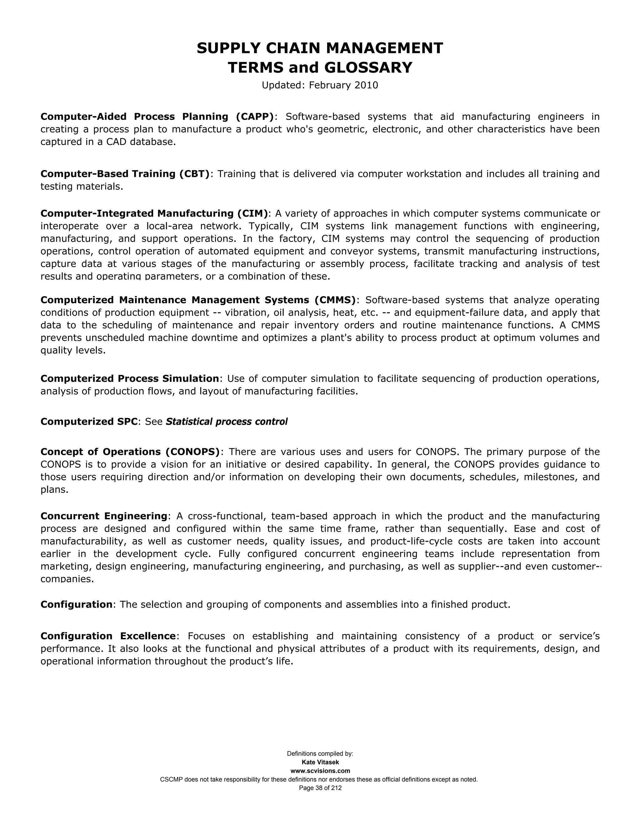 SUPPLY CHAIN MANAGEMENT
                                         TERMS and GLOSSARY
                                                              Updated: February 2010


Computer-Aided Process Planning (CAPP): Software-based systems that aid manufacturing engineers in
creating a process plan to manufacture a product who's geometric, electronic, and other characteristics have been
captured in a CAD database.


Computer-Based Training (CBT): Training that is delivered via computer workstation and includes all training and
testing materials.

Computer-Integrated Manufacturing (CIM): A variety of approaches in which computer systems communicate or
interoperate over a local-area network. Typically, CIM systems link management functions with engineering,
manufacturing, and support operations. In the factory, CIM systems may control the sequencing of production
operations, control operation of automated equipment and conveyor systems, transmit manufacturing instructions,
capture data at various stages of the manufacturing or assembly process, facilitate tracking and analysis of test
results and operating parameters, or a combination of these.

Computerized Maintenance Management Systems (CMMS): Software-based systems that analyze operating
conditions of production equipment -- vibration, oil analysis, heat, etc. -- and equipment-failure data, and apply that
data to the scheduling of maintenance and repair inventory orders and routine maintenance functions. A CMMS
prevents unscheduled machine downtime and optimizes a plant's ability to process product at optimum volumes and
quality levels.

Computerized Process Simulation: Use of computer simulation to facilitate sequencing of production operations,
analysis of production flows, and layout of manufacturing facilities.


Computerized SPC: See Statistical process control


Concept of Operations (CONOPS): There are various uses and users for CONOPS. The primary purpose of the
CONOPS is to provide a vision for an initiative or desired capability. In general, the CONOPS provides guidance to
those users requiring direction and/or information on developing their own documents, schedules, milestones, and
plans.

Concurrent Engineering: A cross-functional, team-based approach in which the product and the manufacturing
process are designed and configured within the same time frame, rather than sequentially. Ease and cost of
manufacturability, as well as customer needs, quality issues, and product-life-cycle costs are taken into account
earlier in the development cycle. Fully configured concurrent engineering teams include representation from
marketing, design engineering, manufacturing engineering, and purchasing, as well as supplier--and even customer--
companies.

Configuration: The selection and grouping of components and assemblies into a finished product.


Configuration Excellence: Focuses on establishing and maintaining consistency of a product or service’s
performance. It also looks at the functional and physical attributes of a product with its requirements, design, and
operational information throughout the product’s life.




                                                                     Definitions compiled by:
                                                                           Kate Vitasek
                                                                       www.scvisions.com
                         CSCMP does not take responsibility for these definitions nor endorses these as official definitions except as noted.
                                                                          Page 38 of 212
 