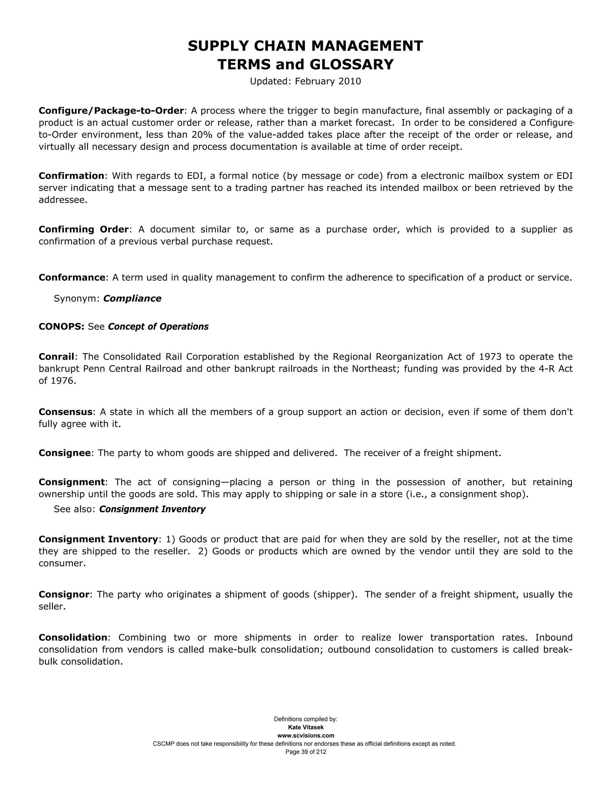 SUPPLY CHAIN MANAGEMENT
                                        TERMS and GLOSSARY
                                                             Updated: February 2010


Configure/Package-to-Order: A process where the trigger to begin manufacture, final assembly or packaging of a
product is an actual customer order or release, rather than a market forecast. In order to be considered a Configure-
to-Order environment, less than 20% of the value-added takes place after the receipt of the order or release, and
virtually all necessary design and process documentation is available at time of order receipt.


Confirmation: With regards to EDI, a formal notice (by message or code) from a electronic mailbox system or EDI
server indicating that a message sent to a trading partner has reached its intended mailbox or been retrieved by the
addressee.


Confirming Order: A document similar to, or same as a purchase order, which is provided to a supplier as
confirmation of a previous verbal purchase request.



Conformance: A term used in quality management to confirm the adherence to specification of a product or service.

   Synonym: Compliance


CONOPS: See Concept of Operations


Conrail: The Consolidated Rail Corporation established by the Regional Reorganization Act of 1973 to operate the
bankrupt Penn Central Railroad and other bankrupt railroads in the Northeast; funding was provided by the 4-R Act
of 1976.


Consensus: A state in which all the members of a group support an action or decision, even if some of them don't
fully agree with it.


Consignee: The party to whom goods are shipped and delivered. The receiver of a freight shipment.


Consignment: The act of consigning—placing a person or thing in the possession of another, but retaining
ownership until the goods are sold. This may apply to shipping or sale in a store (i.e., a consignment shop).
   See also: Consignment Inventory


Consignment Inventory: 1) Goods or product that are paid for when they are sold by the reseller, not at the time
they are shipped to the reseller. 2) Goods or products which are owned by the vendor until they are sold to the
consumer.


Consignor: The party who originates a shipment of goods (shipper). The sender of a freight shipment, usually the
seller.


Consolidation: Combining two or more shipments in order to realize lower transportation rates. Inbound
consolidation from vendors is called make-bulk consolidation; outbound consolidation to customers is called break-
bulk consolidation.




                                                                    Definitions compiled by:
                                                                          Kate Vitasek
                                                                      www.scvisions.com
                        CSCMP does not take responsibility for these definitions nor endorses these as official definitions except as noted.
                                                                         Page 39 of 212
 