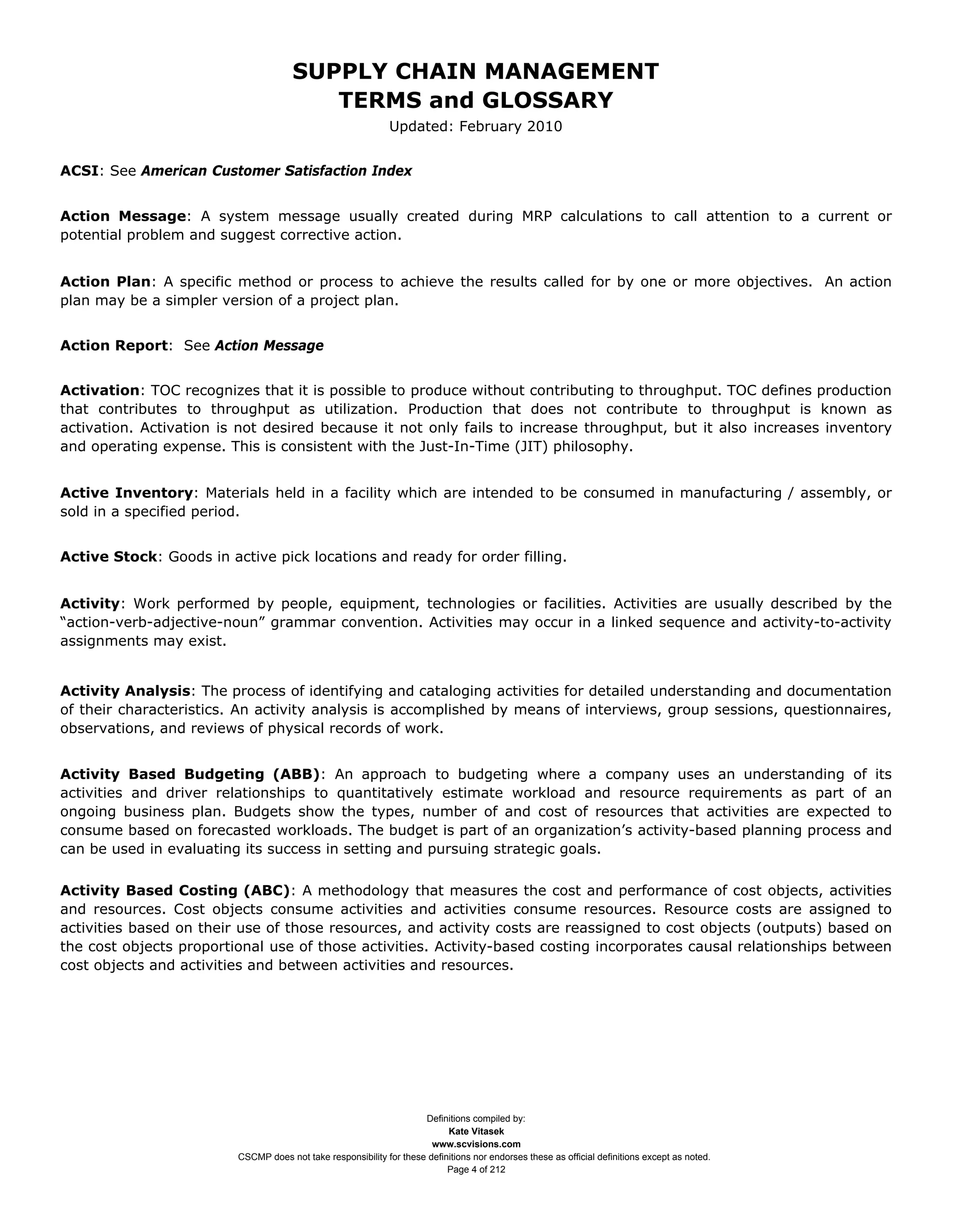 SUPPLY CHAIN MANAGEMENT
                                         TERMS and GLOSSARY
                                                              Updated: February 2010


ACSI: See American Customer Satisfaction Index


Action Message: A system message usually created during MRP calculations to call attention to a current or
potential problem and suggest corrective action.


Action Plan: A specific method or process to achieve the results called for by one or more objectives. An action
plan may be a simpler version of a project plan.


Action Report: See Action Message


Activation: TOC recognizes that it is possible to produce without contributing to throughput. TOC defines production
that contributes to throughput as utilization. Production that does not contribute to throughput is known as
activation. Activation is not desired because it not only fails to increase throughput, but it also increases inventory
and operating expense. This is consistent with the Just-In-Time (JIT) philosophy.


Active Inventory: Materials held in a facility which are intended to be consumed in manufacturing / assembly, or
sold in a specified period.


Active Stock: Goods in active pick locations and ready for order filling.


Activity: Work performed by people, equipment, technologies or facilities. Activities are usually described by the
“action-verb-adjective-noun” grammar convention. Activities may occur in a linked sequence and activity-to-activity
assignments may exist.


Activity Analysis: The process of identifying and cataloging activities for detailed understanding and documentation
of their characteristics. An activity analysis is accomplished by means of interviews, group sessions, questionnaires,
observations, and reviews of physical records of work.


Activity Based Budgeting (ABB): An approach to budgeting where a company uses an understanding of its
activities and driver relationships to quantitatively estimate workload and resource requirements as part of an
ongoing business plan. Budgets show the types, number of and cost of resources that activities are expected to
consume based on forecasted workloads. The budget is part of an organization’s activity-based planning process and
can be used in evaluating its success in setting and pursuing strategic goals.

Activity Based Costing (ABC): A methodology that measures the cost and performance of cost objects, activities
and resources. Cost objects consume activities and activities consume resources. Resource costs are assigned to
activities based on their use of those resources, and activity costs are reassigned to cost objects (outputs) based on
the cost objects proportional use of those activities. Activity-based costing incorporates causal relationships between
cost objects and activities and between activities and resources.




                                                                     Definitions compiled by:
                                                                           Kate Vitasek
                                                                       www.scvisions.com
                         CSCMP does not take responsibility for these definitions nor endorses these as official definitions except as noted.
                                                                           Page 4 of 212
 