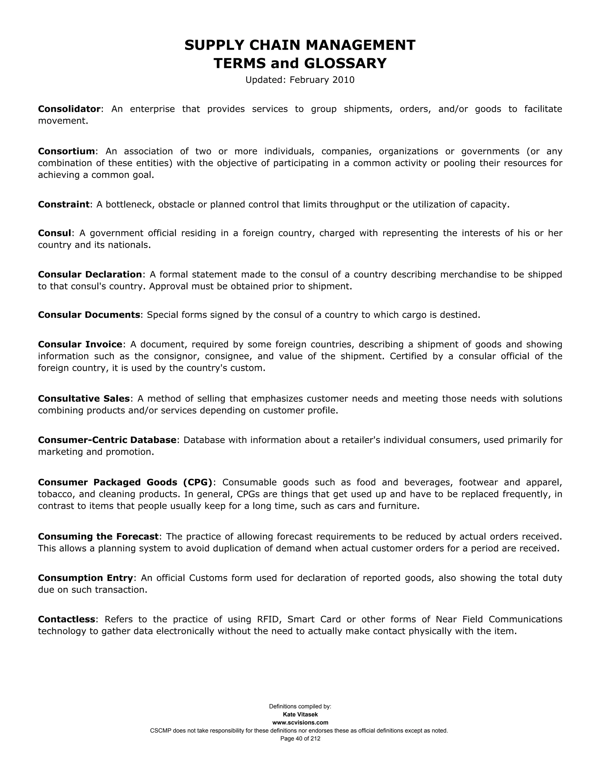 SUPPLY CHAIN MANAGEMENT
                                         TERMS and GLOSSARY
                                                              Updated: February 2010


Consolidator: An enterprise that provides services to group shipments, orders, and/or goods to facilitate
movement.


Consortium: An association of two or more individuals, companies, organizations or governments (or any
combination of these entities) with the objective of participating in a common activity or pooling their resources for
achieving a common goal.


Constraint: A bottleneck, obstacle or planned control that limits throughput or the utilization of capacity.


Consul: A government official residing in a foreign country, charged with representing the interests of his or her
country and its nationals.


Consular Declaration: A formal statement made to the consul of a country describing merchandise to be shipped
to that consul's country. Approval must be obtained prior to shipment.


Consular Documents: Special forms signed by the consul of a country to which cargo is destined.


Consular Invoice: A document, required by some foreign countries, describing a shipment of goods and showing
information such as the consignor, consignee, and value of the shipment. Certified by a consular official of the
foreign country, it is used by the country's custom.


Consultative Sales: A method of selling that emphasizes customer needs and meeting those needs with solutions
combining products and/or services depending on customer profile.


Consumer-Centric Database: Database with information about a retailer's individual consumers, used primarily for
marketing and promotion.


Consumer Packaged Goods (CPG): Consumable goods such as food and beverages, footwear and apparel,
tobacco, and cleaning products. In general, CPGs are things that get used up and have to be replaced frequently, in
contrast to items that people usually keep for a long time, such as cars and furniture.


Consuming the Forecast: The practice of allowing forecast requirements to be reduced by actual orders received.
This allows a planning system to avoid duplication of demand when actual customer orders for a period are received.


Consumption Entry: An official Customs form used for declaration of reported goods, also showing the total duty
due on such transaction.


Contactless: Refers to the practice of using RFID, Smart Card or other forms of Near Field Communications
technology to gather data electronically without the need to actually make contact physically with the item.




                                                                     Definitions compiled by:
                                                                           Kate Vitasek
                                                                       www.scvisions.com
                         CSCMP does not take responsibility for these definitions nor endorses these as official definitions except as noted.
                                                                          Page 40 of 212
 